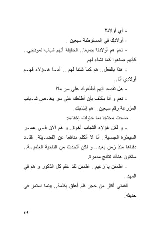 ‫- ﺃﻱ ﺃﻭﻻﺩ؟‬
                    ‫- ﺃﻭﻻﺩﻙ ﻓﻲ ﺍﻟﻤﺴﺘﻭﻁﻨﺔ ﺴﺒﻌﻴﻥ .‬
‫- ﻨﻌﻡ ﻫﻡ ﺃﻭﻻﺩﻨﺎ ﺠﻤﻴﻌﺎ.. ﺍﻟﺤﻘﻴﻘﺔ ﺃﻨﻬﻡ ﺸﺒﺎﺏ ﻨﻤﻭﺫﺠﻲ..‬
                               ‫ﻜﺄﻨﻬﻡ ﺼﻨﻌﻭﺍ ﻜﻤﺎ ﻨﺸﺎﺀ ﻟﻬﻡ‬
‫- ﻫﺫﺍ ﺒﺎﻟﻔﻌل.. ﻫﻡ ﻜﻤﺎ ﺸﺌﻨﺎ ﻟﻬﻡ .. ﺃﻤـﺎ ﻫـﺅﻻﺀ ﻓﻬـﻡ‬
                                            ‫ﺃﻭﻻﺩﻱ ﺃﻨﺎ..‬
               ‫- ﻫل ﺘﻘﺼﺩ ﺃﻨﻬﻡ ﺃﻁﻠﻌﻭﻙ ﻋﻠﻰ ﺴﺭ ﻤﺎ؟‬
‫- ﻨﻌﻡ ﻭ ﺃﻨﺎ ﻤﻜﻠﻑ ﺒﺄﻥ ﺃﻁﻠﻌﻙ ﻋﻠﻰ ﺴﺭ ﻴﺨـﺹ ﺸـﺒﺎﺏ‬
                        ‫ﺍﻟﻤﺯﺭﻋﺔ ﺭﻗﻡ ﺴﺒﻌﻴﻥ.. ﻫﻡ ﺇﻨﺘﺎﺠﻙ.‬
                     ‫ﺼﺤﺕ ﻤﺤﺘﺠﺎ ﺒﻤﺎ ﺤﺎﻭﻟﺕ ﺇﺨﻔﺎﺀﻩ:‬
‫- ﻭ ﻟﻜﻥ ﻫﺅﻻﺀ ﺍﻟﺸﺒﺎﺏ ﺃﺨﻭﺓ.. ﻭ ﻫﻡ ﺍﻵﻥ ﻓـﻲ ﻋﻤـﺭ‬
‫ﺍﻟﺴﻴﻁﺭﺓ ﺍﻟﺠﻨﺴﻴﺔ.. ﺃﻨﺎ ﻻ ﺃﺘﻜﻠﻡ ﻤﺩﺍﻓﻌﺎ ﻋﻥ ﺍﻟﻔﻀـﻴﻠﺔ.. ﻓﻘـﺩ‬
‫ﺩﻓﻨﺎﻫﺎ ﻤﻨﺫ ﺯﻤﻥ ﺒﻌﻴﺩ.. ﻭ ﻟﻜﻥ ﺃﺘﺤﺩﺙ ﻤﻥ ﺍﻟﻨﺎﺤﻴﺔ ﺍﻟﻌﻠﻤﻴـﺔ..‬
                               ‫ﺴﺘﻜﻭﻥ ﻫﻨﺎﻙ ﻨﺘﺎﺌﺞ ﻤﺩﻤﺭﺓ.‬
‫- ﺍﻁﻤﺌﻥ ﻴﺎ ﺯﻋﻴﻡ.. ﺍﻁﻤﺌﻥ ﻟﻘﺩ ﻋﻘﻡ ﻜل ﺍﻟﺫﻜﻭﺭ ﻭ ﻫﻡ ﻓﻲ‬
                                                ‫ﺍﻟﻤﻬﺩ..‬
‫ﺃﻟﻘﻤﻨﻲ ﺃﻜﺜﺭ ﻤﻥ ﺤﺠﺭ ﻓﻠﻡ ﺃﻋﻠﻕ ﺒﻜﻠﻤﺔ.. ﺒﻴﻨﻤﺎ ﺍﺴﺘﻤﺭ ﻓﻲ‬
                                                 ‫ﺤﺩﻴﺜﻪ:‬

‫٩٤‬
 