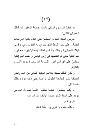 ‫)٢١(‬
‫ﺒﺩﺃ ﺘﻨﻔﻴﺫ ﺍﻟﻤﺭﺴﻭﻡ ﺍﻟﻤﻠﻜﻲ ﺒﺈﻨﺸﺎﺀ ﺠﺎﻤﻌﺔ ﺍﻟﻤﻐﻔﻭﺭ ﻟﻪ ﺍﻟﻤﻠﻙ‬
                                          ‫"ﺩﻫﻤﻭﺵ ﺍﻟﺜﺎﻨﻲ".‬
‫ﺤﺭﺹ ﺍﻟﻤﻠﻙ ﺍﻟﻤﻔﺩﻯ "ﺒﺴﻁﺎﻡ" ﻋﻠﻰ ﺍﻟﺒﺩﺀ ﺒﻜﻠﻴﺔ ﺍﻟﺩﺭﺍﺴﺎﺕ‬
‫ﺍﻟﺩﻴﻨﻴﺔ.. ﻋﻠﻰ ﻨﻔﺱ ﺍﻟﻨﻤﻁ ﺍﻟﺫﻱ ﻴﺠﺭﻱ ﺒﻪ ﺍﻟﺘﺩﺭﻴﺱ ﻓﻲ ﺃﺭﻗـﻰ‬
‫ﺍﻟﺒﻼﺩ ﺍﻟﻤﺠﺎﻭﺭﺓ ﻭ ﺒﺫﻟﻙ ﺒﺩﺃ ﺍﺴﻡ ﺍﻟﻤﻠﻙ "ﺒﺴﻁﺎﻡ" ﻴﺘﺭﺩﺩ ﻤﻊ ﺘﺭﺩﺩ‬
‫ﺍﺴﻡ ﺍﻟﻜﻠﻴﺔ ﺤﺘﻰ ﺘﻡ ﺍﻓﺘﺘﺎﺤﻬﺎ ﻓﻲ ﺯﻤﻥ ﻗﻴﺎﺴﻲ ﻭ ﻏﻠﺏ ﺍﺴﻡ )ﻜﻠﻴﺔ‬
‫ﺒﺴﻁﺎﻡ( ﻋﻠﻰ ﺃﻱ ﺍﺴﻡ ﺁﺨﺭ.. ﺃﻟﺴـﻨﺔ ﺍﻟﺸـﻌﺏ ﺘـﺭﺩﺩ ﺍﻻﺴـﻡ‬
                                                   ‫ﺒﺘﻠﻘﺎﺌﻴﺔ.‬
‫ﻭ ﻜﺎﻥ ﺍﻟﻤﻠﻙ ﺴﻌﻴﺩﺍ ﺒﺎﻻﺴﻡ ﺍﻟﺠﺩﻴﺩ ﺍﻟﺨﺎﻟﻲ ﻤﻥ ﺍﻟﻬـﻭﺍﻤﺵ‬
‫ﺍﻟﻤﺘﻌﻠﻘﺔ ﺒﺎﺴﻡ ﺍﻟﺠﺎﻤﻌﺔ ﺍﻟﻁﻭﻴل. ﻭ ﺼﺎﺭﺤﻨﻲ ﺫﺍﺕ ﻤﺭﺓ ﺒـﺫﻟﻙ‬
                                                ‫ﻋﻨﺩﻤﺎ ﻗﺎل:‬
‫- )ﻜﻠﻴﺔ ﺒﺴﻁﺎﻡ(.. ﻋﻨﺩﻤﺎ ﺘﻨﻁﻘﻬﺎ ﺍﻷﻟﺴﻨﺔ ﺘﺠﻌـل ﺍﺴـﻤﻲ‬
            ‫ﻴﺘﺭﺩﺩ ﻋﻠﻰ ﺃﻟﺴﻨﺔ ﺍﻟﻨﺎﺱ ﻤﺌﺎﺕ ﺍﻵﻻﻑ ﻤﻥ ﺍﻟﻤﺭﺍﺕ‬
                                            ‫ﺜﻡ ﺃﺭﺩﻑ:‬
                   ‫- ﻜﺄﻨﻪ ﺩﻋﺎﺀ ﻴﺎ ﻋﺯﻴﺯﻱ.. ﻜﺄﻨﻪ ﺩﻋﺎﺀ‬




‫١٥‬
 