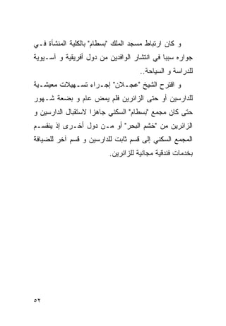 ‫ﻭ ﻜﺎﻥ ﺍﺭﺘﺒﺎﻁ ﻤﺴﺠﺩ ﺍﻟﻤﻠﻙ "ﺒﺴﻁﺎﻡ" ﺒﺎﻟﻜﻠﻴﺔ ﺍﻟﻤﻨﺸﺄﺓ ﻓـﻲ‬
‫ﺠﻭﺍﺭﻩ ﺴﺒﺒﺎ ﻓﻲ ﺍﻨﺘﺸﺎﺭ ﺍﻟﻭﺍﻓﺩﻴﻥ ﻤﻥ ﺩﻭل ﺃﻓﺭﻴﻘﻴﺔ ﻭ ﺁﺴـﻴﻭﻴﺔ‬
                                     ‫ﻟﻠﺩﺭﺍﺴﺔ ﻭ ﺍﻟﺴﻴﺎﺤﺔ..‬
‫ﻭ ﺍﻗﺘﺭﺡ ﺍﻟﺸﻴﺦ "ﻋﺠـﻼﻥ" ﺇﺠـﺭﺍﺀ ﺘﺴـﻬﻴﻼﺕ ﻤﻌﻴﺸـﻴﺔ‬
‫ﻟﻠﺩﺍﺭﺴﻴﻥ ﺃﻭ ﺤﺘﻰ ﺍﻟﺯﺍﺌﺭﻴﻥ ﻓﻠﻡ ﻴﻤﺽ ﻋﺎﻡ ﻭ ﺒﻀﻌﺔ ﺸـﻬﻭﺭ‬
‫ﺤﺘﻰ ﻜﺎﻥ ﻤﺠﻤﻊ "ﺒﺴﻁﺎﻡ" ﺍﻟﺴﻜﻨﻲ ﺠﺎﻫﺯﺍ ﻻﺴﺘﻘﺒﺎل ﺍﻟﺩﺍﺭﺴﻴﻥ ﻭ‬
‫ﺍﻟﺯﺍﺌﺭﻴﻥ ﻤﻥ "ﺨﺸﻡ ﺍﻟﺒﺤﺭ" ﺃﻭ ﻤـﻥ ﺩﻭل ﺃﺨـﺭﻯ ﺇﺫ ﻴﻨﻘﺴـﻡ‬
‫ﺍﻟﻤﺠﻤﻊ ﺍﻟﺴﻜﻨﻲ ﺇﻟﻰ ﻗﺴﻡ ﺜﺎﺒﺕ ﻟﻠﺩﺍﺭﺴﻴﻥ ﻭ ﻗﺴﻡ ﺁﺨﺭ ﻟﻠﻀﻴﺎﻓﺔ‬
                          ‫ﺒﺨﺩﻤﺎﺕ ﻓﻨﺩﻗﻴﺔ ﻤﺠﺎﻨﻴﺔ ﻟﻠﺯﺍﺌﺭﻴﻥ.‬




‫٢٥‬
 