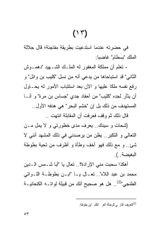 ‫)٣١(‬
‫ﻓﻲ ﺤﻀﺭﺘﻪ ﻋﻨﺩﻤﺎ ﺍﺴﺘﺩﻋﻴﺕ ﺒﻁﺭﻴﻘﺔ ﻤﻔﺎﺠﺌﺔ؛ ﻗﺎل ﺠﻼﻟﺔ‬
                                         ‫ﺍﻟﻤﻠﻙ "ﺒﺴﻁﺎﻡ" ﻏﺎﻀﺒﺎ:‬
‫- ﺘﻌﻠﻡ ﺃﻥ ﻤﻤﻠﻜﺔ ﺍﻟﻤﻐﻔﻭﺭ ﻟﻪ ﺍﻟﻤﻠـﻙ ﺍﻟﺸـﻬﻴﺩ "ﺩﻫﻤـﻭﺵ‬
‫ﺍﻟﺜﺎﻨﻲ" ﻗﺩ ﺍﺴﺘﺒﺎﺤﺎﻫﺎ ﻤﻥ ﻴﺩﻋﻲ ﺃﻨﻪ ﻤﻥ ﻨﺴل " ﹸﻠﻴﺏ ﺒﻥ ﻭﺍﺌل" ﻭ‬
              ‫ﻜ‬
‫ﺭﻓﻊ ﻨﻔﺴﻪ ﻤﻠﻜﺎ ﻋﻠﻴﻬﺎ ﻭ ﺍﻵﻥ ﺒﻌﺩ ﺍﺴﺘﺘﺒﺎﺏ ﺍﻷﻤﻭﺭ ﻟﻪ ﻴﺤـﺎﻭل‬
‫ﺃﻥ ﻴﺜﺄﺭ ﻟﺠﺩﻩ " ﹸﻠﻴﺏ" ﻤﻥ ﺃﺤﻔﺎﺩ ﺠﺩﻱ "ﺠﺴﺎﺱ ﺒﻥ ‪‬ﺭﺓ" ﻭ ﺃﻨـﺎ‬
          ‫ﻤ‬                           ‫ﻜ‬
     ‫ﺍﻟﻤﺴﺘﻬﺩﻑ ﻤﻥ ﺫﻟﻙ ﺒل ﺇﻥ "ﺨﺸﻡ ﺍﻟﺒﺤﺭ" ﻫﻲ ﻫﺩﻓﻪ ﺍﻷﻭل..‬
           ‫ﻗﺎل ﺫﻟﻙ ﺜﻡ ﻭﻗﻑ ﻓﻌﺭﻓﺕ ﺃﻥ ﺍﻟﻤﻘﺎﺒﻠﺔ ﺍﻨﺘﻬﺕ ..‬
‫)ﺸﺤﺎﺕ ﻭ ﺴﻴﺩﻙ.. ﻴﻌﺭﻑ ﻤﺩﻯ ﺨﻁﻭﺭﺘﻲ ﻭ ﻻ ﻴﻤل ﻤـﻥ‬
‫ﺍﻟﺘﻌﺎﻟﻲ ﻭ ﺍﻟﺘﻜﺒﺭ.. ﻴﻅﻥ ﻤﻥ ﻴﺭﺼﺩﻨﻲ ﻓﻲ ﺫﻟﻙ ﺍﻟﻤﺸﻬﺩ ﺃﻨﻨﻲ ﻻ‬
‫ﺸﺊ.. ﻭ ﻤﻊ ﺫﻟﻙ ﻓﻬﻭ ﺃﺨﻑ ﻭﻁﺄﺓ ﻭ ﺃﻅﺭﻑ ﻤﻥ ﺘﺤﻴﺔ ﺒﻁﻭﻁﺔ‬
                                                          ‫ﺍﻟﺒﻐﻴﻀﺔ..(.‬
‫ﺃﻫﻜﺫﺍ ‪‬ﺤﺒﺕ ﻤﻨﻲ ﺍﻹﺭﺍﺩﺓ؟.. ﺘﻌﺎل ﻴﺎ "ﺃﺒﺎ ﺸـﻤﺱ ﺍﻟـﺩﻴﻥ‬
                                          ‫ﺴ‬
‫ﻤﺤﻤﺩ ﺒﻥ ﻋﺒﺩ ﺍﻟﻼﻩ".. ﺘﻌـﺎل ﻴـﺎ "ﺍﺒـﻥ ﺒﻁﻭﻁـﺔ ﺍﻟﻠـﻭﺍﺘﻲ‬
‫ﺍﻟﻁﻨﺠﻲ")3(.. ﻫل ﻫﻭ ﺼﺤﻴﺢ ﺃﻨﻙ ﻤﻥ ﻗﺒﻴﻠﺔ ﻟﻭﺍﺘـﻪ ﺍﻟﻜﻨﻌﺎﻨﻴـﺔ‬


                            ‫)3(ﺍﻟﺘﻌﺮﻳﻒ ﺍﻟﺘﺎﺭﳜﻲ ﻟﻠﺮﺣﺎﻟﺔ ﺍﻟﻌﺮﰊ ﺍﻟﻜﺒﲑ ﺍﺑﻦ ﺑﻄﻮﻃﺔ.‬

‫٣٥‬
 