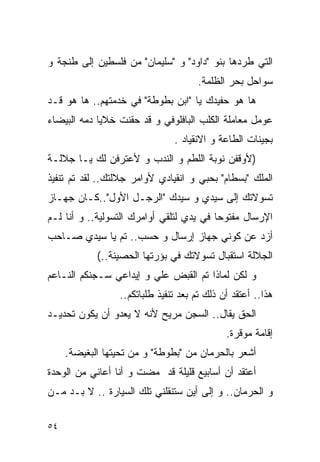 ‫ﺍﻟﺘﻲ ﻁﺭﺩﻫﺎ ﺒﻨﻭ "ﺩﺍﻭﺩ" ﻭ "ﺴﻠﻴﻤﺎﻥ" ﻤﻥ ﻓﻠﺴﻁﻴﻥ ﺇﻟﻰ ﻁﻨﺠﺔ ﻭ‬
                                     ‫ﺴﻭﺍﺤل ﺒﺤﺭ ﺍﻟﻅﻠﻤﺔ.‬
‫ﻫﺎ ﻫﻭ ﺤﻔﻴﺩﻙ ﻴﺎ "ﺍﺒﻥ ﺒﻁﻭﻁﺔ" ﻓﻲ ﺨﺩﻤﺘﻬﻡ.. ﻫﺎ ﻫﻭ ﻗـﺩ‬
‫ﻋﻭﻤل ﻤﻌﺎﻤﻠﺔ ﺍﻟﻜﻠﺏ ﺍﻟﺒﺎﻓﻠﻭﻓﻲ ﻭ ﻗﺩ ﺤﻘﻨﺕ ﺨﻼﻴﺎ ﺩﻤﻪ ﺍﻟﺒﻴﻀﺎﺀ‬
                               ‫ﺒﺠﻴﻨﺎﺕ ﺍﻟﻁﺎﻋﺔ ﻭ ﺍﻻﻨﻘﻴﺎﺩ .‬
‫)ﻷﻭﻗﻔﻥ ﻨﻭﺒﺔ ﺍﻟﻠﻁﻡ ﻭ ﺍﻟﻨﺩﺏ ﻭ ﻷﻋﺘﺭﻓﻥ ﻟﻙ ﻴـﺎ ﺠﻼﻟـﺔ‬
‫ﺍﻟﻤﻠﻙ "ﺒﺴﻁﺎﻡ" ﺒﺤﺒﻲ ﻭ ﺍﻨﻘﻴﺎﺩﻱ ﻷﻭﺍﻤﺭ ﺠﻼﻟﺘﻙ.. ﻟﻘﺩ ﺘﻡ ﺘﻨﻔﻴﺫ‬
‫ﺘﺴﻭﻻﺘﻙ ﺇﻟﻰ ﺴﻴﺩﻱ ﻭ ﺴﻴﺩﻙ "ﺍﻟﺭﺠـل ﺍﻷﻭل"..ﻜـﺎﻥ ﺠﻬـﺎﺯ‬
‫ﺍﻹﺭﺴﺎل ﻤﻔﺘﻭﺤﺎ ﻓﻲ ﻴﺩﻱ ﻟﺘﻠﻘﻲ ﺃﻭﺍﻤﺭﻙ ﺍﻟﺘﺴﻭﻟﻴﺔ.. ﻭ ﺃﻨﺎ ﻟـﻡ‬
‫ﺃﺯﺩ ﻋﻥ ﻜﻭﻨﻲ ﺠﻬﺎﺯ ﺇﺭﺴﺎل ﻭ ﺤﺴﺏ.. ﺘﻡ ﻴﺎ ﺴﻴﺩﻱ ﺼـﺎﺤﺏ‬
            ‫ﺍﻟﺠﻼﻟﺔ ﺍﺴﺘﻘﺒﺎل ﺘﺴﻭﻻﺘﻙ ﻓﻲ ﺒﺅﺭﺘﻬﺎ ﺍﻟﺤﺼﻴﻨﺔ..(‬
‫ﻭ ﻟﻜﻥ ﻟﻤﺎﺫﺍ ﺘﻡ ﺍﻟﻘﺒﺽ ﻋﻠﻲ ﻭ ﺇﻴﺩﺍﻋﻲ ﺴـﺠﻨﻜﻡ ﺍﻟﻨـﺎﻋﻡ‬
                        ‫‪‬‬
                 ‫ﻫﺫﺍ.. ﺃﻋﺘﻘﺩ ﺃﻥ ﺫﻟﻙ ﺘﻡ ﺒﻌﺩ ﺘﻨﻔﻴﺫ ﻁﻠﺒﺎﺘﻜﻡ..‬
‫ﺍﻟﺤﻕ ﻴﻘﺎل.. ﺍﻟﺴﺠﻥ ﻤﺭﻴﺢ ﻷﻨﻪ ﻻ ﻴﻌﺩﻭ ﺃﻥ ﻴﻜﻭﻥ ﺘﺤﺩﻴـﺩ‬
                                             ‫ﺇﻗﺎﻤﺔ ﻤﻭﻗﺭﺓ.‬
     ‫ﺃﺸﻌﺭ ﺒﺎﻟﺤﺭﻤﺎﻥ ﻤﻥ "ﺒﻁﻭﻁﺔ" ﻭ ﻤﻥ ﺘﺤﻴﺘﻬﺎ ﺍﻟﺒﻐﻴﻀﺔ.‬
‫ﺃﻋﺘﻘﺩ ﺃﻥ ﺃﺴﺎﺒﻴﻊ ﻗﻠﻴﻠﺔ ﻗﺩ ﻤﻀﺕ ﻭ ﺃﻨﺎ ﺃﻋﺎﻨﻲ ﻤﻥ ﺍﻟﻭﺤﺩﺓ‬
‫ﻭ ﺍﻟﺤﺭﻤﺎﻥ.. ﻭ ﺇﻟﻰ ﺃﻴﻥ ﺴﺘﻨﻘﻠﻨﻲ ﺘﻠﻙ ﺍﻟﺴﻴﺎﺭﺓ .. ﻻ ﺒـﺩ ﻤـﻥ‬

‫٤٥‬
 