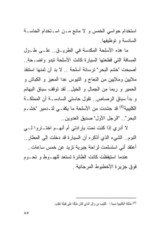 ‫ﺍﺴﺘﺨﺩﺍﻡ ﺤﻭﺍﺴﻲ ﺍﻟﺨﻤﺱ ﻭ ﻻ ﻤﺎﻨﻊ ﻤـﻥ ﺍﺴـﺘﺨﺩﺍﻡ ﺍﻟﺤﺎﺴـﺔ‬
                                                     ‫ﺍﻟﺴﺎﺩﺴﺔ ﻭ ﺘﻭﻅﻴﻔﻬﺎ.‬
‫ﻤﺎ ﻫﺫﻩ ﺍﻷﺴﻠﺤﺔ ﺍﻟﻤﻜﺩﺴﺔ ﻓﻲ ﺍﻟﻁﺭﻴـﻕ.. ﻋﻠـﻰ ﻁـﻭل‬
‫ﺍﻟﻤﺴﺎﻓﺔ ﺍﻟﺘﻲ ﻗﻁﻌﺘﻬﺎ ﺍﻟﺴﻴﺎﺭﺓ ﻜﺎﻨﺕ ﺍﻷﺴﻠﺤﺔ ﺘﺒﺩﻭ ﻭﺍﻀـﺤﺔ..‬
‫ﺃﺼﺒﺤﺕ "ﺨﺸﻡ ﺍﻟﺒﺤﺭ" ﺘﺭﺴﺎﻨﺔ ﺃﺴﻠﺤﺔ .. ﻻ ﺒﺩ ﺃﻥ ﺜﻤﻨﻬﺎ ﺍﺴﺘﻨﻔﺫ‬
‫ﻤﻼﻴﻴﻥ ﻭﻤﻼﻴﻴﻥ ﻤﻥ ﺍﻟﻨﻌﺎﺝ ﻭ ﺍﻟﺘﻴﻭﺱ ﻋﺩﺍ ﺍﻟﻤﻌﻴﺯ ﻭ ﺍﻟﻜﺒﺎﺵ ﻭ‬
‫ﺍﻟﺤﻤﻴﺭ ﻭ ﺭﺒﻤﺎ ﻤﻥ ﺍﻟﺠﻤﺎل ﻭ ﺍﻟﺨﻴل.. ﻟﻘﺩ ﺘﻭﻗﻑ ﺴﺒﺎﻕ ﺍﻟﺒﻬﺎﺌﻡ‬
‫ﻭ ﺒﺩﺃ ﺴﺒﺎﻕ ﺍﻟﺭﺼﺎﺹ.. ﺘﻘﻭل ﺤﺎﺴﺘﻲ ﺍﻟﺴﺎﺩﺴـﺔ ﺃﻥ ﺍﻟﻤﻤﻠﻜـﺔ‬
                                                                      ‫)4(‬
‫ﻗﺩ ﺤﺸﺩﺕ ﻤﻥ ﺍﻷﺴﻠﺤﺔ ﻤﺎ ﻴﻜﻔـﻲ ﻟﺘـﺩﻤﻴﺭ "ﺨﺸـﻡ‬                                    ‫ﺍﻟ ﹸﻠﻴﺒﻴﺔ‬
                                                                                 ‫ﻜ‬
                    ‫ﺍﻟﺒﺤﺭ".. "ﺍﻟﺭﺠل ﺍﻷﻭل" ﺼﺩﻴﻕ ﺍﻟﻌﺩﻭﻴﻥ..‬
‫ﻻ ﺃﺩﺭﻱ ﺇﺫﺍ ﻜﻨﺕ ﻨﻤﺕ ﺒﺈﺭﺍﺩﺘﻲ ﺃﻡ ﺃﻨﻬـﻡ ﺍﺨﺘـﺎﺭﻭﺍ ﻟـﻲ‬
‫ﺍﻟﻨﻭﻡ.. ﺍﻟﺸﻲﺀ ﺍﻟﺫﻱ ﺃﺫﻜﺭﻩ ﺃﻥ ﺍﻟﺴﻴﺎﺭﺓ ﻗﺩ ﺩﺨﻠﺕ ﺇﻟﻰ ﺍﻟﻤﻁﺎﺭ..‬
 ‫ﺃﻋﺘﻘﺩ ﺃﻨﻲ ﺍﺴﺘﺴﻠﻤﺕ ﻟﺭﺍﺤﺔ ﺠﺒﺭﻴﺔ ﺘﺯﻴﺩ ﻋﻥ ﺨﻤﺱ ﺴﺎﻋﺎﺕ..‬
‫ﻋﻨﺩﻤﺎ ﺍﺴﺘﻴﻘﻅﺕ ﻜﺎﻨﺕ ﺍﻟﻁﺎﺌﺭﺓ ﺘﺴﺘﻌﺩ ﻟﻠﻬﺒـﻭﻁ ﻭ ﺘﺤـﻭﻡ‬
                              ‫ﻓﻭﻕ ﺠﺯﻴﺭﺓ ﺍﻷﺨﻁﺒﻭﻁ ﺍﻟﻤﺭﺠﺎﻨﻴﺔ .‬




              ‫)4(ﺍﳌﻤﻠﻜﺔ ﺍﻟ ﹸﻠﻴﺒﻴﺔ ﻧﺴﺒﺔ ﺇﱃ ﹸﻠﻴﺐ ﺑﻦ ﻭﺍﺋﻞ ﺍﻟﺬﻱ ﻛﺎﻥ ﻣﻠﻜﺎ ﻋﻠﻰ ﻗﺒﻴﻠﺔ ﺗﻐﻠِﺐ.‬
                                                        ‫ﻛ‬              ‫ﻜ‬

‫٥٥‬
 