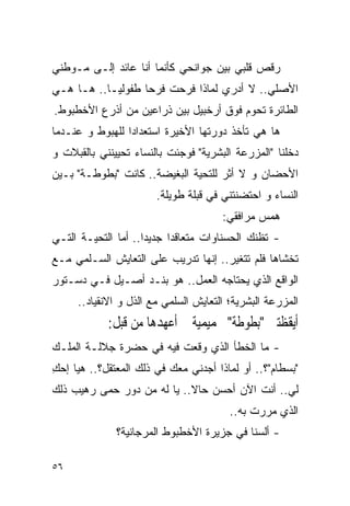 ‫ﺭﻗﺹ ﻗﻠﺒﻲ ﺒﻴﻥ ﺠﻭﺍﻨﺤﻲ ﻜﺄﻨﻤﺎ ﺃﻨﺎ ﻋﺎﺌﺩ ﺇﻟـﻰ ﻤـﻭﻁﻨﻲ‬
‫ﺍﻷﺼﻠﻲ.. ﻻ ﺃﺩﺭﻱ ﻟﻤﺎﺫﺍ ﻓﺭﺤﺕ ﻓﺭﺤﺎ ﻁﻔﻭﻟﻴـﺎ.. ﻫـﺎ ﻫـﻲ‬
‫ﺍﻟﻁﺎﺌﺭﺓ ﺘﺤﻭﻡ ﻓﻭﻕ ﺃﺭﺨﺒﻴل ﺒﻴﻥ ﺫﺭﺍﻋﻴﻥ ﻤﻥ ﺃﺫﺭﻉ ﺍﻷﺨﻁﺒﻭﻁ.‬
‫ﻫﺎ ﻫﻲ ﺘﺄﺨﺫ ﺩﻭﺭﺘﻬﺎ ﺍﻷﺨﻴﺭﺓ ﺍﺴﺘﻌﺩﺍﺩﺍ ﻟﻠﻬﺒﻭﻁ ﻭ ﻋﻨـﺩﻤﺎ‬
‫ﺩﺨﻠﻨﺎ "ﺍﻟﻤﺯﺭﻋﺔ ﺍﻟﺒﺸﺭﻴﺔ" ﻓﻭﺠﺌﺕ ﺒﺎﻟﻨﺴﺎﺀ ﺘﺤﻴﻴﻨﻨﻲ ﺒﺎﻟﻘﺒﻼﺕ ﻭ‬
‫ﺍﻷﺤﻀﺎﻥ ﻭ ﻻ ﺃﺜﺭ ﻟﻠﺘﺤﻴﺔ ﺍﻟﺒﻐﻴﻀﺔ.. ﻜﺎﻨﺕ "ﺒﻁﻭﻁـﺔ" ﺒـﻴﻥ‬
                       ‫ﺍﻟﻨﺴﺎﺀ ﻭ ﺍﺤﺘﻀﻨﺘﻨﻲ ﻓﻲ ﻗﺒﻠﺔ ﻁﻭﻴﻠﺔ.‬
                                      ‫ﻫﻤﺱ ﻤﺭﺍﻓﻘﻲ:‬
‫- ﺘﻅﻨﻙ ﺍﻟﺤﺴﻨﺎﻭﺍﺕ ﻤﺘﻌﺎﻗﺩﺍ ﺠﺩﻴﺩﺍ.. ﺃﻤﺎ ﺍﻟﺘﺤﻴـﺔ ﺍﻟﺘـﻲ‬
‫ﺘﺨﺸﺎﻫﺎ ﻓﻠﻡ ﺘﺘﻐﻴﺭ.. ﺇﻨﻬﺎ ﺘﺩﺭﻴﺏ ﻋﻠﻰ ﺍﻟﺘﻌﺎﻴﺵ ﺍﻟﺴـﻠﻤﻲ ﻤـﻊ‬
‫ﺍﻟﻭﺍﻗﻊ ﺍﻟﺫﻱ ﻴﺤﺘﺎﺠﻪ ﺍﻟﻌﻤل.. ﻫﻭ ﺒﻨـﺩ ﺃﺼـﻴل ﻓـﻲ ﺩﺴـﺘﻭﺭ‬
     ‫ﺍﻟﻤﺯﺭﻋﺔ ﺍﻟﺒﺸﺭﻴﺔ؛ ﺍﻟﺘﻌﺎﻴﺵ ﺍﻟﺴﻠﻤﻲ ﻤﻊ ﺍﻟﺫل ﻭ ﺍﻻﻨﻘﻴﺎﺩ..‬
            ‫ﺃﻳﻘﻈﺘﲏ "ﺑﻄﻮﻃﺔ" ﲝﻤﻴﻤﻴﺔ ﱂ ﺃﻋﻬﺪﻫﺎ ﻣﻦ ﻗﺒﻞ:‬
‫- ﻤﺎ ﺍﻟﺨﻁﺄ ﺍﻟﺫﻱ ﻭﻗﻌﺕ ﻓﻴﻪ ﻓﻲ ﺤﻀﺭﺓ ﺠﻼﻟـﺔ ﺍﻟﻤﻠـﻙ‬
‫"ﺒﺴﻁﺎﻡ"؟.. ﺃﻭ ﻟﻤﺎﺫﺍ ﺃﺠﺩﻨﻲ ﻤﻌﻙ ﻓﻲ ﺫﻟﻙ ﺍﻟﻤﻌﺘﻘل؟.. ﻫﻴﺎ ﺇﺤﻙ‬
‫ِ‬
‫ﻟﻲ.. ﺃﻨﺕ ﺍﻵﻥ ﺃﺤﺴﻥ ﺤﺎﻻ.. ﻴﺎ ﻟﻪ ﻤﻥ ﺩﻭﺭ ‪‬ﻤﻰ ﺭﻫﻴﺏ ﺫﻟﻙ‬
           ‫ﺤ‬
                                        ‫ﺍﻟﺫﻱ ﻤﺭﺭﺕ ﺒﻪ..‬
              ‫- ﺃﻟﺴﻨﺎ ﻓﻲ ﺠﺯﻴﺭﺓ ﺍﻷﺨﻁﺒﻭﻁ ﺍﻟﻤﺭﺠﺎﻨﻴﺔ؟‬

‫٦٥‬
 