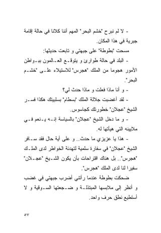 ‫- ﻻ ﻟﻡ ﻨﺒﺭﺡ "ﺨﺸﻡ ﺍﻟﺒﺤﺭ" ﺍﻟﻤﻬﻡ ﺃﻨﻨﺎ ﻜﻼﻨﺎ ﻓﻲ ﺤﺎﻟﺔ ﺇﻗﺎﻤﺔ‬
                                    ‫ﺠﺒﺭﻴﺔ ﻓﻲ ﻫﺫﺍ ﺍﻟﻤﻜﺎﻥ.‬
         ‫ﻤﺴﺤﺕ "ﺒﻁﻭﻁﺔ" ﻋﻠﻰ ﺠﺒﻬﺘﻲ ﻭ ﺘﺎﺒﻌﺕ ﺤﺩﻴﺜﻬﺎ:‬
‫- ﺍﻟﺒﻠﺩ ﻓﻲ ﺤﺎﻟﺔ ﻁﻭﺍﺭﺉ ﻭ ﻴﺘﻭﻗـﻊ ﺍﻟﻌـﺎﻟﻤﻭﻥ ﺒﺒـﻭﺍﻁﻥ‬
‫ﺍﻷﻤﻭﺭ ﻫﺠﻭﻤﺎ ﻤﻥ ﺍﻟﻤﻠﻙ "ﻫﺠﺭﺱ" ﻟﻼﺴﺘﻴﻼﺀ ﻋﻠـﻰ "ﺨﺸـﻡ‬
                                                   ‫ﺍﻟﺒﺤﺭ".‬
                   ‫- ﻭ ﺃﻨﺎ ﻤﺎﺫﺍ ﻓﻌﻠﺕ ﻭ ﻤﺎﺫﺍ ﺤﺩﺙ ﻟﻲ؟‬
‫- ﻟﻘﺩ ﺃﻏﻀﺒﺕ ﺠﻼﻟﺔ ﺍﻟﻤﻠﻙ "ﺒﺴﻁﺎﻡ" ﺒﺴﻠﺒﻴﺘﻙ ﻫﻜﺫﺍ ﻓﺴـﺭ‬
                       ‫ﺍﻟﺸﻴﺦ "ﻋﺠﻼﻥ" ﺨﻁﻭﺭﺘﻙ ﻜﺠﺎﺴﻭﺱ.‬
‫- ﻭ ﻤﺎ ﺩﺨل ﺍﻟﺸﻴﺦ "ﻋﺠﻼﻥ" ﺒﺎﻟﺴﻴﺎﺴﺔ ﺇﻨـﻪ ﻴـﻨﻌﻡ ﻓـﻲ‬
                                    ‫ﻤﻼﻴﻴﻨﻪ ﺍﻟﺘﻲ ﻫﻴﺄﺘﻬﺎ ﻟﻪ.‬
‫- ﻫﺫﺍ ﻴﺎ ﻋﺯﻴﺯﻱ ﻤﺎ ﺤﺩﺙ.. ﻭ ﻋﻠﻰ ﺃﻴﺔ ﺤﺎل ﻓﻘﺩ ﺴـﺎﻓﺭ‬
‫ﺍﻟﺸﻴﺦ "ﻋﺠﻼﻥ" ﻓﻲ ﺴﻔﺎﺭﺓ ﺴﻠﻤﻴﺔ ﻟﺘﻬﺩﺌﺔ ﺍﻟﺨﻭﺍﻁﺭ ﻟﺩﻯ ﺍﻟﻤﻠـﻙ‬
‫"ﻫﺠﺭﺱ".. ﺒل ﻫﻨﺎﻙ ﺍﻗﺘﺭﺍﺤﺎﺕ ﺒﺄﻥ ﻴﻜﻭﻥ ﺍﻟﺸـﻴﺦ "ﻋﺠـﻼﻥ"‬
                            ‫ﺴﻔﻴﺭﺍ ﻟﻨﺎ ﻟﺩﻯ ﺍﻟﻤﻠﻙ "ﻫﺠﺭﺱ".‬
‫ﻀﺤﻜﺕ ﺒﻁﻭﻁﺔ ﻋﻨﺩﻤﺎ ﺭﺃﺘﻨﻲ ﺃﻀﺭﺏ ﺠﺒﻬﺘﻲ ﻓﻲ ﻏﻀﺏ‬
‫ﻭ ﺃﻨﻅﺭ ﺇﻟﻰ ﻤﻼﺒﺴﻬﺎ ﺍﻟﻤﺒﺘﺫﻟـﺔ ﻭ ﻀـﺠﻌﺘﻬﺎ ﺍﻟﺴـﻭﻗﻴﺔ ﻭ ﻻ‬
                                ‫ﺃﺴﺘﻁﻴﻊ ﻨﻁﻕ ﺤﺭﻑ ﻭﺍﺤﺩ.‬

‫٧٥‬
 