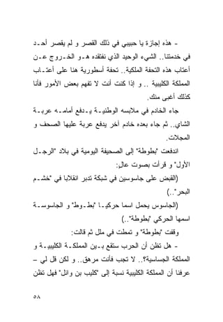 ‫- ﻫﺫﻩ ﺇﺠﺎﺯﺓ ﻴﺎ ﺤﺒﻴﺒﻲ ﻓﻲ ﺫﻟﻙ ﺍﻟﻘﺼﺭ ﻭ ﻟﻡ ﻴﻘﺼﺭ ﺃﺤـﺩ‬
‫ﻓﻲ ﺨﺩﻤﺘﻨﺎ.. ﺍﻟﺸﻲﺀ ﺍﻟﻭﺤﻴﺩ ﺍﻟﺫﻱ ﻨﻔﺘﻘﺩﻩ ﻫـﻭ ﺍﻟﺨـﺭﻭﺝ ﻋـﻥ‬
‫ﺃﻋﺘﺎﺏ ﻫﺫﻩ ﺍﻟﺘﺤﻔﺔ ﺍﻟﻤﻠﻜﻴﺔ.. ﺘﺤﻔﺔ ﺃﺴﻁﻭﺭﻴﺔ ﻫﻨﺎ ﻋﻠﻰ ﺃﻋﺘـﺎﺏ‬
‫ﺍﻟﻤﻤﻠﻜﺔ ﺍﻟ ﹸﻠﻴﺒﻴﺔ .. ﻭ ﺇﺫﺍ ﻜﻨﺕ ﺃﻨﺕ ﻻ ﺘﻔﻬﻡ ﺒﻌﺽ ﺍﻷﻤﻭﺭ ﻓﺄﻨﺎ‬
                                            ‫ﻜ‬
                                          ‫ﻜﺫﻟﻙ ﺃﻏﺒﻰ ﻤﻨﻙ.‬
‫ﺠﺎﺀ ﺍﻟﺨﺎﺩﻡ ﻓﻲ ﻤﻼﺒﺴﻪ ﺍﻟﻭﻁﻨﻴـﺔ ﻴـﺩﻓﻊ ﺃﻤﺎﻤـﻪ ﻋﺭﺒـﺔ‬
‫ﺍﻟﺸﺎﻱ.. ﺜﻡ ﺠﺎﺀ ﺒﻌﺩﻩ ﺨﺎﺩﻡ ﺁﺨﺭ ﻴﺩﻓﻊ ﻋﺭﺒﺔ ﻋﻠﻴﻬﺎ ﺍﻟﺼﺤﻑ ﻭ‬
                                                 ‫ﺍﻟﻤﺠﻼﺕ.‬
‫ﺍﻨﺩﻓﻌﺕ "ﺒﻁﻭﻁﺔ" ﺇﻟﻰ ﺍﻟﺼﺤﻴﻔﺔ ﺍﻟﻴﻭﻤﻴﺔ ﻓﻲ ﺒﻼﺩ "ﺍﻟﺭﺠـل‬
                               ‫ﺍﻷﻭل" ﻭ ﻗﺭﺃﺕ ﺒﺼﻭﺕ ﻋﺎل:‬
                                ‫ٍ‬
‫)ﺍﻟﻘﺒﺽ ﻋﻠﻰ ﺠﺎﺴﻭﺴﻴﻥ ﻓﻲ ﺸﺒﻜﺔ ﺘﺩﺒﺭ ﺍﻨﻘﻼﺒﺎ ﻓﻲ "ﺨﺸـﻡ‬
                                                  ‫ﺍﻟﺒﺤﺭ"..(‬
‫)ﺍﻟﺠﺎﺴﻭﺱ ﻴﺤﻤل ﺍﺴﻤﺎ ﺤﺭﻜﻴـﺎ "ﺒﻁـﻭﻁ" ﻭ ﺍﻟﺠﺎﺴﻭﺴـﺔ‬
                                 ‫ﺍﺴﻤﻬﺎ ﺍﻟﺤﺭﻜﻲ "ﺒﻁﻭﻁﺔ"..(‬
              ‫ﻭﻗﻔﺕ "ﺒﻁﻭﻁﺔ" ﻭ ﺘﻤﻁﺕ ﻓﻲ ﻤﻠل ﺜﻡ ﻗﺎﻟﺕ:‬
‫- ﻫل ﺘﻅﻥ ﺃﻥ ﺍﻟﺤﺭﺏ ﺴﺘﻘﻊ ﺒـﻴﻥ ﺍﻟﻤﻤﻠﻜـﺔ ﺍﻟ ﹸﻠﻴﺒﻴـﺔ ﻭ‬
        ‫ﻜ‬
‫ﺍﻟﻤﻤﻠﻜﺔ ﺍﻟﺠﺴﺎﺴﻴﺔ؟.. ﻻ ﺘﺠﺏ ﻓﺄﻨﺕ ﻤﺭﻫﻕ.. ﻭ ﻟﻜﻥ ﻗل ﻟﻲ –‬
‫ﻋﺭﻓﻨﺎ ﺃﻥ ﺍﻟﻤﻤﻠﻜﺔ ﺍﻟ ﹸﻠﻴﺒﻴﺔ ﻨﺴﺒﺔ ﺇﻟﻰ " ﹸﻠﻴﺏ ﺒﻥ ﻭﺍﺌل" ﻓﻬل ﺘﻅﻥ‬
                    ‫ﻜ‬                 ‫ﻜ‬

‫٨٥‬
 