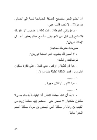 ‫ﺃﻥ "ﺨﺸﻡ ﺍﻟﺒﺤﺭ ﺴﺘﺼﺒﺢ ﺍﻟﻤﻤﻠﻜﺔ ﺍﻟﺠﺴﺎﺴﻴﺔ ﻨﺴﺒﺔ ﺇﻟﻰ "ﺠﺴﺎﺱ‬
                          ‫ﺒﻥ ﻤﺭﺓ"؟.. ﻻ ﺘﺠﺏ ﻓﺄﻨﺕ ﻋﻴﻲ.‬
                                                ‫‪‬‬
‫- ﻴﺎﻋﺯﻴﺯﺘﻲ "ﺒﻁﻭﻁﺔ".. ﺃﻨﺕ ﺜﻤﻠﺔ ﻭ ﺤﺴﺏ.. ﻻ ﻋﻠﻴـﻙ‬
                     ‫ِ‬
‫ﻓﻠﻨﺴﺘﻤﻊ ﺇﻟﻰ ﻗﻠﻴل ﻤﻥ ﺍﻟﻤﻭﺴﻴﻘﻰ ﺴﺄﺴﻤﻊ ﻤﻌﻙ ﺒﻌﺽ ﺃﻋﻤـﺎل‬
           ‫ِ‬
                                         ‫"ﺇﺨﺘﺸﺎ ‪‬ﺭﻴﺎﻥ".‬
                                               ‫ﺩ‬
                            ‫ﺼﺭﺨﺕ ﺒﻁﻭﻁﺔ ﻤﺤﺘﺠﺔ:‬
           ‫- ﻻ ﺃﺴﻤﺢ ﻟﻙ ﺒﺘﺸﻭﻴﻪ ﺍﺴﻡ "ﺨﺎﺘﺸﺎ ﺩﻭﺭﻴﺎﻥ".‬
                                  ‫ﺜﻡ ﺘﻤﺎﻴﻠﺕ ﻭ ﻗﺎﻟﺕ:‬
‫- ﻫﻴﺎ ﻜﻥ ﻟﻁﻴﻔﺎ ﻭ ﺍﺭﻗﺹ ﻤﻌﻲ ﻗﻠﻴﻼ.. ﻋﻠﻰ ﻓﻜﺭﺓ ﺴﺘﻜﻭﻥ‬
                   ‫ﺃﻭل ﻤﻥ ‪‬ﺍﻗ ‪ ‬ﺍﻟﻤﻠﻜﺔ "ﺠﻠﻴﻠﺔ ﺒﻨﺕ ‪‬ﺭﺓ".‬
                       ‫ﻤ‬                   ‫ﺭ ﹶﺹ‬
                                          ‫- .......‬
                        ‫- ﻫﻴﺎ ﺘﻜﻠﻡ .. ﻻ ﺘﻜﻥ ﺤﺠﺭﺍ .‬
                                          ‫- .......‬
‫- ﻻ ﺒﺩ ﺃﻥ ﺘﻨﺸﺄ ﻤﻤﻠﻜﺔ ﺜﺎﻟﺜﺔ.. ﺃﻨﺎ "ﺠﻠﻴﻠـﺔ ﺒﻨـﺕ ‪‬ـﺭﺓ"‬
    ‫ﻤ‬
‫ﺴﺄﻜﻭﻥ ﻤﻠﻜﺘﻬﺎ.. ﻻ ﺘﺴﺨﺭ ﻤﻨﻲ.. ﺴﺄﻀﻡ ﺇﻟﻴﻬﺎ ﻤﻤﻠﻜﺔ ﺯﻭﺠـﻲ‬
‫" ﹸﻠﻴﺏ ﺒﻥ ﻭﺍﺌل" ﻭ ﻤﻤﻠﻜﺔ ﺃﺨﻲ "ﺠﺴﺎﺱ ﺒﻥ ‪‬ﺭﺓ"، ﻤﻤﻠﻜﺔ "ﺨﺸﻡ‬
               ‫ﻤ‬                                  ‫ﻜ‬
                                           ‫ﺍﻟﺒﺤﺭ" ﺴﺎﺒﻘﺎ.‬



‫٩٥‬
 