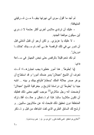 ‫ﻟﻡ ﺃﺠﺩ ﻤﺎ ﺃﻗﻭل ﺴﻭﻯ ﺃﻨﻲ ﻨﻬﺭﺘﻬﺎ ﺒﺒﻘﻴـﺔ ﻤـﻥ ﺸـﺭﻗﻴﺘﻲ‬
                                                                   ‫ﺍﻟﻤﺘﻬﺎﻓﺘﺔ:‬
‫- ﻋﻠﻴﻙ ﺃﻥ ﺘﺭﺘﺩﻱ ﻤﻼﺒﺱ ﺃﺨﺭﻯ ﺃﻜﺜﺭ ﺤﺸﻤﺔ ﻻ ﻨـﺩﺭﻱ‬
                                            ‫ﺃﻴﻥ ﺴﻴﻜﻭﻥ ﻤﻭﻗﻌﻨﺎ ﺍﻟﺠﺩﻴﺩ.‬
‫- ﻻ ﻋﻠﻴﻙ ﻴﺎ ﻋﺯﻴﺯﻱ.. ﻭ ﻟﻜﻥ ﺃﺭﺠﻭ ﺃﻥ ﹸﻘﺒل ﺃﻨﺎﻤﻠﻲ ﻗﺒل‬
              ‫ﺘ‬
‫ﺃﻥ ﺘﺩﻭﺭ ﺒﻲ ﻓﻲ ﺘﻠﻙ ﺍﻟﺭﻗﺼﺔ ﻋﻠـﻰ ﺃﻨﻐـﺎﻡ ﺴـﻴﺩﻙ "ﺨﺎﺘﺸـﺎ‬
                                                                   ‫ﺩﻭﺭﻴﺎﻥ".‬
‫ﻟﻡ ﻨﻜﺩ ﻨﻨﻌﻡ ﻗﻠﻴﻼ ﺒﺎﻟﺭﻗﺹ ﺤﺘﻰ ﻨﺒﺽ ﺍﻟﺠﻬﺎﺯ ﻓﻲ ﺴـﺎﻋﺔ‬
                                                                         ‫ﻴﺩﻱ:‬
‫)ﻴﺎ "ﺒﻁﻭﻁ".. ﻫﻨﺎ ﺃﻤﻭﺭ ﺨﻁﻴﺭﺓ ﻴﺠﺏ ﺘﺠﺎﻭﺯﻫـﺎ؛ ﺃﻨـﺕ‬
‫ﺘﻌﺭﻑ ﺃﻥ ﺍﻟﺸﻴﺦ "ﻋﺠﻼﻥ" ﻴﺩﺒﺭ ﻀﺩﻙ ﺃﻤﻭﺭﺍ ﻭ ﻗﺩ ﺍﺴﺘﻁﺎﻉ ﺃﻥ‬
‫ﻴﻭﻏﺭ ﺼﺩﺭ ﺠﻼﻟﺔ ﺍﻟﻤﻠﻙ "ﺒﺴﻁﺎﻡ" ﻓﺄﻭﻗﻊ ﺒﻴﻨﻙ ﻭ ﺒﻴﻨﻪ .. ﺍﻨﺘﺒﻪ‬
‫ﺠﻴﺩﺍ ﻴﺎ "ﺒﻁﻭﻁ" ﺇﻥ ﺩﺭﺍﺴﺘﻨﺎ ﻟﺘﺎﺭﻴﺦ ﻭ ﺠﻐﺭﺍﻓﻴﺔ ﺍﻟﺸﻴﺦ "ﻋﺠﻼﻥ"‬
                                      ‫)5(‬
‫ﻤﻭﺠﺏ ﺃﺘﻔﻬﻡ ﻤﻌﻨﻰ ﺫﻟﻙ ﻓﻌﻠﻴﻙ‬                   ‫ﺃﻭﻀﺤﺕ ﺃﻨﻪ ﺭﺠل ﻤﺜﻼﻭﻱ‬
‫ﺃﻥ ﺘﻜﻭﻥ ﻤﺜﻼﻭﻴﺎ ﺴﺎﻟﺒﺎ. ﻓﺈﺫﺍ ﻟﻡ ﺘـﺘﻤﻜﻥ ﻭ ﺤﺎﻟـﺕ ﺃﻓﻜـﺎﺭﻙ‬
‫ﺍﻟﻤﺘﺨﻠﻔﺔ ﺩﻭﻥ ﺘﺤﻘﻴﻕ ﺫﻟﻙ ﻓﺎﺒﺤﺙ ﻟﻪ ﻋﻥ ﻤﺜﻼﻭﻴﻴﻥ ﺴﺎﻟﺒﻴﻥ.. ﻭ‬
‫ﺃﺭﺸﺢ ﻟﻙ ﺍﻟﺴﺎﺌﻕ ﺍﻟﻁﺭﻱ ﺍﻟﺫﻱ ﻟﻔﺕ ﺍﻨﺘﺒﺎﻫﻙ ﻤﻥ ﻗﺒل ﻭ ﺘـﺫﻜﺭ‬

         ‫)5(ﻣﺜﻼﻭﻱ ﻫﻮ ﺍﺷﺘﻘﺎﻕ ‪‬ﻜﻤﻲ ﻟﻜﻠﻤﺔ ﻣﺜﻠﻲ ﻭ ﺍﳌﺜﻠﻲ ﻫﻮ ﻣﻦ ﳝﻴﻞ ﺇﱃ ﻧﻔﺲ ﻧﻮﻋﻪ ﺷﺬﻭﺫﺍ.‬

‫٠٦‬
 