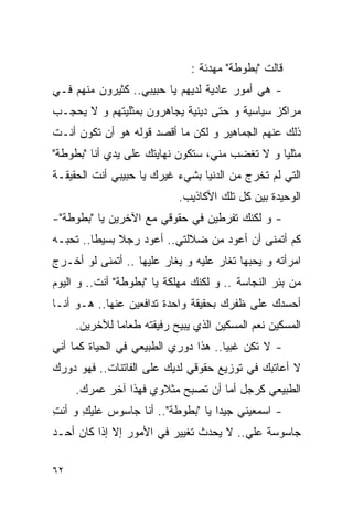 ‫ﻗﺎﻟﺕ "ﺒﻁﻭﻁﺔ" ﻤﻬﺩﺌﺔ :‬
‫- ﻫﻲ ﺃﻤﻭﺭ ﻋﺎﺩﻴﺔ ﻟﺩﻴﻬﻡ ﻴﺎ ﺤﺒﻴﺒﻲ.. ﻜﺜﻴﺭﻭﻥ ﻤﻨﻬﻡ ﻓـﻲ‬
‫ﻤﺭﺍﻜﺯ ﺴﻴﺎﺴﻴﺔ ﻭ ﺤﺘﻰ ﺩﻴﻨﻴﺔ ﻴﺠﺎﻫﺭﻭﻥ ﺒﻤﺜﻠﻴﺘﻬﻡ ﻭ ﻻ ﻴﺤﺠـﺏ‬
‫ﺫﻟﻙ ﻋﻨﻬﻡ ﺍﻟﺠﻤﺎﻫﻴﺭ ﻭ ﻟﻜﻥ ﻤﺎ ﺃﻗﺼﺩ ﻗﻭﻟﻪ ﻫﻭ ﺃﻥ ﺘﻜﻭﻥ ﺃﻨـﺕ‬
‫ﻤﺜﻠﻴﺎ ﻭ ﻻ ﺘﻐﻀﺏ ﻤﻨﻲ، ﺴﺘﻜﻭﻥ ﻨﻬﺎﻴﺘﻙ ﻋﻠﻰ ﻴﺩﻱ ﺃﻨﺎ "ﺒﻁﻭﻁﺔ"‬
‫ﺍﻟﺘﻲ ﻟﻡ ﺘﺨﺭﺝ ﻤﻥ ﺍﻟﺩﻨﻴﺎ ﺒﺸﻲﺀ ﻏﻴﺭﻙ ﻴﺎ ﺤﺒﻴﺒﻲ ﺃﻨﺕ ﺍﻟﺤﻘﻴﻘـﺔ‬
                           ‫ﺍﻟﻭﺤﻴﺩﺓ ﺒﻴﻥ ﻜل ﺘﻠﻙ ﺍﻷﻜﺎﺫﻴﺏ.‬
‫- ﻭ ﻟﻜﻨﻙ ﺘﻔﺭﻁﻴﻥ ﻓﻲ ﺤﻘﻭﻗﻲ ﻤﻊ ﺍﻵﺨﺭﻴﻥ ﻴﺎ "ﺒﻁﻭﻁﺔ"-‬
‫ﻜﻡ ﺃﺘﻤﻨﻰ ﺃﻥ ﺃﻋﻭﺩ ﻤﻥ ﻀﻼﻟﺘﻲ.. ﺃﻋﻭﺩ ﺭﺠﻼ ﺒﺴﻴﻁﺎ.. ﺘﺤﺒـﻪ‬
‫ﺍﻤﺭﺃﺘﻪ ﻭ ﻴﺤﺒﻬﺎ ﺘﻐﺎﺭ ﻋﻠﻴﻪ ﻭ ﻴﻐﺎﺭ ﻋﻠﻴﻬﺎ .. ﺃﺘﻤﻨﻰ ﻟﻭ ﺃﺨـﺭﺝ‬
‫ﻤﻥ ﺒﺌﺭ ﺍﻟﻨﺠﺎﺴﺔ .. ﻭ ﻟﻜﻨﻙ ﻤﻬﻠﻜﺔ ﻴﺎ "ﺒﻁﻭﻁﺔ" ﺃﻨﺕ.. ﻭ ﺍﻟﻴﻭﻡ‬
‫ﺃﺤﺴﺩﻙ ﻋﻠﻰ ﻅﻔﺭﻙ ﺒﺤﻘﻴﻘﺔ ﻭﺍﺤﺩﺓ ﺘﺩﺍﻓﻌﻴﻥ ﻋﻨﻬﺎ.. ﻫـﻭ ﺃﻨـﺎ‬
     ‫ﺍﻟﻤﺴﻜﻴﻥ ﻨﻌﻡ ﺍﻟﻤﺴﻜﻴﻥ ﺍﻟﺫﻱ ﻴﺒﻴﺢ ﺭﻓﻴﻘﺘﻪ ﻁﻌﺎﻤﺎ ﻟﻶﺨﺭﻴﻥ.‬
‫- ﻻ ﺘﻜﻥ ﻏﺒﻴﺎ.. ﻫﺫﺍ ﺩﻭﺭﻱ ﺍﻟﻁﺒﻴﻌﻲ ﻓﻲ ﺍﻟﺤﻴﺎﺓ ﻜﻤﺎ ﺃﻨﻲ‬
‫ﻻ ﺃﻋﺎﺘﺒﻙ ﻓﻲ ﺘﻭﺯﻴﻊ ﺤﻘﻭﻗﻲ ﻟﺩﻴﻙ ﻋﻠﻰ ﺍﻟﻔﺎﺘﻨﺎﺕ.. ﻓﻬﻭ ﺩﻭﺭﻙ‬
     ‫ﺍﻟﻁﺒﻴﻌﻲ ﻜﺭﺠل ﺃﻤﺎ ﺃﻥ ﺘﺼﺒﺢ ﻤﺜﻼﻭﻱ ﻓﻬﺫﺍ ﺁﺨﺭ ﻋﻤﺭﻙ.‬
‫- ﺍﺴﻤﻌﻴﻨﻲ ﺠﻴﺩﺍ ﻴﺎ "ﺒﻁﻭﻁﺔ".. ﺃﻨﺎ ﺠﺎﺴﻭﺱ ﻋﻠﻴﻙ ﻭ ﺃﻨﺕ‬
‫ِ‬     ‫ِ‬
‫ﺠﺎﺴﻭﺴﺔ ﻋﻠﻲ.. ﻻ ﻴﺤﺩﺙ ﺘﻐﻴﻴﺭ ﻓﻲ ﺍﻷﻤﻭﺭ ﺇﻻ ﺇﺫﺍ ﻜﺎﻥ ﺃﺤـﺩ‬
                                        ‫‪‬‬

‫٢٦‬
 