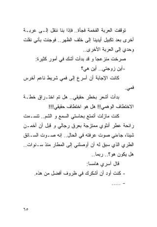 ‫ﺘﻭﻗﻔﺕ ﺍﻟﻌﺭﺒﺔ ﺍﻟﻔﺨﻤﺔ ﻓﺠﺄﺓ.. ﻓﺈﺫﺍ ﺒﻨﺎ ﻨﻨﻘل ﺇﻟـﻰ ﻋﺭﺒـﺔ‬
‫ﺃﺨﺭﻯ ﺒﻌﺩ ﺘﻜﺒﻴل ﺃﻴﺩﻴﻨﺎ ﺇﻟﻰ ﺨﻠﻑ ﺍﻟﻅﻬﺭ.. ﻓﻭﺠﺌﺕ ﺒﺄﻨﻲ ﻨﻘﻠﺕ‬
                             ‫ﻭﺤﺩﻱ ﺇﻟﻰ ﺍﻟﻌﺭﺒﺔ ﺍﻷﺨﺭﻯ..‬
     ‫ﺼﺭﺨﺕ ﻤﻨﺯﻋﺠﺎ ﻭ ﻗﺩ ﺒﺩﺃﺕ ﺃﺸﻙ ﻓﻲ ﺃﻤﻭﺭ ﻜﺜﻴﺭﺓ:‬
                            ‫-ﺃﻴﻥ ﺯﻭﺠﺘﻲ.. ﺃﻴﻥ ﻫﻲ؟‬
‫ﻜﺎﻨﺕ ﺍﻹﺠﺎﺒﺔ ﺃﻥ ﺃﺴﺭﻉ ﺇﻟﻰ ﻓﻤﻲ ﺸﺭﻴﻁ ﻨﺎﻋﻡ ﺃﺨﺭﺱ‬
                                                  ‫ﻓﻤﻲ.‬
‫ﺒﺩﺃﺕ ﺃﺸﻌﺭ ﺒﺨﻁﺭ ﺤﻘﻴﻘﻲ.. ﻫل ﺘﻡ ﺍﺨﺘـﺭﺍﻕ ﺨﻁـﺔ‬
            ‫ﺍﻻﺨﺘﻁﺎﻑ ﺍﻟﻭﻫﻤﻲ!! ﻫل ﻫﻭ ﺍﺨﺘﻁﺎﻑ ﺤﻘﻴﻘﻲ!!!‬
‫ﻜﻨﺕ ﻤﺎﺯﻟﺕ ﺃﺘﻤﺘﻊ ﺒﺤﺎﺴﺘﻲ ﺍﻟﺴﻤﻊ ﻭ ﺍﻟﺸﻡ.. ﺘﻨﺴـﻤﺕ‬
‫ﺭﺍﺌﺤﺔ ﻋﻁﺭ ﺃﻨﺜﻭﻱ ﻤﻤﺘﺯﺠﺔ ﺒﻌﺭﻕ ﺭﺠﺎﻟﻲ ﻭ ﻗﺒل ﺃﻥ ﺃﺨﻤـﻥ‬
‫ﺸﻴﺌﺎ، ﺠﺎﺀﻨﻲ ﺼﻭﺕ ﻋﺭﻓﺘﻪ ﻓﻲ ﺍﻟﺤﺎل.. ﺇﻨﻪ ﺼـﻭﺕ ﺍﻟﺴـﺎﺌﻕ‬
‫ﺍﻟﻁﺭﻱ ﺍﻟﺫﻱ ﺴﺒﻕ ﻟﻪ ﺃﻥ ﺃﻭﺼﻠﻨﻲ ﺇﻟﻰ ﺍﻟﻤﻁﺎﺭ ﻤﻨﺫ ﺴـﻨﻭﺍﺕ..‬
                                 ‫ﻫل ﻴﻜﻭﻥ ﻫﻭ؟.. ﺭﺒﻤﺎ..‬
                               ‫ﻗﺎل ﺁﺴﺭﻱ ﻫﺎﻤﺴﺎ:‬
     ‫- ﻜﻨﺕ ﺃﻭﺩ ﺃﻥ ﺃﺸﻜﺭﻙ ﻓﻲ ﻅﺭﻭﻑ ﺃﻓﻀل ﻤﻥ ﻫﺫﻩ.‬
                                            ‫- .....‬



‫٥٦‬
 