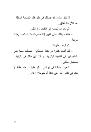 ‫- ﻻ ﺘﻘﻠﻕ ﺴﺄﺭﺩ ﻟﻙ ﺠﻤﻴﻠﻙ ﻓﻲ ﻅﺭﻭﻓﻙ ﺍﻟﺼﻌﺒﺔ ﺍﻟﻤﻘﺒﻠﺔ..‬
                                       ‫ﺃﻤﺎ ﺍﻵﻥ ﻓﻼ ﺘﻘﻠﻕ..‬
              ‫ﺜﻡ ﺘﻐﻴﺭﺕ ﻟﻬﺠﺘﻪ ﺇﻟﻰ ﺍﻟﻨﻘﻴﺽ ﺇﺫ ﻗﺎل..‬
‫- ﻤﻜﻠﻑ ﺒﻘﺘﻠﻙ ﻋﻠﻰ ﺍﻟﻔﻭﺭ ﺇﺫﺍ ﺼﺩﺭﺕ ﻤﻨـﻙ ﺘﺼـﺭﻓﺎﺕ‬
                                                   ‫ﻤﺭﻴﺒﺔ.‬
                                 ‫ﺜﻡ ﺃﺭﺩﻑ ﻤﺘﺭﻓﻘﺎ:‬
‫- ﻟﻘﺩ ﺃﻓﺩﺕ ﻜﺜﻴﺭﺍ ﻤﻥ ﻜﻠﻴﺔ "ﺒﺴﻁﺎﻡ".. ﺤﺼﻠﺕ ﻤﻨﻬﺎ ﻋﻠﻰ‬
‫ﺍﻟﻤﺎﺠﺴﺘﻴﺭ ﻓﻲ ﺍﻟﺘﻨﻤﻴﺔ ﺍﻟﺒﺸﺭﻴﺔ.. ﻭ ﺃﻨﺎ ﺍﻵﻥ ﻤﺜﻠﻙ ﻓﻲ ﺍﻟﺭﺘﺒﺔ..‬
                                          ‫ﻤﺴﺘﺸﺎﺭ ﻤﺜﺎﻟﻲ..‬
‫ﺸﻌﺭﺕ ﺒﺸﻜﺔ ﻓﻲ ﺫﺭﺍﻋﻲ.. ﺃﻟﻡ ﺨﻔﻴﻑ.. ﻫﺫﻩ ﺤﻘﻨﺔ ﻻ‬
            ‫ﺸﻙ ﻓﻲ ﺫﻟﻙ.. ﻫل ﻫﻲ ﻗﺎﺘﻠﺔ ﺃﻡ ﻤﻨﻭﻤﺔ؟!! ﻫل...‬




‫٦٦‬
 