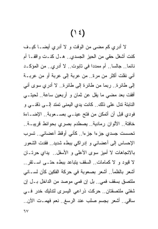 ‫)٤١(‬
‫ﻻ ﺃﺩﺭﻱ ﻜﻡ ﻤﻀﻰ ﻤﻥ ﺍﻟﻭﻗﺕ ﻭ ﻻ ﺃﺩﺭﻱ ﺃﻴﻀـﺎ ﻜﻴـﻑ‬
‫ﻜﻨﺕ ﺃﺸﻐل ﺤﻘﻲ ﻤﻥ ﺍﻟﺤﻴﺯ ﺍﻟﺠﺴﺩﻱ.. ﻫـل ﻜﻨـﺕ ﻭﺍﻗﻔـﺎ ﺃﻡ‬
‫ﻨﺎﺌﻤﺎ.. ﺠﺎﻟﺴﺎ.. ﺃﻡ ﻤﻤﺩﺩﺍ ﻓﻲ ﺘﺎﺒﻭﺕ.. ﻻ ﺃﺩﺭﻱ.. ﻤﻥ ﺍﻟﻤﺅﻜـﺩ‬
‫ﺃﻨﻲ ﻨﻘﻠﺕ ﺃﻜﺜﺭ ﻤﻥ ﻤﺭﺓ.. ﻤﻥ ﻋﺭﺒﺔ ﺇﻟﻰ ﻋﺭﺒﺔ ﺃﻭ ﻤﻥ ﻋﺭﺒـﺔ‬
‫ﺇﻟﻰ ﻁﺎﺌﺭﺓ.. ﺭﺒﻤﺎ ﻤﻥ ﻁﺎﺌﺭﺓ ﺇﻟﻰ ﻁﺎﺌﺭﺓ.. ﻻ ﺃﺩﺭﻱ ﺴﻭﻯ ﺃﻨﻲ‬
‫ﺃﻓﻘﺕ ﺒﻌﺩ ﻤﻀﻲ ﻤﺎ ﻴﻘل ﻋﻥ ﺜﻤﺎﻥ ﻭ ﺃﺭﺒﻌﻴﻥ ﺴﺎﻋﺔ.. ﻟﺤﻴﺘـﻲ‬
‫ﺍﻟﻨﺎﺒﺘﺔ ﺘﺩل ﻋﻠﻰ ﺫﻟﻙ.. ﻜﺎﻨﺕ ﻴﺩﻱ ﺍﻟﻴﻤﻨﻰ ﺘﻤﺘﺩ ﺇﻟـﻰ ﺫﻗﻨـﻲ ﻭ‬
‫ﻓﻭﺩﻱ ﻗﺒل ﺃﻥ ﺃﺘﻤﻜﻥ ﻤﻥ ﻓﺘﺢ ﻋﻴﻨـﻲ ﺒﺼـﻌﻭﺒﺔ.. ﺍﻹﻀـﺎﺀﺓ‬
‫ﺨﺎﻓﺘﺔ.. ﺍﻷﻟﻭﺍﻥ ﺭﻤﺎﺩﻴﺔ.. ﻴﺼﻁﺩﻡ ﺒﺼﺭﻱ ﺒﺤﻭﺍﺌﻁ ﻗﺭﻴﺒـﺔ..‬
‫ﺘﺤﺴﺴﺕ ﺠﺴﺩﻱ ﺠﺯﺀﺍ ﺠﺯﺀﺍ.. ﻜﺄﻨﻲ ﺃﻭﻗﻅ ﺃﻋﻀﺎﺌﻲ.. ﺘﺴﺭﺏ‬
‫ﺍﻹﺤﺴﺎﺱ ﺇﻟﻰ ﺃﻋﻀﺎﺌﻲ ﻭ ﺇﺩﺭﺍﻜﻲ ﺒﺒﻁﺀ ﺸﺩﻴﺩ.. ﻓﻘﺩﺕ ﺍﻟﺸﻌﻭﺭ‬
‫ﺒﺎﻻﺘﺠﺎﻫﺎﺕ ﻻ ﺃﻤﻴﺯ ﺴﻭﻯ ﺍﻷﻋﻠﻰ ﻭ ﺍﻷﺴﻔل.. ﻴﺩﺍﻱ ﺤﺭﺘـﺎﻥ‬
‫ﻻ ﻗﻴﻭﺩ ﻭ ﻻ ﻜﻤﺎﻤﺎﺕ.. ﺍﻟﺴﻘﻑ ﻴﺘﺒﺎﻋﺩ ﺒﺒﻁﺀ ﺤﺘـﻰ ﺍﺴـﺘﻘﺭ..‬
‫ﺃﺸﻌﺭ ﺒﺎﻟﻅﻤﺄ.. ﺃﺸﻌﺭ ﺒﺼﻌﻭﺒﺔ ﻓﻲ ﺤﺭﻜﺔ ﺍﻟﻔﻜﻴﻥ ﻜﺄﻥ ﻟﺴـﺎﻨﻲ‬
‫ﻤﻠﺘﺼﻕ ﺒﺴﻘﻑ ﻓﻤﻲ.. ﺒل ﺇﻥ ﻓﻤﻲ ﻤﻭﺼﺩ ﻤﻥ ﺍﻟﺩﺍﺨل ﺒـل ﺇﻥ‬
‫ﺸﻔﺘﻲ ﻤﻠﺘﺼﻘﺘﺎﻥ.. ﺤﺭﻜﺕ ﺫﺭﺍﻋﻲ ﺍﻟﻴﺴﺭﻯ ﻟﺘﺩﻟﻴﻙ ﺨﺩﺭ ﻓـﻲ‬
‫ﺴﺎﻗﻲ.. ﺃﺸﻌﺭ ﺒﺠﺴﻡ ﺼﻠﺏ ﻋﻨﺩ ﺍﻟﺭﺴﻎ.. ﻨﻌﻡ ﻓﻬﻤـﺕ ﺍﻵﻥ..‬
‫٧٦‬
 