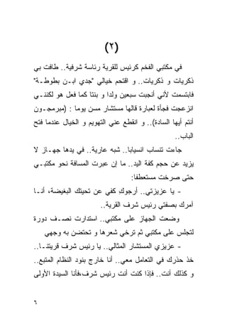 ‫)٢ (‬
‫ﻓﻲ ﻤﻜﺘﺒﻲ ﺍﻟﻔﺨﻡ ﻜﺭﺌﻴﺱ ﻟﻠﻘﺭﻴﺔ ﺭﺌﺎﺴﺔ ﺸﺭﻓﻴﺔ.. ﻁﺎﻓﺕ ﺒﻲ‬
‫ﺫﻜﺭﻴﺎﺕ ﻭ ﺫﻜﺭﻴﺎﺕ.. ﻭ ﺍﻗﺘﺤﻡ ﺨﻴﺎﻟﻲ "ﺠﺩﻱ ﺍﺒـﻥ ﺒﻁﻭﻁـﺔ"‬
‫ﻓﺎﺒﺘﺴﻤﺕ ﻷﻨﻲ ﺃﻨﺠﺒﺕ ﺴﺒﻌﻴﻥ ﻭﻟﺩﺍ ﻭ ﺒﻨﺘﺎ ﻜﻤﺎ ﻓﻌل ﻫﻭ ﻟﻜﻨﻨـﻲ‬
‫ﺍﻨﺯﻋﺠﺕ ﻓﺠﺄﺓ ﻟﻌﺒﺎﺭﺓ ﻗﺎﻟﻬﺎ ﻤﺴﺘﺸﺎﺭ ﻤﺴﻥ ﻴﻭﻤﺎ : )ﻤﺒﺭﻤﺠـﻭﻥ‬
‫ﺃﻨﺘﻡ ﺃﻴﻬﺎ ﺍﻟﺴﺎﺩﺓ(.. ﻭ ﺍﻨﻘﻁﻊ ﻋﻨﻲ ﺍﻟﺘﻬﻭﻴﻡ ﻭ ﺍﻟﺨﻴﺎل ﻋﻨﺩﻤﺎ ﻓﺘﺢ‬
                                                   ‫ﺍﻟﺒﺎﺏ..‬
‫ﺠﺎﺀﺕ ﺘﻨﺴﺎﺏ ﺍﻨﺴﻴﺎﺒﺎ.. ﺸﺒﻪ ﻋﺎﺭﻴﺔ.. ﻓﻲ ﻴﺩﻫﺎ ﺠﻬـﺎﺯ ﻻ‬
‫ﻴﺯﻴﺩ ﻋﻥ ﺤﺠﻡ ﻜﻔﺔ ﺍﻟﻴﺩ.. ﻤﺎ ﺇﻥ ﻋﺒﺭﺕ ﺍﻟﻤﺴﺎﻓﺔ ﻨﺤﻭ ﻤﻜﺘﺒـﻲ‬
                                   ‫ﺤﺘﻰ ﺼﺭﺨﺕ ﻤﺴﺘﻌﻁﻔﺎ:‬
‫- ﻴﺎ ﻋﺯﻴﺯﺘﻲ.. ﺃﺭﺠﻭﻙ ﻜﻔﻲ ﻋﻥ ﺘﺤﻴﺘﻙ ﺍﻟﺒﻐﻴﻀﺔ، ﺃﻨـﺎ‬
                           ‫ِ‬
                        ‫ﺁﻤﺭﻙ ﺒﺼﻔﺘﻲ ﺭﺌﻴﺱ ﺸﺭﻑ ﺍﻟﻘﺭﻴﺔ..‬
‫ﻭﻀﻌﺕ ﺍﻟﺠﻬﺎﺯ ﻋﻠﻰ ﻤﻜﺘﺒﻲ.. ﺍﺴﺘﺩﺍﺭﺕ ﻨﺼـﻑ ﺩﻭﺭﺓ‬
    ‫ﻟﺘﺠﻠﺱ ﻋﻠﻰ ﻤﻜﺘﺒﻲ ﺜﻡ ﺘﺭﺨﻲ ﺸﻌﺭﻫﺎ ﻭ ﺘﺤﺘﻀﻥ ﺒﻪ ﻭﺠﻬﻲ‬
‫- ﻋﺯﻴﺯﻱ ﺍﻟﻤﺴﺘﺸﺎﺭ ﺍﻟﻤﺜﺎﻟﻲ.. ﻴﺎ ﺭﺌﻴﺱ ﺸﺭﻑ ﻗﺭﻴﺘﻨـﺎ..‬
‫ﺨﺫ ﺤﺫﺭﻙ ﻓﻲ ﺍﻟﺘﻌﺎﻤل ﻤﻌﻲ.. ﺃﻨﺎ ﺨﺎﺭﺝ ﺒﻨﻭﺩ ﺍﻟﻨﻅﺎﻡ ﺍﻟﻤﺘﺒﻊ..‬
‫ﻭ ﻜﺫﻟﻙ ﺃﻨﺕ.. ﻓﺈﺫﺍ ﻜﻨﺕ ﺃﻨﺕ ﺭﺌﻴﺱ ﺸﺭﻑ،ﻓﺄﻨﺎ ﺍﻟﺴﻴﺩﺓ ﺍﻷﻭﻟﻰ‬


‫٦‬
 