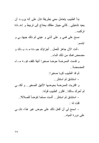 ‫ﺒﺩﺃ ﺍﻟﻁﺒﻴﺏ ﻴﺘﻌﺎﻤل ﻤﻌﻲ ﺒﻁﺭﻴﻘﺔ ﺘﺩل ﻋﻠﻰ ﺃﻨﻪ ﻴﺭﻴـﺩ ﺃﻥ‬
‫ﻴﻌﻴﺩ ﺘﺸﻐﻴﻠﻲ.. ﻜﺄﻨﻲ ﺠﻬﺎﺯ ﻤﻔﻜﻙ ﻴﺤﺘﺎﺝ ﺇﻟﻰ ﺘﺭﺒﻴﻁ ﻭ ﺇﻋـﺎﺩﺓ‬
                                                ‫ﺘﺭﻜﻴﺏ..‬
‫ﻤﺴﺢ ﻋﻠﻰ ﻓﻤﻲ ﻭ ﻋﻠﻰ ﺃﺫﻨﻲ ﻭ ﻋﻴﻨﻲ ﺜﻡ ‪‬ﻟﻙ ﺠﺒﻬﺘـﻲ ﻭ‬
           ‫ﺩ‬
                                                  ‫ﺍﺒﺘﺴﻡ:‬
‫-ﺃﻨﺕ ﺍﻵﻥ ﺠﺎﻫﺯ ﻟﻠﻌﻤل.. ﺃﺠﺯﺍﺅﻙ ﺠﻴـﺩﺓ ﻤـﺩ ﻴـﺩﻙ ﻭ‬
                             ‫ﻤﻀﻤﺽ ﻓﻤﻙ ﻤﻥ ﺫﻟﻙ ﺍﻟﻤﺎﺀ..‬
‫ﻭ ﻗﺩﻤﺕ ﺍﻟﻤﻤﺭﻀﺔ ﺤﻭﻀﺎ ﺼﻐﻴﺭﺍ ﺃﻨﻴﻘﺎ ﺘﻠﻘﻑ ﻓﻴـﻪ ﻤـﺎﺀ‬
                                            ‫ﺍﻟﻤﻀﻤﻀﺔ..‬
                            ‫ﺜﻡ ﻗﺩ ﺍﻟﻁﺒﻴﺏ ﻜﻭﺒﺎ ﺼﻐﻴﺭﺍ:‬
                                ‫- ﺍﺴﺘﻨﺸﻕ ﺜﻡ ﺍﺴﺘﻨﺜﺭ..‬
‫ﻭ ﺍﻗﺘﺭﺒﺕ ﺍﻟﻤﻤﺭﻀﺔ ﺒﺤﻭﻀﻬﺎ ﺍﻷﻨﻴﻕ ﺍﻟﺼﻐﻴﺭ.. ﻭ ﻟﻜﻨـﻲ‬
                       ‫ﻟﻡ ﺃﺤﺭﻙ ﺴﺎﻜﻨﺎ.. ﻓﻜﺭﺭ ﺍﻟﻁﺒﻴﺏ ﻗﻭﻟﻪ:‬
     ‫- ﺍﺴﺘﻨﺸﻕ ﺜﻡ ﺍﺴﺘﻨﺜﺭ.. ﺃﻟﺴﺕ ﻤﺴﻠﻤﺎ ﺘﺘﻭﻀﺄ ﻟﻠﺼﻼﺓ؟..‬
                                            ‫ﻗﻠﺕ ﻟﻪ :‬
‫- ﺍﺴﻤﺢ ﻟﻲ ﺃﻥ ﺃﻓﻌل ﺫﻟﻙ ﻋﻠﻰ ﺤﻭﺽ ﻏﻴﺭ ﻫﺫﺍ، ﺩﻟﻨـﻲ‬
                                       ‫ﻋﻠﻰ ﺩﻭﺭﺓ ﺍﻟﻤﻴﺎﻩ..‬



‫٩٦‬
 