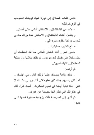 ‫ﻗﺎﺩﻨﻲ ﺍﻟﺸﺎﺏ ﺍﻟﻌﻤﻼﻕ ﺇﻟﻰ ﺩﻭﺭﺓ ﺍﻟﻤﻴﺎﻩ ﻓﻭﺠﺩﺕ ﺍﻟﻁﺒﻴـﺏ‬
                                       ‫ﻓﻲ ﺃﺜﺭﻱ ﺜﻡ ﻗﺎل:‬
 ‫- ﻻ ﺒﺩ ﻤﻥ ﺍﻻﺴﺘﻨﺸﺎﻕ ﻭ ﺍﻻﺴﺘﻨﺜﺎﺭ ﺃﻤﺎﻤﻲ ﺤﺘﻰ ﺃﻁﻤﺌﻥ.‬
‫ﻭ ﺒﺎﻟﻔﻌل ﺃﻋﺩﺕ ﺍﻻﺴﺘﻨﺸﺎﻕ ﻭ ﺍﻻﺴﺘﻨﺜﺎﺭ ﻋﺩﺓ ﻤﺭﺍﺕ ﺤﺘـﻰ‬
                         ‫ﺸﻌﺭﺕ ﺒﺭﺍﺤﺔ ﻤﻔﻘﻭﺩﺓ ﺘﻌﻭﺩ ﺇﻟﻲ .‬
                           ‫‪‬‬
                            ‫ﺼﺎﺡ ﺍﻟﻁﺒﻴﺏ ﻤﺴﺘﺒﺸﺭﺍ :‬
‫-ﻨﻌﻡ.. ﻨﻌﻡ .. ﺃﻨﺕ ﺍﻟﻀﻜﺭ ﺍﻟﻤﺜﺎﻟﻲ ﺤﻘﺎ ﻟﻘﺩ ﺍﺴﺘﻁﻌﺕ ﺃﻥ‬
‫ﺘﻅل ﻤﻘﻔﻼ ﻋﻠﻰ ﻨﻔﺴﻙ ﻟﻤﺩﺓ ﻴﻭﻤﻴﻥ.. ﺘﻡ ﻨﻘﻠﻙ ﺨﻼﻟﻬﺎ ﻤﻥ ﻤﻤﻠﻜﺔ‬
                               ‫"ﺒﺴﻁﺎﻡ"ﺇﻟﻰ "ﺍﻟﻬﻜﺴﺎﺠﻭﻥ"..‬
                                          ‫ﺜﻡ ﺃﺭﺩﻑ:‬
‫- ﻟﺩﻴﻙ ﻤﻨﺎﻋﺔ ﻴﺤﺴﺩﻙ ﻋﻠﻴﻬﺎ ﺃﻭﻟﺌﻙ ﺍﻟﻨﺎﺱ ﺒﻨﻲ ﺍﻷﺼﻔﺭ..‬
‫ﻜﻤﺎ ﻜﺎﻥ ﻴﺴﻤﻴﻬﻡ ﺠﺩﻙ "ﺍﺒﻥ ﺒﻁﻭﻁﺔ".. ﺃﻨﺎ ﻋﺭﺒـﻲ ﻤﺜﻠـﻙ ﻻ‬
‫ﺘﻘﻠﻕ.. ﻓﺄﻨﺎ ﺫﺒﺎﺒﺔ ﺃﻴﻀﺎ ﻓﻲ ﻨﺴﻴﺞ ﺍﻟﻌﻨﻜﺒﻭﺕ.. ﺃﻟﺴﺕ ﺘﻘﻭل ﺫﻟﻙ‬
           ‫ﻓﻲ ﻤﺫﻜﺭﺍﺘﻙ ﺍﻟﺘﻲ ﺘﻅﻥ ﺃﻨﻬﺎ ﺤﺼﻴﻨﺔ ﻋﻥ ﻏﻴﺭﻙ..‬
‫ﺜﻡ ﺃﺸﺎﺭ ﺇﻟﻰ ﺍﻟﻤﻤﺭﻀﺔ ﻓﺄﺘﺕ ﺒﺯﺠﺎﺠﺔ ﺼﻐﻴﺭﺓ ﻗﺩﻤﻬﺎ ﻟـﻲ‬
                                                  ‫ﻗﺎﺌﻼ:‬




‫٠٧‬
 