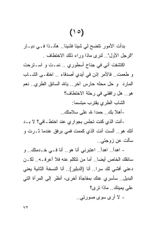 ‫)٥١(‬
‫ﺒﺩﺃﺕ ﺍﻷﻤﻭﺭ ﺘﺘﻀﺢ ﻟﻲ ﺸﻴﺌﺎ ﻓﺸﻴﺌﺎ.. ﻫﺄﻨـﺫﺍ ﻓـﻲ ﺩﻴـﺎﺭ‬
          ‫"ﺍﻟﺭﺠل ﺍﻷﻭل".. ﻟﻨﺭﻯ ﻤﺎﺫﺍ ﻭﺭﺍﺀ ﺫﻟﻙ ﺍﻻﺨﺘﻁﺎﻑ .‬
‫ﺍﻜﺘﺸﻔﺕ ﺃﻨﻲ ﻓﻲ ﺠﻨﺎﺡ ﺃﺴﻁﻭﺭﻱ .. ﻨﻤـﺕ ﻭ ﺍﺴـﺘﺭﺤﺕ‬
‫ﻭ ﻁﻌﻤﺕ.. ﻓﺎﻷﻤﺭ ﺇﺫﻥ ﻓﻲ ﺃﻴﺩﻱ ﺃﺼﺩﻗﺎﺀ .. ﺍﺨﺘﻔـﻰ ﺍﻟﺸـﺎﺏ‬
‫ﺍﻟﻤﺎﺭﺩ ﻭ ﺤل ﻤﺤﻠﻪ ﺤﺎﺭﺱ ﺁﺨﺭ.. ﻴﺎﷲ ﺍﻟﺴﺎﺌﻕ ﺍﻟﻁﺭﻱ.. ﻨﻌﻡ‬
                      ‫ﻫﻭ.. ﻫل ﺭﺍﻓﻘﻨﻲ ﻓﻲ ﺭﺤﻠﺔ ﺍﻻﺨﺘﻁﺎﻑ؟‬
                          ‫ﺍﻟﺸﺎﺏ ﺍﻟﻁﺭﻱ ﻴﻘﺘﺭﺏ ﻤﺒﺘﺴﻤﺎ:‬
                    ‫-ﺃﻫﻼ ﺒﻙ.. ﺤﻤﺩﺍ ﷲ ﻋﻠﻰ ﺴﻼﻤﺘﻙ..‬
‫-ﺃﻨﺕ ﺍﻟﺫﻱ ﻜﻨﺕ ﺘﺠﻠﺱ ﺒﺠﻭﺍﺭﻱ ﻋﻨﺩ ﺍﺨﺘﻁـﺎﻓﻲ؟ ﻻ ﺒـﺩ‬
‫ﺃﻨﻙ ﻫﻭ.. ﺃﻟﺴﺕ ﺃﻨﺕ ﺍﻟﺫﻱ ﻜﻤﻤﺕ ﻓﻤﻲ ﺒﺭﻓﻕ ﻋﻨﺩﻤﺎ ﺜـﺭﺕ ﻭ‬
                                       ‫ﺴﺄﻟﺕ ﻋﻥ ﺯﻭﺠﺘﻲ..‬
‫- ﺍﻫﺩﺃ.. ﺍﻫﺩﺃ.. ﺍﻋﺘﺒﺭﻨﻲ ﺃﻨﺎ ﻫﻭ.. ﺃﻨﺎ ﻓـﻲ ﺨـﺩﻤﺘﻙ.. ﻭ‬
‫ﺴﺎﺌﻘﻙ ﺍﻟﺨﺎﺹ ﺃﻴﻀﺎ.. ﺃﻤﺎ ﻤﻥ ﺘﺘﻜﻠﻡ ﻋﻨﻪ ﻓﻼ ﺃﻋﺭﻓـﻪ.. ﻟﻜـﻥ‬
‫ﺩﻋﻨﻲ ﺃﻓﺸﻲ ﻟﻙ ﺴﺭﺍ.. ﺃﻨﺎ )ﺍﻟ ‪‬ﺒﻠﻴﺭ(.. ﺃﻨﺎ ﺍﻟﻨﺴﺨﺔ ﺍﻟﺜﺎﻨﻴﺔ ﻴﻌﻨﻲ‬
                               ‫ﺩ‬
‫ﺍﻟﺒﺩﻴل.. ﺴﺄﺴﺭﻱ ﻋﻨﻙ ﺒﻤﻔﺎﺠﺄﺓ ﺃﺨﺭﻯ، ﺃﻨﻅﺭ ﺇﻟﻰ ﺍﻟﻤﺭﺁﺓ ﺍﻟﺘﻲ‬
                                   ‫ﻋﻠﻰ ﻴﻤﻴﻨﻙ.. ﻤﺎﺫﺍ ﺘﺭﻯ؟‬
                            ‫- ﻻ ﺃﺭﻯ ﺴﻭﻯ ﺼﻭﺭﺘﻲ..‬
‫٢٧‬
 