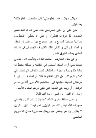 ‫ﻤﻬﻼ.. ﻤﻬﻼ.. ﻫﺫﻩ "ﺒﻁﻭﻁﺘﻲ" ﺃﻨﺎ.. ﺴﺘﺤﻀﺭ "ﺒﻁﻭﻁﺘﻙ"‬
                                               ‫ﺒﻌﺩ ﻗﻠﻴل..‬
‫ﻜﺎﻥ ﻋﻠﻲ ﺃﻥ ﺃﻏﻴﺭ ﺘﺼﺭﻓﺎﺘﻲ ﺒﻨﺎﺀ ﻋﻠﻰ ﺘﻠـﻙ ﺍﻟﻤﻔـﺎﻫﻴﻡ‬
                                        ‫‪‬‬
‫ﺍﻟﺠﺩﻴﺩﺓ.. ﻜل ﻓﺭﺩ ﻟﻪ ) ‪‬ﺒﻠﻴﺭ(.. ﻭ ﻋﻠﻲ ﺃﻻ ﺃﺨﻁﺊ؛ ﺍﻷﺨﻁـﺎﺀ‬
                 ‫‪‬‬            ‫ﺩ‬
‫ﻫﻨﺎ ﻟﻬﺎ ﺤﺴﺎﺒﻬﺎ ﺍﻟﺴﺭﻴﻊ ﻭ ﻏﻴﺭ ﻤﺴﻤﻭﺡ ﺒﻬﺎ .. ﻋﻠﻰ ﺃﻥ ﺃﺘﺤﻔﺯ‬
‫ﻭ ﺃﺤﺸﺩ ﺇﺩﺭﺍﻜﻲ ﻭ ﺫﻜﺎﺌﻲ ﻟﺘﻠﻙ ﺍﻟﻅﺭﻭﻑ ﺍﻟﺠﺩﻴﺩﺓ.. ﻓﻲ ﺫﻟـﻙ‬
                               ‫ﺍﻟﻤﻜﺎﻥ ‪‬ﺤﺸﺩ ﺍﻟﺸﺭﻕ ﻜﻠﻪ .‬
                                              ‫ﻴ‬
‫ﻭ ﻓﻲ ﺤﻔل ﺍﻟﺘﻌﺎﺭﻑ.. ﺍﺨﺘﻠﻁ ﺍﻟﺒﺩﻻﺀ ﺒﺎﻷﺼـﻼﺀ، ﻋﻠـﻰ‬
‫ﻤﺒﻌﺩﺓ ﻤﻨﻲ ﺃﺭﻯ ﺍﻟﻤﻠﻙ "ﺒﺴﻁﺎﻡ" ﻓﻲ ﺍﻨﺘﻔﺎﺨﻪ ﻭ ﺼﻠﻔﻪ ﺘﺤﻴﻁ ﺒﻪ‬
‫ﻫﺎﻟﺔ ﻁﺎﻭﻭﺴﻴﺔ ﻭ ﺒﺠﻭﺍﺭﻩ ﺍﻟﻤﻠﻜﺔ.. ﻜﻴﻑ ﺫﻟﻙ؟.. ﺃﻟﻡ ﺘﺨﺘﻑ ﻓﻲ‬
‫"ﺨﺸﻡ ﺍﻟﺒﺤﺭ"؟.. ﻫل ﻜﺎﻥ ﺍﺨﺘﻔﺎﺅﻫﺎ ﻗﺘﻼ ﺃﻡ ﺍﺨﺘﻁﺎﻓـﺎ.. ﺇﻨﻬـﺎ‬
‫ﻤﺭﻫﻘﺘﻲ ﺍﻟﺴﺎﺒﻘﺔ ﺒﻌﺸﻘﻬﺎ ﻟﻲ.. ﺴﺘﺘﻀﺢ ﺍﻷﻤـﻭﺭ ﺃﻜﺜـﺭ ﻤـﻊ‬
‫ﺍﻟﻭﻗﺕ.. ﺃﻭ ﺭﺒﻤﺎ ﻫﻲ ﺍﻟﺒﺩﻴﻠﺔ ﺍﻟﺘﻲ ﺘﺒﻘﻰ ﺒﺭﻏﻡ ﺍﺨﺘﻔﺎﺀ ﺍﻷﺼل..‬
               ‫ﺭﺒﻤﺎ.. ﻻ ﺃﻓﻬﻡ.. ﺒل ﺃﻓﻬﻡ.. ﺭﺒﻤﺎ ﺃﻓﻬﻡ ﻗﻠﻴﻼ..‬
‫ﻭ ﻋﻠﻰ ﻤﺴﺎﻓﺔ ﺃﺨﺭﻯ ﺍﻟﻤﻠﻙ "ﺩﻫﻤﻭﺵ".. ﻟﻡ ﺃﻜﻥ ﺭﺃﻴﺘﻪ ﻓﻲ‬
‫ﺼﻭﺭﺘﻪ ﺍﻷﺼﻠﻴﺔ.. ﺫﻟﻙ ﻫﻭ ﺍﻟﺒﺩﻴل.. ﻨﻌﻡ ﻓﻬﻤﺕ ﺍﻵﻥ.. ﺍﻟﺒﺩﻴل‬
‫ﻻ ‪‬ﻘﺘل.. ﺒل ﻫﻭ ﻴﺴﺘﻤﺭ ﺤﻴﺎ ﻭﻴﻤﺜل ﺼـﻭﺭﺓ ﻤـﻥ ﺍﻟﺘـﺎﺭﻴﺦ‬
                                              ‫ﻴ‬
                                               ‫ﺍﻟﻤﺎﻀﻲ..‬

‫٤٧‬
 