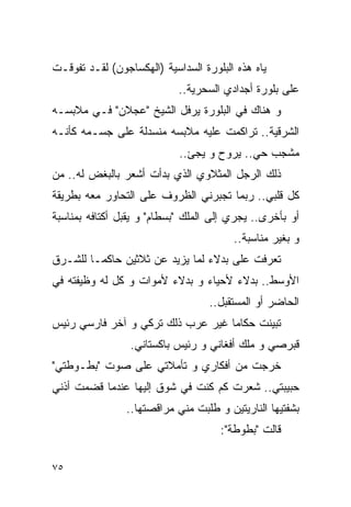 ‫ﻴﺎﻩ ﻫﺫﻩ ﺍﻟﺒﻠﻭﺭﺓ ﺍﻟﺴﺩﺍﺴﻴﺔ )ﺍﻟﻬﻜﺴﺎﺠﻭﻥ( ﻟﻘـﺩ ﺘﻔﻭﻗـﺕ‬
                            ‫ﻋﻠﻰ ﺒﻠﻭﺭﺓ ﺃﺠﺩﺍﺩﻱ ﺍﻟﺴﺤﺭﻴﺔ..‬
‫ﻭ ﻫﻨﺎﻙ ﻓﻲ ﺍﻟﺒﻠﻭﺭﺓ ﻴﺭﻓل ﺍﻟﺸﻴﺦ "ﻋﺠﻼﻥ" ﻓـﻲ ﻤﻼﺒﺴـﻪ‬
‫ﺍﻟﺸﺭﻗﻴﺔ.. ﺘﺭﺍﻜﻤﺕ ﻋﻠﻴﻪ ﻤﻼﺒﺴﻪ ﻤﻨﺴﺩﻟﺔ ﻋﻠﻰ ﺠﺴـﻤﻪ ﻜﺄﻨـﻪ‬
                            ‫ﻤﺸﺠﺏ ﺤﻲ.. ﻴﺭﻭﺡ ﻭ ﻴﺠﺊ..‬
‫ﺫﻟﻙ ﺍﻟﺭﺠل ﺍﻟﻤﺜﻼﻭﻱ ﺍﻟﺫﻱ ﺒﺩﺃﺕ ﺃﺸﻌﺭ ﺒﺎﻟﺒﻐﺽ ﻟﻪ.. ﻤﻥ‬
‫ﻜل ﻗﻠﺒﻲ.. ﺭﺒﻤﺎ ﺘﺠﺒﺭﻨﻲ ﺍﻟﻅﺭﻭﻑ ﻋﻠﻰ ﺍﻟﺘﺤﺎﻭﺭ ﻤﻌﻪ ﺒﻁﺭﻴﻘﺔ‬
‫ﺃﻭ ﺒﺄﺨﺭﻯ.. ﻴﺠﺭﻱ ﺇﻟﻰ ﺍﻟﻤﻠﻙ "ﺒﺴﻁﺎﻡ" ﻭ ﻴﻘﺒل ﺃﻜﺘﺎﻓﻪ ﺒﻤﻨﺎﺴﺒﺔ‬
                                        ‫ﻭ ﺒﻐﻴﺭ ﻤﻨﺎﺴﺒﺔ..‬
‫ﺘﻌﺭﻓﺕ ﻋﻠﻰ ﺒﺩﻻﺀ ﻟﻤﺎ ﻴﺯﻴﺩ ﻋﻥ ﺜﻼﺜﻴﻥ ﺤﺎﻜﻤـﺎ ﻟﻠﺸـﺭﻕ‬
‫ﺍﻷﻭﺴﻁ.. ﺒﺩﻻﺀ ﻷﺤﻴﺎﺀ ﻭ ﺒﺩﻻﺀ ﻷﻤﻭﺍﺕ ﻭ ﻜل ﻟﻪ ﻭﻅﻴﻔﺘﻪ ﻓﻲ‬
                                   ‫ﺍﻟﺤﺎﻀﺭ ﺃﻭ ﺍﻟﻤﺴﺘﻘﺒل..‬
‫ﺘﺒﻴﻨﺕ ﺤﻜﺎﻤﺎ ﻏﻴﺭ ﻋﺭﺏ ﺫﻟﻙ ﺘﺭﻜﻲ ﻭ ﺁﺨﺭ ﻓﺎﺭﺴﻲ ﺭﺌﻴﺱ‬
                 ‫ﻗﺒﺭﺼﻲ ﻭ ﻤﻠﻙ ﺃﻓﻐﺎﻨﻲ ﻭ ﺭﺌﻴﺱ ﺒﺎﻜﺴﺘﺎﻨﻲ.‬
‫ﺨﺭﺠﺕ ﻤﻥ ﺃﻓﻜﺎﺭﻱ ﻭ ﺘﺄﻤﻼﺘﻲ ﻋﻠﻰ ﺼﻭﺕ "ﺒﻁـﻭﻁﺘﻲ"‬
‫ﺤﺒﻴﺒﺘﻲ.. ﺸﻌﺭﺕ ﻜﻡ ﻜﻨﺕ ﻓﻲ ﺸﻭﻕ ﺇﻟﻴﻬﺎ ﻋﻨﺩﻤﺎ ﻗﻀﻤﺕ ﺃﺫﻨﻲ‬
                ‫ﺒﺸﻔﺘﻴﻬﺎ ﺍﻟﻨﺎﺭﻴﺘﻴﻥ ﻭ ﻁﻠﺒﺕ ﻤﻨﻲ ﻤﺭﺍﻗﺼﺘﻬﺎ..‬
                                     ‫ﻗﺎﻟﺕ "ﺒﻁﻭﻁﺔ":‬

‫٥٧‬
 