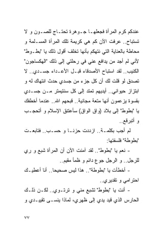 ‫ﻋﻨﺩﻜﻡ ﻜﺭﻡ ﺍﻟﻤﺭﺃﺓ ﻓﺠﻌﻠﻬـﺎ ﺠـﻭﻫﺭﺓ ﺘﺤﺘـﺎﺝ ﻟﻠﺼـﻭﻥ ﻭ ﻻ‬
‫ﺘﺴﺘﺒﺎﺡ.. ﻋﺭﻓﺕ ﺍﻵﻥ ﻜﻡ ﻫﻲ ﻜﺭﻴﻤﺔ ﺘﻠﻙ ﺍﻟﻤﺭﺃﺓ ﺍﻟﻤﺴـﻠﻤﺔ ﻭ‬
‫ﻤﺤﺎﻁﺔ ﺒﺎﻟﻌﻨﺎﻴﺔ ﺍﻟﺘﻲ ﻨﺘﻬﻜﻡ ﺒﺄﻨﻬﺎ ﺘﺨﻠﻑ ﺃﻗﻭل ﺫﻟﻙ ﻴﺎ "ﺒﻁـﻭﻁ"‬
‫ﻷﻨﻲ ﻟﻡ ﺃﺠﺩ ﻤﻥ ﻴﺩﺍﻓﻊ ﻋﻨﻲ ﻓﻲ ﺭﺤﻠﺘﻲ ﺇﻟﻰ ﺫﻟﻙ "ﺍﻟﻬﻜﺴﺎﺠﻭﻥ"‬
‫ﺍﻟﻜﺌﻴﺏ.. ﻟﻘﺩ ﺍﺴﺘﺒﺎﺡ ﺍﻷﺼﺩﻗﺎﺀ ﻗﺒـل ﺍﻷﻋـﺩﺍﺀ ﺠﺴـﺩﻱ.. ﻻ‬
‫ﺘﺼﺩﻕ ﻟﻭ ﻗﻠﺕ ﻟﻙ ﺃﻥ ﻜل ﺠﺯﺀ ﻤﻥ ﺠﺴﺩﻱ ﺤﺩﺙ ﺍﻨﺘﻬﺎﻙ ﻟﻪ ﻭ‬
‫ﺍﺒﺘﺯﺍﺯ ﺤﻴﻭﺍﻨﻲ.. ﺃﻴﺩﻴﻬﻡ ﺘﻤﺘﺩ ﺇﻟﻰ ﻜل ﺴﻨﺘﻴﻤﺘﺭ ﻤـﻥ ﺠﺴـﺩﻱ‬
‫ﺒﻘﺴﻭﺓ ﻴﺯﻋﻤﻭﻥ ﺃﻨﻬﺎ ﻤﺘﻌﺔ ﻤﺠﺎﻨﻴﺔ.. ﻗﺒﺤﻬﻡ ﺍﷲ.. ﻋﻨﺩﻤﺎ ﺃﺨﻁﻔﻙ‬
‫ﻴﺎ "ﺒﻁﻭﻁ" ﺇﻟﻰ ﺒﻼﺩ )ﻭﺍﻕ ﺍﻟﻭﺍﻕ( ﺴﺄﻋﺘﻨﻕ ﺍﻹﺴﻼﻡ ﻭ ﺃﺘﺤﺠـﺏ‬
                                              ‫ﻭ ﺃﺘﺒﺭﻗﻊ..‬
‫ﻟﻡ ﺃﺠﺏ ﺒﻜﻠﻤـﺔ.. ﺍﺯﺩﺩﺕ ﺤﺯﻨـﺎ ﻭ ﺤﺴـﺏ.. ﻓﺘﺎﺒﻌـﺕ‬
                                        ‫"ﺒﻁﻭﻁﺔ" ﻓﻠﺴﻔﺘﻬﺎ:‬
‫- ﻨﻌﻡ ﻴﺎ "ﺒﻁﻭﻁ".. ﻟﻘﺩ ﺁﻤﻨﺕ ﺍﻵﻥ ﺃﻥ ﺍﻟﻤﺭﺃﺓ ﺸﺒﻊ ﻭ ﺭﻱ‬
                 ‫ﻟﻠﺭﺠل.. ﻭ ﺍﻟﺭﺠل ﺠﻭﻉ ﺩﺍﺌﻡ ﻭ ﻅﻤﺄ ﻤﻘﻴﻡ..‬
‫- ﺃﺨﻁﺄﺕ ﻴﺎ "ﺒﻁﻭﻁﺔ".. ﻫﺫﺍ ﻟﻴﺱ ﺼﺤﻴﺤﺎ.. ﺃﻨﺎ ﺃﻋﻁﻴـﻙ‬
                                    ‫ﺍﺤﺘﺭﺍﻤﻲ ﻭ ﺘﻘﺩﻴﺭﻱ..‬
‫- ﺃﻨﺕ ﻴﺎ "ﺒﻁﻭﻁ" ﺘﺸﺒﻊ ﻤﻨﻲ ﻭ ﺘﺭﺘـﻭﻱ.. ﻟﻜـﻥ ﺫﻟـﻙ‬
‫ﺍﻟﺤﺎﺭﺱ ﺍﻟﺫﻱ ﻗﻴﺩ ﻴﺩﻱ ﺇﻟﻰ ﻅﻬﺭﻱ، ﻟﻤﺎﺫﺍ ﻴﻨﺴـﻰ ﺘﻘﻴﻴـﺩﻱ ﻭ‬

‫٧٧‬
 