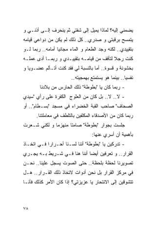 ‫ﻴﻀﻤﻨﻲ ﺇﻟﻴﻪ؟ ﻟﻤﺎﺫﺍ ﻴﻤﻴل ﺇﻟﻰ ﺸﻔﺘﻲ ﺜﻡ ﻴﻨﺤﺭﻑ ﺇﻟـﻰ ﺃﺫﻨـﻲ ﻭ‬
‫ﻴﺘﻤﺴﺢ ﺒﺭﻗﺒﺘﻲ ﻭ ﺼﺩﺭﻱ.. ﻜل ﺫﻟﻙ ﻟﻡ ﻴﻜﻥ ﻤﻥ ﺩﻭﺍﻋﻲ ﻗﻴﺎﻤﻪ‬
‫ﺒﺘﻘﻴﻴﺩﻱ.. ﻟﻜﻨﻪ ﻭﺠﺩ ﺍﻟﻁﻌﺎﻡ ﻭ ﺍﻟﻤﺎﺀ ﻤﺠﺎﻨﻴﺎ ﺃﻤﺎﻤﻪ.. ﺭﺒﻤﺎ ﻟـﻭ‬
‫ﻜﻨﺕ ﺭﺠﻼ ﻟﺘﺄﻓﻑ ﻤﻥ ﻗﻴﺎﻤـﻪ ﺒﺘﻘﻴﻴـﺩﻱ ﻭ ﺭﺒﻤـﺎ ﺃﺩﻯ ﻋﻤﻠـﻪ‬
‫ﺒﺨﺸﻭﻨﺔ ﻭ ﻗﺴﻭﺓ.. ﺃﻤﺎ ﺒﺎﻟﻨﺴﺒﺔ ﻟﻲ ﻓﻘﺩ ﻜﻨﺕ ﺃﺘـﺄﻟﻡ ﻋﻀـﻭﻴﺎ ﻭ‬
                        ‫ﻨﻔﺴﻴﺎ.. ﺒﻴﻨﻤﺎ ﻫﻭ ﻴﺴﺘﻤﺘﻊ ﺒﻬﻤﺠﻴﺘﻪ..‬
        ‫- ﺭﺒﻤﺎ ﻜﺎﻥ ﻴﺎ "ﺒﻁﻭﻁﺔ" ﺫﻟﻙ ﺍﻟﺤﺎﺭﺱ ﻤﻥ ﺒﻼﺩﻨﺎ‬
‫- ﻻ.. ﻻ.. ﺒل ﻜﺎﻥ ﻤﻥ ﺍﻟﻌﻠﻭﺝ ﺍﻟﻜﻔﺭﺓ ﻋﻠﻰ ﺭﺃﻱ "ﺴﻴﺩﻱ‬
‫ﺍﻟﺼﺤﺎﻑ" ﺼﺎﺤﺏ ﺍﻟﻘﺒﺔ ﺍﻟﺨﻀﺭﺍﺀ ﻓﻲ ﻤﺴﺠﺩ "ﺒﺴـﻁﺎﻡ".. ﺃﻭ‬
      ‫ﺭﺒﻤﺎ ﻜﺎﻥ ﻤﻥ ﺍﻷﺼﺩﻗﺎﺀ ﺍﻟﻤﻜﻠﻔﻴﻥ ﺒﺎﻟﺘﻠﻁﻑ ﻓﻲ ﻤﻌﺎﻤﻠﺘﻨﺎ.‬
‫ﺠﻠﺴﺕ ﺒﺠﻭﺍﺭ "ﺒﻁﻭﻁﺔ" ﺼﺎﻤﺘﺎ ﻤﻨﻬﺯﻤﺎ ﻭ ﻟﻜﻨﻲ ﺸـﻌﺭﺕ‬
                                   ‫ﺒﺄﻫﻤﻴﺔ ﺃﻥ ﺃﺴﺭﻱ ﻋﻨﻬﺎ:‬
‫- ﺘﺩﺭﻜﻴﻥ ﻴﺎ "ﺒﻁﻭﻁﺔ" ﺃﻨﻨﺎ ﻟﺴـﻨﺎ ﺃﺤـﺭﺍﺭﺍ ﻓـﻲ ﺍﺘﺨـﺎﺫ‬
‫ﺍﻟﻘﺭﺍﺭ.. ﻭ ﺘﻌﺭﻓﻴﻥ ﺃﻴﻀﺎ ﺃﻨﻨﺎ ﻫﻨﺎ ﻓـﻲ ﺸـﺭﻴﻁ ﺒـﻪ ﻴﺠـﺭﻱ‬
‫ﺘﺼﻭﻴﺭﻨﺎ ﻟﺤﻅﺔ ﺒﻠﺤﻅﺔ.. ﺤﺘﻰ ﺍﻟﺼﻭﺕ ﻴﺴﺠل ﻋﻠﻴﻨﺎ.. ﻨﺤـﻥ‬
‫ﻓﻲ ﻤﺭﻜﺯ ﺍﻟﻘﺭﺍﺭ ﺒل ﻨﺤﻥ ﺃﺩﻭﺍﺕ ﻻﺘﺨﺎﺫ ﺫﻟﻙ ﺍﻟﻘـﺭﺍﺭ.. ﻫـل‬
‫ﺘﺘﺸﻭﻗﻴﻥ ﺇﻟﻰ ﺍﻻﻨﺘﺤﺎﺭ ﻴﺎ ﻋﺯﻴﺯﺘﻲ؟ ﺇﺫﺍ ﻜﺎﻥ ﺍﻷﻤﺭ ﻜﺫﻟﻙ ﻓﺄﻨـﺎ‬



‫٨٧‬
 