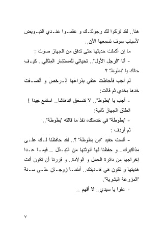 ‫ﻫﻨﺎ.. ﻟﻘﺩ ﺘﺭﻜﻭﺍ ﻟﻙ ﺭﺠﻭﻟﺘـﻙ ﻭ ﻋﻘﻤـﻭﺍ ﻋﻨـﺩﻱ ﺍﻟﺘﺒـﻭﻴﺽ‬
                              ‫ﻷﺴﺒﺎﺏ ﺴﻭﻑ ﺘﺴﻤﻌﻬﺎ ﺍﻵﻥ..‬
      ‫ﻤﺎ ﺇﻥ ﺃﻜﻤﻠﺕ ﺤﺩﻴﺜﻬﺎ ﺤﺘﻰ ﺘﺩﻓﻕ ﻤﻥ ﺍﻟﺠﻬﺎﺯ ﺼﻭﺕ :‬
‫- ﺃﻨﺎ "ﺍﻟﺭﺠل ﺍﻷﻭل".. ﺘﺤﻴﺎﺘﻲ ﻟﻠﻤﺴﺘﺸﺎﺭ ﺍﻟﻤﺜﺎﻟﻲ.. ﻜﻴـﻑ‬
                                        ‫ﺤﺎﻟﻙ ﻴﺎ "ﺒﻁﻭﻁ" ؟‬
‫ﻟﻡ ﺃﺠﺏ ﻓﺄﺤﺎﻁﺕ ﻋﻨﻘﻲ ﺒﺫﺭﺍﻋﻬﺎ ﺍﻟـﺭﺨﺹ ﻭ ﺃﻟﺼـﻘﺕ‬
                                     ‫ﺨﺩﻫﺎ ﺒﺨﺩﻱ ﺜﻡ ﻗﺎﻟﺕ:‬
    ‫- ﺃﺠﺏ ﻴﺎ "ﺒﻁﻭﻁ".. ﻻ ﺘﻨﺴﺤﻕ ﺍﻨﺩﻫﺎﺸﺎ.. ﺍﺴﺘﻤﻊ ﺠﻴﺩﺍ !‬
                                  ‫ﺍﻨﻁﻠﻕ ﺍﻟﺠﻬﺎﺯ ﺜﺎﻨﻴﺔ:‬
          ‫- "ﺒﻁﻭﻁﺔ" ﻓﻲ ﺨﺩﻤﺘﻙ، ﻨﻔﺫ ﻤﺎ ﻗﺎﻟﺘﻪ "ﺒﻁﻭﻁﺔ"..‬
                                          ‫ﺜﻡ ﺃﺭﺩﻑ :‬
‫- ﺃﻟﺴﺕ ﺤﻔﻴﺩ "ﺍﺒﻥ ﺒﻁﻭﻁﺔ" ؟.. ﻟﻘﺩ ﺤﺎﻓﻅﻨﺎ ﻟـﻙ ﻋﻠـﻰ‬
‫ﻤﺫﺍﻜﻴﺭﻙ.. ﻭ ﺤﻔﻅﻨﺎ ﻟﻬﺎ ﺃﻨﻭﺜﺘﻬﺎ ﻤﻥ ﺍﻟﺘﺒـﺫل .. ﻓﻴﻤـﺎ ﻋـﺩﺍ‬
‫ﺇﺨﺭﺍﺠﻬﺎ ﻤﻥ ﺩﺍﺌﺭﺓ ﺍﻟﺤﻤل ﻭ ﺍﻟﻭﻻﺩﺓ.. ﻭ ﻗﺭﺭﻨﺎ ﺃﻥ ﺘﻜﻭﻥ ﺃﻨﺕ‬
‫ﻫﺩﻴﺘﻬﺎ ﻭ ﺘﻜﻭﻥ ﻫﻲ ﻫـﺩﻴﺘﻙ.. ﺃﻨﺘﻤـﺎ ﺯﻭﺠـﺎﻥ ﻋﻠـﻰ ﺴـﻨﺔ‬
                                       ‫"ﺍﻟﻤﺯﺭﻋﺔ ﺍﻟﺒﺸﺭﻴﺔ".‬
                          ‫- ﻋﻔﻭﺍ ﻴﺎ ﺴﻴﺩﻱ.. ﻻ ﺃﻓﻬﻡ ..‬



‫٧‬
 