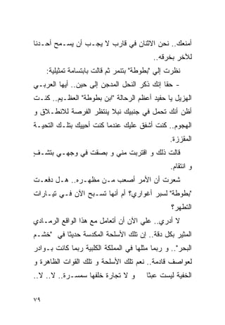 ‫ﺃﻤﻨﻌﻙ.. ﻨﺤﻥ ﺍﻻﺜﻨﺎﻥ ﻓﻲ ﻗﺎﺭﺏ ﻻ ﻴﺠـﺏ ﺃﻥ ﻴﺴـﻤﺢ ﺃﺤـﺩﻨﺎ‬
                                            ‫ﻟﻶﺨﺭ ﺒﺨﺭﻗﻪ..‬
     ‫ﻨﻅﺭﺕ ﺇﻟﻲ "ﺒﻁﻭﻁﺔ" ﺒﺘﻨ ‪‬ﺭ ﺜﻡ ﻗﺎﻟﺕ ﺒﺎﺒﺘﺴﺎﻤﺔ ﺘﻤﺜﻴﻠﻴﺔ:‬
                                ‫ﻤ‬             ‫‪‬‬
‫- ﺤﻘﺎ ﺇﻨﻙ ﺫﻜﺭ ﺍﻟﻨﺤل ﺍﻟﻤﺩﺠﻥ ﺇﻟﻰ ﺤﻴﻥ.. ﺃﻴﻬﺎ ﺍﻟﻌﺭﺒـﻲ‬
‫ﺍﻟﻬﺯﻴل ﻴﺎ ﺤﻔﻴﺩ ﺃﻋﻅﻡ ﺍﻟﺭﺤﺎﻟﺔ "ﺍﺒﻥ ﺒﻁﻭﻁﺔ" ﺍﻟﻌﻅـﻴﻡ.. ﻜﻨـﺕ‬
‫ﺃﻅﻥ ﺃﻨﻙ ﺘﺤﻤل ﻓﻲ ﺠﻨﺒﻴﻙ ﻨﺒﻼ ﻴﻨﺘﻅﺭ ﺍﻟﻔﺭﺼﺔ ﻟﻼﻨﻁـﻼﻕ ﻭ‬
‫ﺍﻟﻬﺠﻭﻡ.. ﻜﻨﺕ ﺃﺸﻔﻕ ﻋﻠﻴﻙ ﻋﻨﺩﻤﺎ ﻜﻨﺕ ﺃﺤﻴﻴﻙ ﺒﺘﻠـﻙ ﺍﻟﺘﺤﻴـﺔ‬
                                                  ‫ﺍﻟﻤﻘﺯﺯﺓ.‬
‫ﻗﺎﻟﺕ ﺫﻟﻙ ﻭ ﺍﻗﺘﺭﺒﺕ ﻤﻨﻲ ﻭ ﺒﺼﻘﺕ ﻓﻲ ﻭﺠﻬـﻲ ﺒﺘﺸـﻑ‬
‫ٍ‬
                                                  ‫ﻭ ﺍﻨﺘﻘﺎﻡ.‬
‫ﺸﻌﺭﺕ ﺃﻥ ﺍﻷﻤﺭ ﺃﺼﻌﺏ ﻤـﻥ ﻤﻅﻬـﺭﻩ.. ﻫـل ‪‬ﻓﻌـﺕ‬
    ‫ﺩ‬
‫"ﺒﻁﻭﻁﺔ" ﻟﺴﺒﺭ ﺃﻏﻭﺍﺭﻱ؟ ﺃﻡ ﺃﻨﻬﺎ ﺘﺴـﺒﺢ ﺍﻵﻥ ﻓـﻲ ﺘﻴـﺎﺭﺍﺕ‬
                                                  ‫ﺍﻟﺘﻁﻬﺭ؟‬
‫ﻻ ﺃﺩﺭﻱ.. ﻋﻠﻲ ﺍﻵﻥ ﺃﻥ ﺃﺘﻌﺎﻤل ﻤﻊ ﻫﺫﺍ ﺍﻟﻭﺍﻗﻊ ﺍﻟﺭﻤـﺎﺩﻱ‬
                                     ‫‪‬‬
‫ﺍﻟﻤﺜﻴﺭ ﺒﻜل ﺩﻗﺔ.. ﺇﻥ ﺘﻠﻙ ﺍﻷﺴﻠﺤﺔ ﺍﻟﻤﻜﺩﺴﺔ ﺤﺩﻴﺜﺎ ﻓﻲ "ﺨﺸـﻡ‬
‫ﺍﻟﺒﺤﺭ".. ﻭ ﺭﺒﻤﺎ ﻤﺜﻠﻬﺎ ﻓﻲ ﺍﻟﻤﻤﻠﻜﺔ ﺍﻟﻜﻠﺒﻴﺔ ﺭﺒﻤﺎ ﻜﺎﻨﺕ ﺒـﻭﺍﺩﺭ‬
‫ﻟﻌﻭﺍﺼﻑ ﻗﺎﺩﻤﺔ.. ﻨﻌﻡ ﺘﻠﻙ ﺍﻷﺴﻠﺤﺔ ﻭ ﺘﻠﻙ ﺍﻟﻘﻭﺍﺕ ﺍﻟﻅﺎﻫﺭﺓ ﻭ‬
‫ﻭ ﻻ ﺘﺠﺎﺭﺓ ﺨﻠﻔﻬﺎ ﺴﻤﺴـﺭﺓ.. ﻻ.. ﻻ..‬         ‫ﺍﻟﺨﻔﻴﺔ ﻟﻴﺴﺕ ﻋﺒﺜﺎ‬

‫٩٧‬
 