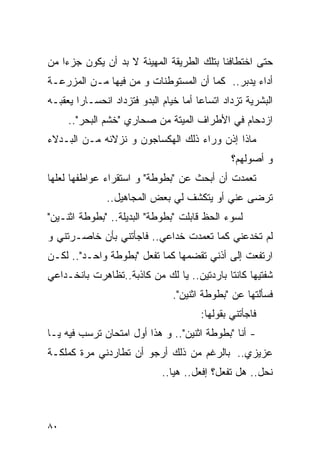 ‫ﺤﺘﻰ ﺍﺨﺘﻁﺎﻓﻨﺎ ﺒﺘﻠﻙ ﺍﻟﻁﺭﻴﻘﺔ ﺍﻟﻤﻬﻴﻨﺔ ﻻ ﺒﺩ ﺃﻥ ﻴﻜﻭﻥ ﺠﺯﺀﺍ ﻤﻥ‬
‫ﺃﺩﺍﺀ ‪‬ﺩﺒﺭ.. ﻜﻤﺎ ﺃﻥ ﺍﻟﻤﺴﺘﻭﻁﻨﺎﺕ ﻭ ﻤﻥ ﻓﻴﻬﺎ ﻤـﻥ ﺍﻟﻤﺯﺭﻋـﺔ‬
                                              ‫ﻴ‬
‫ﺍﻟﺒﺸﺭﻴﺔ ﺘﺯﺩﺍﺩ ﺍﺘﺴﺎﻋﺎ ﺃﻤﺎ ﺨﻴﺎﻡ ﺍﻟﺒﺩﻭ ﻓﺘﺯﺩﺍﺩ ﺍﻨﺤﺴـﺎﺭﺍ ﻴﻌﻘﺒـﻪ‬
     ‫ﺍﺯﺩﺤﺎﻡ ﻓﻲ ﺍﻷﻁﺭﺍﻑ ﺍﻟﻤﻴﺘﺔ ﻤﻥ ﺼﺤﺎﺭﻱ "ﺨﺸﻡ ﺍﻟﺒﺤﺭ"..‬
‫ﻤﺎﺫﺍ ﺇﺫﻥ ﻭﺭﺍﺀ ﺫﻟﻙ ﺍﻟﻬﻜﺴﺎﺠﻭﻥ ﻭ ﻨﺯﻻﺌﻪ ﻤـﻥ ﺍﻟﺒـﺩﻻﺀ‬
                                               ‫ﻭ ﺃﺼﻭﻟﻬﻡ؟‬
‫ﺘﻌﻤﺩﺕ ﺃﻥ ﺃﺒﺤﺙ ﻋﻥ "ﺒﻁﻭﻁﺔ" ﻭ ﺍﺴﺘﻘﺭﺍﺀ ﻋﻭﺍﻁﻔﻬﺎ ﻟﻌﻠﻬﺎ‬
               ‫ﺘﺭﻀﻰ ﻋﻨﻲ ﺃﻭ ﻴﺘﻜﺸﻑ ﻟﻲ ﺒﻌﺽ ﺍﻟﻤﺠﺎﻫﻴل..‬
‫ﻟﺴﻭﺀ ﺍﻟﺤﻅ ﻗﺎﺒﻠﺕ "ﺒﻁﻭﻁﺔ" ﺍﻟﺒﺩﻴﻠﺔ.. "ﺒﻁﻭﻁﺔ ﺍﺜﻨـﻴﻥ"‬
‫ﻟﻡ ﺘﺨﺩﻋﻨﻲ ﻜﻤﺎ ﺘﻌﻤﺩﺕ ﺨﺩﺍﻋﻲ.. ﻓﺎﺠﺄﺘﻨﻲ ﺒﺄﻥ ﺨﺎﺼـﺭﺘﻨﻲ ﻭ‬
‫ﺍﺭﺘﻔﻌﺕ ﺇﻟﻰ ﺃﺫﻨﻲ ﺘﻘﻀﻤﻬﺎ ﻜﻤﺎ ﺘﻔﻌل "ﺒﻁﻭﻁﺔ ﻭﺍﺤـﺩ".. ﻟﻜـﻥ‬
‫ﺸﻔﺘﻴﻬﺎ ﻜﺎﻨﺘﺎ ﺒﺎﺭﺩﺘﻴﻥ.. ﻴﺎ ﻟﻙ ﻤﻥ ﻜﺎﺫﺒﺔ..ﺘﻅﺎﻫﺭﺕ ﺒﺎﻨﺨـﺩﺍﻋﻲ‬
                                ‫ﻓﺴﺄﻟﺘﻬﺎ ﻋﻥ "ﺒﻁﻭﻁﺔ ﺍﺜﻨﻴﻥ".‬
                                       ‫ﻓﺎﺠﺄﺘﻨﻲ ﺒﻘﻭﻟﻬﺎ:‬
‫- ﺃﻨﺎ "ﺒﻁﻭﻁﺔ ﺍﺜﻨﻴﻥ".. ﻭ ﻫﺫﺍ ﺃﻭل ﺍﻤﺘﺤﺎﻥ ﺘﺭﺴﺏ ﻓﻴﻪ ﻴـﺎ‬
‫ﻋﺯﻴﺯﻱ.. ﺒﺎﻟﺭﻏﻡ ﻤﻥ ﺫﻟﻙ ﺃﺭﺠﻭ ﺃﻥ ﺘﻁﺎﺭﺩﻨﻲ ﻤﺭﺓ ﻜﻤﻠﻜـﺔ‬
                             ‫ﻨﺤل.. ﻫل ﺘﻔﻌل؟ ﺇﻓﻌل.. ﻫﻴﺎ..‬



‫٠٨‬
 