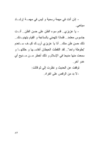 ‫- ﺇﺫﻥ ﺃﻨﺕ ﻓﻲ ﻤﻬﻤﺔ ﺭﺴﻤﻴﺔ ﻭ ﻟﻴﺱ ﻓﻲ ﻤﻬﻤـﺔ ﺇﺭﺸـﺎﺩ‬
                                                ‫ﺴﻴﺎﺤﻲ.‬
‫- ﻴﺎ ﻋﺯﻴﺯﻱ.. ﻗﺩﻡ ﺴﻭﺀ ﺍﻟﻅﻥ ﻋﻠﻰ ﺤﺴﻥ ﺍﻟﻅﻥ.. ﺃﻨـﺕ‬
‫ﺠﺎﺴﻭﺱ ﻤﻌﺘﻤﺩ.. ﻓﻠﻤﺎﺫﺍ ﺘﺘﻬﻤﻨﻲ ﺒﺎﻟﺴﺫﺍﺠﺔ ﻭ ﺍﻟﻘﻴﺎﻡ ﺒﺘﻬﺩﻴـﺩﻙ..‬
‫ﺫﻟﻙ ﺤﺴﻥ ﻅﻥ ﻤﻨﻙ.. ﺃﻨﺎ ﻴﺎ ﻋﺯﻴﺯﻱ ﺃﺭﻴـﻙ ﻜﻴـﻑ ﺴـﺘﻌﺩﻡ‬
‫"ﺒﻁﻭﻁﺔ ﻭﺍﺤﺩ".. ﻟﻘﺩ ﺍﻟﺘﻘﻁﺕ ﺍﻟﺤﻴﻁﺎﻥ ﺃﻨﻔﺎﺴـﻬﺎ ﻭ ﺤﻠﻠﺘﻬـﺎ ﻭ‬
‫ﺴﻤﻌﺕ ﻤﻨﻬﺎ ﻤﺩﻴﺤﺎ ﻓﻲ ﺍﻹﺴﻼﻡ ﻭ ﺫﻟﻙ ﺃﺨﻁﺭ ﻤـﻥ ﻤـﺩﻴﺢ ﺃﻱ‬
                                              ‫ﻋﺩﻭ ﺁﺨﺭ.‬
             ‫ﺘﻭﻗﻔﺕ ﻋﻥ ﺍﻟﺤﺩﻴﺙ ﻭ ﻨﻅﺭﺕ ﺇﻟﻲ ﺜﻡ ﻗﺎﻟﺕ:‬
                      ‫‪‬‬
                       ‫-ﻻ ﺒﺩ ﻤﻥ ﺍﻟﺭﻗﺹ ﻋﻠﻰ ﺍﻨﻔﺭﺍﺩ.‬




‫٢٨‬
 