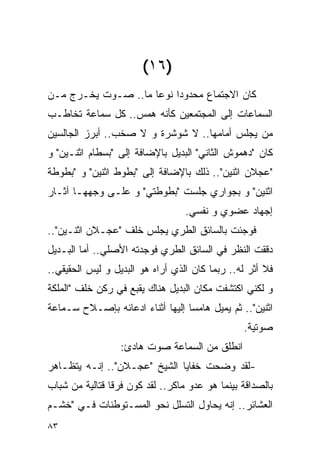 ‫)٦١(‬
‫ﻜﺎﻥ ﺍﻻﺠﺘﻤﺎﻉ ﻤﺤﺩﻭﺩﺍ ﻨﻭﻋﺎ ﻤﺎ.. ﺼـﻭﺕ ﻴﺨـﺭﺝ ﻤـﻥ‬
‫ﺍﻟﺴﻤﺎﻋﺎﺕ ﺇﻟﻰ ﺍﻟﻤﺠﺘﻤﻌﻴﻥ ﻜﺄﻨﻪ ﻫﻤﺱ.. ﻜل ﺴﻤﺎﻋﺔ ﺘﺨﺎﻁـﺏ‬
‫ﻤﻥ ﻴﺠﻠﺱ ﺃﻤﺎﻤﻬﺎ.. ﻻ ﺸﻭﺸﺭﺓ ﻭ ﻻ ﺼﺨﺏ.. ﺃﺒﺭﺯ ﺍﻟﺠﺎﻟﺴﻴﻥ‬
‫ﻜﺎﻥ "ﺩﻫﻤﻭﺵ ﺍﻟﺜﺎﻨﻲ" ﺍﻟﺒﺩﻴل ﺒﺎﻹﻀﺎﻓﺔ ﺇﻟﻰ "ﺒﺴﻁﺎﻡ ﺍﺜﻨـﻴﻥ" ﻭ‬
‫"ﻋﺠﻼﻥ ﺍﺜﻨﻴﻥ".. ﺫﻟﻙ ﺒﺎﻹﻀﺎﻓﺔ ﺇﻟﻰ "ﺒﻁﻭﻁ ﺍﺜﻨﻴﻥ" ﻭ "ﺒﻁﻭﻁﺔ‬
‫ﺍﺜﻨﻴﻥ" ﻭ ﺒﺠﻭﺍﺭﻱ ﺠﻠﺴﺕ "ﺒﻁﻭﻁﺘﻲ" ﻭ ﻋﻠـﻰ ﻭﺠﻬﻬـﺎ ﺁﺜـﺎﺭ‬
                                  ‫ﺇﺠﻬﺎﺩ ﻋﻀﻭﻱ ﻭ ﻨﻔﺴﻲ.‬
‫ﻓﻭﺠﺌﺕ ﺒﺎﻟﺴﺎﺌﻕ ﺍﻟﻁﺭﻱ ﻴﺠﻠﺱ ﺨﻠﻑ "ﻋﺠـﻼﻥ ﺍﺜﻨـﻴﻥ"..‬
‫ﺩﻗﻘﺕ ﺍﻟﻨﻅﺭ ﻓﻲ ﺍﻟﺴﺎﺌﻕ ﺍﻟﻁﺭﻱ ﻓﻭﺠﺩﺘﻪ ﺍﻷﺼﻠﻲ.. ﺃﻤﺎ ﺍﻟﺒـﺩﻴل‬
‫ﻓﻼ ﺃﺜﺭ ﻟﻪ.. ﺭﺒﻤﺎ ﻜﺎﻥ ﺍﻟﺫﻱ ﺃﺭﺍﻩ ﻫﻭ ﺍﻟﺒﺩﻴل ﻭ ﻟﻴﺱ ﺍﻟﺤﻘﻴﻘﻲ..‬
‫ﻭ ﻟﻜﻨﻲ ﺍﻜﺘﺸﻔﺕ ﻤﻜﺎﻥ ﺍﻟﺒﺩﻴل ﻫﻨﺎﻙ ﻴﻘﺒﻊ ﻓﻲ ﺭﻜﻥ ﺨﻠﻑ "ﺍﻟﻤﻠﻜﺔ‬
‫ﺍﺜﻨﻴﻥ".. ﺜﻡ ﻴﻤﻴل ﻫﺎﻤﺴﺎ ﺇﻟﻴﻬﺎ ﺃﺜﻨﺎﺀ ﺍﺩﻋﺎﺌﻪ ﺒﺈﺼـﻼﺡ ﺴـﻤﺎﻋﺔ‬
                                                 ‫ﺼﻭﺘﻴﺔ.‬
                  ‫ﺍﻨﻁﻠﻕ ﻤﻥ ﺍﻟﺴﻤﺎﻋﺔ ﺼﻭﺕ ﻫﺎﺩﺉ:‬
‫-ﻟﻘﺩ ﻭﻀﺤﺕ ﺨﻔﺎﻴﺎ ﺍﻟﺸﻴﺦ "ﻋﺠـﻼﻥ".. ﺇﻨـﻪ ﻴﺘﻅـﺎﻫﺭ‬
‫ﺒﺎﻟﺼﺩﺍﻗﺔ ﺒﻴﻨﻤﺎ ﻫﻭ ﻋﺩﻭ ﻤﺎﻜﺭ.. ﻟﻘﺩ ﻜ ‪‬ﻥ ﻓﺭﻗﺎ ﻗﺘﺎﻟﻴﺔ ﻤﻥ ﺸﺒﺎﺏ‬
                     ‫ﻭ‬
‫ﺍﻟﻌﺸﺎﺌﺭ.. ﺇﻨﻪ ﻴﺤﺎﻭل ﺍﻟﺘﺴﻠل ﻨﺤﻭ ﺍﻟﻤﺴـﺘﻭﻁﻨﺎﺕ ﻓـﻲ "ﺨﺸـﻡ‬
‫٣٨‬
 