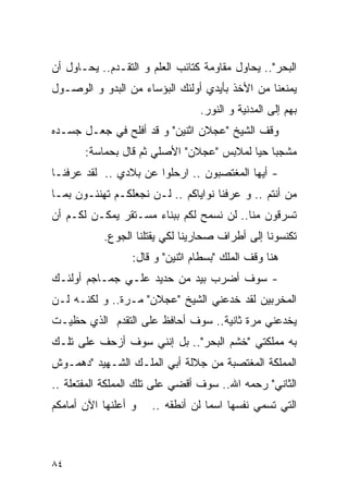 ‫ﺍﻟﺒﺤﺭ".. ﻴﺤﺎﻭل ﻤﻘﺎﻭﻤﺔ ﻜﺘﺎﺌﺏ ﺍﻟﻌﻠﻡ ﻭ ﺍﻟﺘﻘـﺩﻡ.. ﻴﺤـﺎﻭل ﺃﻥ‬
‫ﻴﻤﻨﻌﻨﺎ ﻤﻥ ﺍﻷﺨﺫ ﺒﺄﻴﺩﻱ ﺃﻭﻟﺌﻙ ﺍﻟﺒﺅﺴﺎﺀ ﻤﻥ ﺍﻟﺒﺩﻭ ﻭ ﺍﻟﻭﺼـﻭل‬
                                 ‫ﺒﻬﻡ ﺇﻟﻰ ﺍﻟﻤﺩﻨﻴﺔ ﻭ ﺍﻟﻨﻭﺭ.‬
‫ﻭﻗﻑ ﺍﻟﺸﻴﺦ "ﻋﺠﻼﻥ ﺍﺜﻨﻴﻥ" ﻭ ﻗﺩ ﺃﻓﻠﺢ ﻓﻲ ﺠﻌـل ﺠﺴـﺩﻩ‬
       ‫ﻤﺸﺠﺒﺎ ﺤﻴﺎ ﻟﻤﻼﺒﺱ "ﻋﺠﻼﻥ" ﺍﻷﺼﻠﻲ ﺜﻡ ﻗﺎل ﺒﺤﻤﺎﺴﺔ:‬
‫- ﺃﻴﻬﺎ ﺍﻟﻤﻐﺘﺼﺒﻭﻥ .. ﺍﺭﺤﻠﻭﺍ ﻋﻥ ﺒﻼﺩﻱ .. ﻟﻘﺩ ﻋﺭﻓﻨـﺎ‬
‫ﻤﻥ ﺃﻨﺘﻡ .. ﻭ ﻋﺭﻓﻨﺎ ﻨﻭﺍﻴﺎﻜﻡ .. ﻟـﻥ ﻨﺠﻌﻠﻜـﻡ ﺘﻬﻨﺌـﻭﻥ ﺒﻤـﺎ‬
‫ﺘﺴﺭﻗﻭﻥ ﻤﻨﺎ.. ﻟﻥ ﻨﺴﻤﺢ ﻟﻜﻡ ﺒﺒﻨﺎﺀ ﻤﺴـﺘﻘﺭ ﻴﻤﻜـﻥ ﻟﻜـﻡ ﺃﻥ‬
           ‫ﺘﻜﻨﺴﻭﻨﺎ ﺇﻟﻰ ﺃﻁﺭﺍﻑ ﺼﺤﺎﺭﻴﻨﺎ ﻟﻜﻲ ﻴﻘﺘﻠﻨﺎ ﺍﻟﺠﻭﻉ.‬
                  ‫ﻫﻨﺎ ﻭﻗﻑ ﺍﻟﻤﻠﻙ "ﺒﺴﻁﺎﻡ ﺍﺜﻨﻴﻥ" ﻭ ﻗﺎل:‬
‫- ﺴﻭﻑ ﺃﻀﺭﺏ ﺒﻴﺩ ﻤﻥ ﺤﺩﻴﺩ ﻋﻠـﻲ ﺠﻤـﺎﺠﻡ ﺃﻭﻟﺌـﻙ‬
‫ﺍﻟﻤﺨﺭﺒﻴﻥ ﻟﻘﺩ ﺨﺩﻋﻨﻲ ﺍﻟﺸﻴﺦ "ﻋﺠﻼﻥ" ﻤـﺭﺓ.. ﻭ ﻟﻜﻨـﻪ ﻟـﻥ‬
‫ﻴﺨﺩﻋﻨﻲ ﻤﺭﺓ ﺜﺎﻨﻴﺔ.. ﺴﻭﻑ ﺃﺤﺎﻓﻅ ﻋﻠﻰ ﺍﻟﺘﻘﺩﻡ ﺍﻟﺫﻱ ﺤﻅﻴـﺕ‬
‫ﺒﻪ ﻤﻤﻠﻜﺘﻲ "ﺨﺸﻡ ﺍﻟﺒﺤﺭ".. ﺒل ﺇﻨﻨﻲ ﺴﻭﻑ ﺃﺯﺤﻑ ﻋﻠﻰ ﺘﻠـﻙ‬
‫ﺍﻟﻤﻤﻠﻜﺔ ﺍﻟﻤﻐﺘﺼﺒﺔ ﻤﻥ ﺠﻼﻟﺔ ﺃﺒﻲ ﺍﻟﻤﻠـﻙ ﺍﻟﺸـﻬﻴﺩ "ﺩﻫﻤـﻭﺵ‬
‫ﺍﻟﺜﺎﻨﻲ" ﺭﺤﻤﻪ ﺍﷲ.. ﺴﻭﻑ ﺃﻗﻀﻲ ﻋﻠﻰ ﺘﻠﻙ ﺍﻟﻤﻤﻠﻜﺔ ﺍﻟﻤﻔﺘﻌﻠﺔ ..‬
‫ﻭ ﺃﻋﻠﻨﻬﺎ ﺍﻵﻥ ﺃﻤﺎﻤﻜﻡ‬   ‫ﺍﻟﺘﻲ ﺘﺴﻤﻲ ﻨﻔﺴﻬﺎ ﺍﺴﻤﺎ ﻟﻥ ﺃﻨﻁﻘﻪ ..‬



‫٤٨‬
 