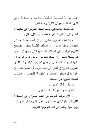 ‫ﺍﻻﻤﺒﺭﺍﻁﻭﺭﻴﺔ ﺍﻟﺠﺴﺎﺴﻴﺔ ﺍﻟﻌﻅﻴﻤﺔ.. ﺒﻌﺩ ﺘﺤﺭﻴﺭ ﻤﻤﻠﻜـﺔ ﺃﺒـﻲ‬
                  ‫ﺍﻟﺸﻬﻴﺩ ﺍﻟﻤﻠﻙ "ﺩﻫﻤﻭﺵ ﺍﻟﺜﺎﻨﻲ" ﺭﺤﻤﻪ ﺍﷲ..‬
‫ﻫﻨﺎ ﺤﺩﺜﺕ ﻤﻔﺎﺠﺄﺓ ﻟﻲ؛ ﻭﻗﻑ ﺍﻟﻤﻠﻙ "ﻫﺠﺭﺱ" ﻓﻲ ﻤﻼﺒﺴـﻪ‬
         ‫ﺍﻟﻌﺼﺭﻴﺔ.. ﻟﻡ ﺃﻜﻥ ﻗﺩ ﺃﻋﺭﺘﻪ ﺍﻫﺘﻤﺎﻤﺎ ﻤﻥ ﻗﺒل.. ﻗﺎل:‬
‫- ﺃﻨﺎ ﺍﻟﻤﻠﻙ "ﻫﺠﺭﺱ ﺍﻟﺜﺎﻨﻲ".. ﻭ ﻟﻥ ﺃﺴﻤﺢ ﺒﻘﺘـل ﺠـﺩﻱ‬
‫" ﹸﻠﻴﺏ ﺒﻥ ﻭﺍﺌل" ﻤﺭﺘﻴﻥ.. ﺇﻥ ﺍﻟﻤﻤﻠﻜﺔ ﺍﻟ ﹸﻠﻴﺒﻴﺔ ﺤﻘﻴﻘﺔ ﻭ ﺘﺼﺤﻴﺢ‬
                   ‫ﻜ‬                                   ‫ﻜ‬
‫ﻟﻠﺘﺎﺭﻴﺦ ﺍﻟﺯﺍﺌﻑ.. ﺇﻥ ﺍﻟﻤﻤﻠﻜﺔ ﺍﻟﺠﺴﺎﺴﻴﺔ ﺍﻟﺘﻲ ﺃﺴﺴﻬﺎ "ﺒﺴـﻁﺎﻡ"‬
‫ﻫﻲ ﻤﻤﻠﻜﺔ ﺒﺎﻁﻠﺔ.. ﺇﻥ "ﺠﻠﻴﻠﺔ ﺒﻨﺕ ‪‬ﺭﺓ" ﺘـﺌﻥ ﻓـﻲ ﻗﺒﺭﻫـﺎ ﻭ‬
                     ‫ﻤ‬
‫ﻋﻠﻴﻬﺎ ﺃﻥ ﺘﺯﺩﺍﺩ ﺃﻨﻴﻨﺎ ﻓﻬﻲ ﺃﻡ ﺠﺩﻱ "ﻫﺠﺭﺱ ﺍﻷﻜﺒـﺭ" ﻭ ﻟﻜـﻥ‬
‫"ﻫﺠﺭﺱ ﺍﻟﺜﺎﻨﻲ" )ﻭ ﺃﺸﺎﺭ ﺇﻟﻰ ﻗﻠﺒﻪ( ﺘﻌﺭﻑ ﺃﻥ ﻋﻅﺎﻡ "ﻜﻠﻴﺏ ﺒﻥ‬
‫ﻭﺍﺌل" ﺘﻘﻭل ﺍﺴﺤﻘﻭﺍ "ﺠﺴﺎﺴﺎ" ﻭ "ﺠﻠﻴﻠـﺔ" ﻜﻠﻴﻬﻤـﺎ ﻭ ﻋﺎﺸـﺕ‬
                               ‫ﺍﻟﻤﻤﻠﻜﺔ ﺍﻟ ﹸﻠﻴﺒﻴﺔ ﺤﺭﺓ ﻤﺴﺘﻘﻠﺔ.‬
                                                ‫ﻜ‬
                              ‫ﺜﻡ ﺠﻠﺱ ﺍﻟﻤﻠﻙ "ﻫﺠﺭﺱ".‬
                     ‫ﺍﻨﻁﻠﻕ ﺼﻭﺕ ﻤﻥ ﺍﻟﺴﻤﺎﻋﺎﺕ ﻴﻘﻭل:‬
‫- ﺍﻵﻥ ﻋﺭﻓﺘﻡ ﺍﻟﻤﻭﻗﻑ ﻓﻲ "ﺨﺸﻡ ﺍﻟﺒﺤﺭ" ﻭ ﻓﻲ ﺍﻟﻤﻤﻠﻜـﺔ‬
‫ﺍﻟ ﹸﻠﻴﺒﻴﺔ ﻭ ﻋﻠﻴﻨﺎ ﺍﻵﻥ ﺒﻌﺩ ﺘﻨﺎﻭل ﺒﻌﺽ ﺍﻟﺸﺭﺍﺏ ﺃﻥ ﻨﻘﺭﺭ ﻤـﺎ‬
                                                  ‫ﻜ‬
              ‫ﻴﺠﺏ ﻋﻠﻴﻨﺎ ﺇﺒﺩﺍﻋﻪ ﻓﻲ ﺘﻠﻙ ﺍﻟﻜﻭﻤﻴﺩﻴﺎ ﺍﻟﺸﺭﻗﻴﺔ..‬



‫٥٨‬
 