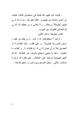 ‫- ﻜﺫﺒﺕ ﺃﻨﺕ ﺘﻔﻬﻡ، ﻟﻘﺩ ﻓﺸﻠﻨﺎ ﻓﻲ ﺍﺴﺘﺌﺼﺎل ﺍﻟﺫﻜﺎﺀ ﻋﻨﺩﻙ،‬
‫ﺇﻥ ﺃﻋﺩﻯ ﺃﻋﺩﺍﺌﻨﺎ ﻤﻥ ﻴﻔﻬﻤﻭﻥ.. ﻟﻜﻨﻨﺎ ﻨﺜﻕ ﺒﻙ ، ﺜﻡ ﺇﻨـﻙ ﻓـﻲ‬
‫ﻁﻭﻕ "ﺒﻁﻭﻁﺔ" ﺯﻭﺠﺘﻙ.. ﻭ ﻻ ﻨﺨﺸﻰ ﻤـﻥ ﺨﻁﻁـﻙ ﺍﻟﺘـﻲ‬
                          ‫ﻗﺭﺃﻨﺎﻫﺎ ﻓﻲ ﺘﻔﻜﻴﺭﻙ ﻋﻥ ﺍﻟﻬﺭﺏ..‬
                          ‫ﻗﺎﻟﺕ "ﺒﻁﻭﻁﺔ" ﺒﺩﻻل ﺍﻷﻨﺜﻰ:‬
‫- ﺃﺭﺃﻴﺕ ؟ ﻤﺤﻅﻭﻅﺎﻥ ﺃﻨﺎ ﻭ ﺃﻨﺕ.. ﻟـﻥ ﻴﻁﺒـﻕ ﻋﻠﻴﻨـﺎ‬
‫ﺩﺴﺘﻭﺭ"ﺍﻟﻤﺯﺭﻋﺔ ﺍﻟﺒﺸﺭﻴﺔ".. ﻭ ﻋﻠﻰ ﻓﻜﺭﺓ.. ﺸﺌﻨﺎ ﺍﻟﻁﺎﻋـﺔ ﺃﻭ‬
‫ﺍﻟﻌﺼﻴﺎﻥ ﻓﻼ ﺒﺩ ﺃﻥ ﻨﺼل ﺇﻟـﻰ ﻗـﺎﻉ ﺍﻟﻁﺎﻋـﺔ.. ﻭ ﺍﻟﻁﺎﻋـﺔ‬
‫ﺍﻟﻌﻤﻴﺎﺀ.. ﺩﻋﻨﺎ ﻴﺎ ﺤﺒﻴﺒﻲ ﻨﺴﺘﻤﺘﻊ ﺒﺎﻟﺭﻀﺎ ﻋﻥ ﺍﻟﻁﺎﻋﺔ.. ﺘﻠـﻙ‬
‫ﺁﻟﺘﻬﻡ ﺍﻟﺠﻬﻨﻤﻴﺔ ﺘﺭﻏﻤﻨﺎ ﻋﻠﻰ ﺍﻻﻤﺘﺜﺎل.. ﻋﻠﻰ ﻓﻜﺭﺓ ﺃﻨﺎ ﺃﺭﻤﻠـﺔ‬
    ‫ﻤﺴﺘﺸﺎﺭ ﻤﺜﺎﻟﻲ.. ‪‬ﺤﻕ ﺍﻟﻤﺭﺤﻭﻡ ﻴﻭﻡ ﺘﻤﺭﺩ ﻭ ﺴﺤﻕ ﻁﺎﻋﺘﻪ..‬
                                     ‫ﺴ‬




‫٨‬
 