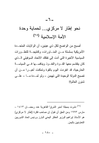 ‫-٦-‬
    ‫ﻨﺤﻭ ﺇﻁﺎﺭ ﻻ ﻤﺭﻜﺯﻱ... ﻟﺤﻤﺎﻴﺔ ﻭﺤﺩﺓ‬
                 ‫)٥٢(‬
                        ‫ﺍﻷﻤﺔ ﺍﻹﺴﻼﻤﻴﺔ‬
‫ﺃﺼﺒﺢ ﻤﻥ ﺍﻟﻭﺍﻀﺢ ﻟﻜل ﺫﻱ ﻋﻴﻨﻴﻥ، ﺃﻥ ﺍﻟﻭﻻﻴﺎﺕ ﺍﻟﻤﺘﺤـﺩﺓ‬
‫ﺍﻷﻤﺭﻴﻜﻴﺔ ﺒﺴﻠﺴﻠﺔ ﻤـﻥ ﺍﻟﻤﻨـﺎﻭﺭﺍﺕ، ﻭﻜﻨﺘﻴﺠـﺔ ﻟﻠﺘﻁـﻭﺭﺍﺕ‬
‫ﺍﻟﺴﻴﺎﺴﻴﺔ ﺍﻷﺨﻴﺭﺓ ﺍﻟﺘﻲ ﺃﺩﺕ ﺇﻟﻰ ﺘﻔﻜﻙ ﺍﻻﺘﺤﺎﺩ ﺍﻟﺴﻭﻓﻴﺘﻲ ﺍﻟـﺫﻱ‬
‫ﻜﺎﻥ ﻴﺘﻘﺎﺴﻡ ﻤﻌﻬﺎ ﺍﻟﻘـﻭﺓ ﻭﺍﻟﻨﻔـﻭﺫ ﻭﻴﻨﺎﻓﺴـﻬﺎ ﻓـﻲ ﺍﻟﺴﻴﺎﺴـﺔ‬
‫ﺍﻟﺨﺎﺭﺠﻴﺔ، ﻗﺩ ﺍﻨﻔﺭﺩﺕ ﺍﻟﻴﻭﻡ ﺒﺎﻟﻘﻭﺓ ﻭﺘﻤﻜﻨﺕ ﺃﺨﻴـﺭﺍ ﻤـﻥ ﺃﻥ‬
        ‫‪‬‬
‫ﺘﺼﺒﺢ ﺍﻟﺩﻭﻟﺔ ﺍﻟﻭﺤﻴﺩﺓ ﺍﻟﺘﻲ ﺘﻬﻴﻤﻥ – ﻭﻟﻭ ﻟﻤـﺩﺓ ﻤـﺎ – ﻋﻠـﻰ‬
                                                   ‫ﺸﺌﻭﻥ ﺍﻟﻌﺎﻟﻡ!!‬




                                                           ‫)٥٢(‬
‫ﻨﺸﺭﺕ ﺒﻤﺠﻠﺔ "ﻤﻨﺒﺭ ﺍﻟﺸﺭﻕ" ﺍﻟﻘﺎﻫﺭﻴﺔ ﻋﺩﺩ ﺭﻤﻀـﺎﻥ ٣١٤١ –‬
‫ﻤﺎﺭﺱ ٣٩٩١ ﻭﻤﻥ ﺍﻟﺤﻕ ﺃﻥ ﻨﻘﻭل ﺇﻥ ﺼﺎﺤﺏ ﻓﻜﺭﺓ )ﺇﻁﺎﺭ ﻻ ﻤﺭﻜﺯﻱ(‬
‫ﻫﻭ ﺍﻷﺴﺘﺎﺫ ﺇﺒﺭﺍﻫﻴﻡ ﺍﻟﻭﺯﻴﺭ ﺍﻟﻤﻔﻜﺭ ﺍﻟﻴﻤﻨﻲ ﺍﻟﺒﺎﺭﺯ ﻭﺭﺌﻴﺱ ﺍﺘﺤﺎﺩ ﺍﻟﺸﻭﺭﻴﻴﻥ‬
                                                 ‫ﺍﻟﺘﻌﺎﻭﻨﻴﻴﻥ ﺒﺎﻟﻴﻤﻥ.‬


                         ‫- ٠٨١ -‬
 