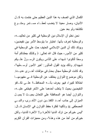 ‫ﺍﻟﻜﻤﺎل ﺍﻟﺫﻱ ﺍﺘﺼﻑ ﺒﻪ ﻫﺫﺍ ﺍﻟﺩﻴﻥ ﺍﻟﻌﻅﻴﻡ ﺤﺘﻰ ﺨﺘﻤﺕ ﺒﻪ ﻜـل‬
‫ﺍﻷﺩﻴﺎﻥ، ﻭﺼﺎﺭ ﻤﻌﻴ ﹰﺎ ﻻ ﻴﻨﻀﺏ ﻟﻌﻁـﺎﺀ ﻤﺴـﺘﻤﺭ ﻭﻤﺘﻨـﻭﻉ‬
                              ‫ﻨ‬
                                     ‫ﻨﻜﺘﺸﻔﻪ ﻭﻟﻭ ﺒﻌﺩ ﺤﻴﻥ.‬
‫ﻨﺤﻥ ﻨﻌﻠﻡ ﺃﻥ ﺍﻹﺴﻼﻡ ﺩﻴﻥ ﺍﻟﻭﺴﻁﻴﺔ ﻓﻲ ﻜﺜﻴﺭ ﻤﻥ ﺘﻌﺎﻟﻴﻤـﻪ،‬
                                       ‫‪‬‬
‫ﻭﺍﻟﻭﺴﻁﻴﺔ ﹸﻌ ‪‬ﻑ ﺒﺄﻨﻬﺎ: ﺍﺨﺘﻴﺎﺭ ﻤﺎ ﻴﺘﻭﺴﻁ ﺍﻷﻤﺭ ﺒﻴﻥ ﻨﻘﻴﻀﻴﻥ،‬
                                         ‫ﺘﺭ‬
‫ﻭﻴﺅﻜﺩ ﺫﻟﻙ ﺃﻥ ﺍﻟﺩﻴﻥ ﺍﻹﺴﻼﻤﻲ ﺍﻟﺤﻨﻴﻑ ﺤﺙ ﻋﻠﻰ ﺍﻟﻭﺴﻁﻴﺔ ﻓﻲ‬
               ‫ﹼ‬                      ‫‪‬‬
‫ﻜﺜﻴﺭ ﻤﻥ ﺍﻷﻤﻭﺭ، ﺤﻴﺙ ﻗﺎل ﺍﷲ ﺘﻌﺎﻟﻰ: ‪ ‬ﻜﺫ ِ ‪ ‬ﺠﻌﻠ ﹶﺎﻜﻡ ﺃﻤﺔ‬
‫ﻭ ﹶ ﹶﻟﻙ ‪  ‬ﹾﻨ ﹸ ‪  ُ ‬ﹰ‬
‫ﻭﺴ ﹰﺎ ﻟﺘ ﹸﻭ ﹸﻭﺍ ﺸﻬ ‪‬ﺍﺀ ﻋ ﹶﻰ ﺍﻟ ﱠﺎﺱ ﻭﻴ ﹸﻭﻥ ﺍﻟﺭ ‪‬ـﻭل ﻋ ﹶـﻴﻜﻡ‬
‫‪ ‬ﻁ ﱢ ﹶﻜ ﻨ ﹸ ‪‬ﺩ ‪ ‬ﻠ ﻨ ِ ‪ ‬ﻜ ‪ ‬ﺴ ُ ‪‬ﻠ ‪ ‬ﹸ ‪‬‬
‫ﺸ ِﻴ ‪‬ﺍ‪ .‬ﻭﺫﻟﻙ ﻴﺅﻴﺩ ﺍﻟﻘﻭل ﺍﻟﻤﺄﺜﻭﺭ: "ﺨﻴﺭ ﺍﻷﻤﻭﺭ ﺃﻭﺴـﻁﻬﺎ"،‬
                                                 ‫ﹶﻬ ﺩ‬
‫ﻭﻗﺩ ﻜﺎﻨﺕ ﺍﻟﻭﺴﻁﻴﺔ ﻤﺠﺎل ﺒﺤﺙ ﻓﻲ ﻤﺅﻟﻔﺎﺕ ﺃﺨـﺭﻯ ﻋﺩﻴـﺩﺓ.‬
                        ‫ٍ‬
‫ﻭﻟﻜﻥ ﻤﻭﻀﻭﻉ ﺍﻟﺘﻭﺍﺯﻥ ﻴﺨﺘﻠﻑ ﻋﻥ ﺍﻟﻭﺴﻁﻴﺔ ﻓـﻲ ﻤﻔﻬﻭﻤﻬـﺎ‬
‫ﺍﺨﺘﻼ ﹰﺎ ﻜﺒﻴ ‪‬ﺍ، ﻓﻬﻭ ‪‬ﻌ ‪‬ﻑ ﺒﺄ ﹼـﻪ ﺍﻟﻤﺤﺎﻓﻅـﺔ ﻋﻠـﻰ ﺘﻜـﺎﻓﺅ‬
                        ‫ﻨ‬     ‫ﻴﺭ‬         ‫ﺭ‬      ‫ﻓ‬
‫ﺍﻟﻨﻘﻴﻀﻴﻥ ﺒﺤﻴﺙ ﻻ ﻴﺘﻐﻠﺏ ﺃﺤﺩﻫﻤﺎ ﻋﻠﻰ ﺍﻵﺨﺭ ﻓﻴﻁﻐﻰ ﻋﻠﻴـﻪ،‬
‫ﻭﺍﻟﺘﻭﺍﺯﻥ ﺃﻴ ‪‬ﺎ ﻫﻭ ﺍﻟﻤﺤﺎﻓﻅﺔ ﻋﻠﻰ ﺍﻟﺘﻌﺎﺩل ﺒﺤﻴـﺙ ﻻ ﻴﻤﻴـل‬
                                       ‫ﻀ‬
‫ﺍﻟﻤﻴﺯﺍﻥ ﺇﻟﻰ ﺠﺎﻨﺏ ﺃﺤـﺩ ﺍﻟﻜﻔﺘـﻴﻥ ﺩﻭﻥ ﺍﻷﺨـﺭﻯ، ﻭﺍﻟﻨﺒـﻲ‬
‫ﺍﻟﻤﺼﻁﻔﻰ ‪ ‬ﻭﺘﺄﻜﻴ ‪‬ﺍ ﻟﻔﻜﺭﺓ ﺤﻔﻅ ﺍﻟﺘﻭﺍﺯﻥ ﻓﻲ ﺍﻹﻨﺴﺎﻥ ﻗـﺎل:‬
                                   ‫ﺩ‬
‫"ﻟﻴﺱ ﺨﻴﺭﻜﻡ ﻤﻥ ﺘﺭﻙ ﺍﻟﺩﻨﻴﺎ ﻟﻶﺨﺭﺓ ﻭﻻ ﺍﻵﺨﺭﺓ ﻟﻠﺩﻨﻴﺎ، ﻭﻟﻜﻥ‬
‫ﺨﻴﺭﻜﻡ ﻤﻥ ﺃﺨﺫ ﻤﻥ ﻫﺫﻩ ﻭﻫﺫﻩ"، ﻭﻤﻥ ﻤﻌﺠﺯﺍﺕ ﺍﻟﻘﺭﺁﻥ ﺍﻟﻜﺭﻴﻡ‬


                       ‫- ٠١ -‬
 