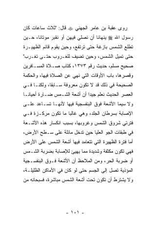 ‫ﺭﻭﻯ ﻋﻘﺒﺔ ﺒﻥ ﻋﺎﻤﺭ ﺍﻟﺠﻬﻨﻲ ‪ ‬ﻗﺎل: "ﺜﻼﺙ ﺴﺎﻋﺎﺕ ﻜﺎﻥ‬
‫ﺭﺴﻭل ﺍﷲ ‪ ‬ﻴﻨﻬﺎﻨﺎ ﺃﻥ ﻨﺼﻠﻲ ﻓﻴﻬﻥ ﺃﻭ ﻨﻘﺒﺭ ﻤﻭﺘﺎﻨﺎ، ﺤـﻴﻥ‬
‫ﺘﻁﻠﻊ ﺍﻟﺸﻤﺱ ﺒﺎﺯﻏﺔ ﺤﺘﻰ ﺘﺭﺘﻔﻊ، ﻭﺤﻴﻥ ﻴﻘﻭﻡ ﻗﺎﺌﻡ ﺍﻟﻅﻬﻴـﺭﺓ‬
‫ﺤﺘﻰ ﺘﻤﻴل ﺍﻟﺸﻤﺱ، ﻭﺤﻴﻥ ﺘﻀ ‪‬ﻑ ﻟﻠﻐـﺭﻭﺏ ﺤﺘـﻰ ﺘﻐـﺭﺏ"‬
                     ‫ﻴ‬
‫ﺼﺤﻴﺢ ﻤﺴﻠﻡ، ﺤﺩﻴﺙ ﺭﻗﻡ ٣٧٣١، ﻜﺘﺎﺏ ﺼـﻼﺓ ﺍﻟﻤﺴـﺎﻓﺭﻴﻥ‬
‫ﻭﻗﺼﺭﻫﺎ، ﺒﺎﺏ ﺍﻷﻭﻗﺎﺕ ﺍﻟﺘﻲ ﹸﻬﻲ ﻋﻥ ﺍﻟﺼﻼﺓ ﻓﻴﻬﺎ، ﻭﺍﻟﺤﻜﻤﺔ‬
                         ‫ﻨ‬
‫ﺍﻟﺼﺤﻴﺤﺔ ﻓﻲ ﺫﻟﻙ ﻗﺩ ﻻ ﺘﻜﻭﻥ ﻤﻌﺭﻭﻓﺔ ﺴـﺎﺒ ﹰﺎ، ﻭﻟﻜ ﹼـﺎ ﻓـﻲ‬
      ‫ﻨ‬       ‫ﻘ‬
‫ﺍﻟﻌﺼﺭ ﺍﻟﺤﺩﻴﺙ ﻨﻌﻠﻡ ﺠﻴ ‪‬ﺍ ﺃﻥ ﺃﺸﻌﺔ ﺍﻟﺸـﻤﺱ ﻀـﺎﺭﺓ ﺃﺤﻴﺎ ﹰـﺎ‬
  ‫ﻨ‬                        ‫ﺩ ‪‬‬
‫ﻭﻻ ﺴﻴﻤﺎ ﺍﻷﺸﻌﺔ ﻓﻭﻕ ﺍﻟﺒﻨﻔﺴﺠﻴﺔ ﻓﻴﻬﺎ ﻷﻨﻬـﺎ ﺘﺴـﺎﻋﺩ ﻋﻠـﻰ‬
‫ﺍﻹﺼﺎﺒﺔ ﺒﺴﺭﻁﺎﻥ ﺍﻟﺠﻠﺩ، ﻭﻫﻲ ﻏﺎﻟ ‪‬ﺎ ﻤﺎ ﺘﻜﻭﻥ ﻤﺭﻜـﺯﺓ ﻓـﻲ‬
                    ‫ﺒ‬
‫ﻓﺘﺭﺘﻲ ﺸﺭﻭﻕ ﺍﻟﺸﻤﺱ ﻭﻏﺭﻭﺒﻬﺎ، ﺒﺴﺒﺏ ﺍﻨﻜﺴﺎﺭ ﻫﺫﻩ ﺍﻷﺸـﻌﺔ‬
‫ﻓﻲ ﻁﺒﻘﺎﺕ ﺍﻟﺠﻭ ﺍﻟﻌﻠﻴﺎ ﺤﻴﻥ ﺘﺩﺨل ﻤﺎﺌﻠﺔ ﻋﻠﻰ ﺴـﻁﺢ ﺍﻷﺭﺽ،‬
‫ﺃﻤﺎ ﻓﺘﺭﺓ ﺍﻟﻅﻬﻴﺭﺓ ﺍﻟﺘﻲ ﺘﺘﻌﺎﻤﺩ ﻓﻴﻬﺎ ﺃﺸﻌﺔ ﺍﻟﺸﻤﺱ ﻋﻠﻰ ﺍﻷﺭﺽ‬
‫ﻓﻬﻲ ﺘﻜﻭﻥ ﻤﻜﺜﻔﺔ ﻭﺸﺩﻴﺩﺓ ﻤﻤﺎ ﻴﻬﻴﺊ ﻟﻺﺼﺎﺒﺔ ﺒﻀﺭﺒﺔ ﺍﻟﺸـﻤﺱ‬
‫ﺃﻭ ﻀﺭﺒﺔ ﺍﻟﺤﺭ، ﻭﻤﻥ ﺍﻟﻤﻼﺤﻅ ﺃﻥ ﺍﻷﺸﻌﺔ ﻓـﻭﻕ ﺍﻟﺒﻨﻔﺴـﺠﻴﺔ‬
                      ‫‪‬‬
‫ﺍﻟﻤﺅﺫﻴﺔ ﺘﺼل ﺇﻟﻰ ﺍﻟﺠﺴﻡ ﺤﺘﻰ ﻟﻭ ﻜﺎﻥ ﻓﻲ ﺍﻷﻤﺎﻜﻥ ﺍﻟﻅﻠﻴﻠـﺔ،‬
‫ﻭﻻ ﻴﺸﺘﺭﻁ ﺃﻥ ﺘﻜﻭﻥ ﺘﺤﺕ ﺃﺸﻌﺔ ﺍﻟﺸﻤﺱ ﻤﺒﺎﺸﺭﺓ، ﻓﺴﺒﺤﺎﻨﻪ ﻤﻥ‬
                                       ‫‪‬‬




                    ‫- ١٠١ -‬
 