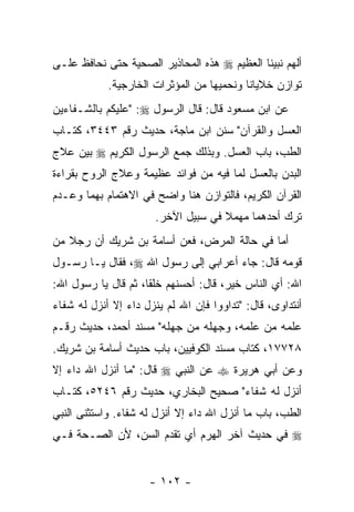 ‫ﺃﻟﻬﻡ ﻨﺒﻴﻨﺎ ﺍﻟﻌﻅﻴﻡ ‪ ‬ﻫﺫﻩ ﺍﻟﻤﺤﺎﺫﻴﺭ ﺍﻟﺼﺤﻴﺔ ﺤﺘﻰ ﻨﺤﺎﻓﻅ ﻋﻠـﻰ‬
            ‫ﺘﻭﺍﺯﻥ ﺨﻼﻴﺎﻨﺎ ﻭﻨﺤﻤﻴﻬﺎ ﻤﻥ ﺍﻟﻤﺅﺜﺭﺍﺕ ﺍﻟﺨﺎﺭﺠﻴﺔ.‬
‫ﻋﻥ ﺍﺒﻥ ﻤﺴﻌﻭﺩ ﻗﺎل: ﻗﺎل ﺍﻟﺭﺴﻭل ‪" :‬ﻋﻠﻴﻜﻡ ﺒﺎﻟﺸـﻔﺎﺀﻴﻥ‬
‫ﺍﻟﻌﺴل ﻭﺍﻟﻘﺭﺁﻥ" ﺴﻨﻥ ﺍﺒﻥ ﻤﺎﺠﺔ، ﺤﺩﻴﺙ ﺭﻗﻡ ٣٤٤٣، ﻜﺘـﺎﺏ‬
‫ﺍﻟﻁﺏ، ﺒﺎﺏ ﺍﻟﻌﺴل. ﻭﺒﺫﻟﻙ ﺠﻤﻊ ﺍﻟﺭﺴﻭل ﺍﻟﻜﺭﻴﻡ ‪ ‬ﺒﻴﻥ ﻋﻼﺝ‬
‫ﺍﻟﺒﺩﻥ ﺒﺎﻟﻌﺴل ﻟﻤﺎ ﻓﻴﻪ ﻤﻥ ﻓﻭﺍﺌﺩ ﻋﻅﻴﻤﺔ ﻭﻋﻼﺝ ﺍﻟﺭﻭﺡ ﺒﻘﺭﺍﺀﺓ‬
‫ﺍﻟﻘﺭﺁﻥ ﺍﻟﻜﺭﻴﻡ، ﻓﺎﻟﺘﻭﺍﺯﻥ ﻫﻨﺎ ﻭﺍﻀﺢ ﻓﻲ ﺍﻻﻫﺘﻤﺎﻡ ﺒﻬﻤﺎ ﻭﻋـﺩﻡ‬
                       ‫ﺘﺭﻙ ﺃﺤﺩﻫﻤﺎ ﻤﻬﻤﻼ ﻓﻲ ﺴﺒﻴل ﺍﻵﺨﺭ.‬
                                     ‫ﹰ‬
‫ﺃﻤﺎ ﻓﻲ ﺤﺎﻟﺔ ﺍﻟﻤﺭﺽ، ﻓﻌﻥ ﺃﺴﺎﻤﺔ ﺒﻥ ﺸﺭﻴﻙ ﺃﻥ ﺭﺠﻼ ﻤﻥ‬
   ‫ﹰ‬
‫ﻗﻭﻤﻪ ﻗﺎل: ﺠﺎﺀ ﺃﻋﺭﺍﺒﻲ ﺇﻟﻰ ﺭﺴﻭل ﺍﷲ ‪ ،‬ﻓﻘﺎل ﻴـﺎ ﺭﺴـﻭل‬
‫ﺍﷲ: ﺃﻱ ﺍﻟﻨﺎﺱ ﺨﻴﺭ، ﻗﺎل: ﺃﺤﺴﻨﻬﻡ ﺨﻠ ﹰﺎ، ﺜﻡ ﻗﺎل ﻴﺎ ﺭﺴﻭل ﺍﷲ:‬
                     ‫ﻘ‬                           ‫‪‬‬
‫ﺃﻨﺘﺩﺍﻭﻯ، ﻗﺎل: "ﺘﺩﺍﻭﻭﺍ ﻓﺈﻥ ﺍﷲ ﻟﻡ ﻴﻨﺯل ﺩﺍﺀ ﺇﻻ ﺃﻨﺯل ﻟﻪ ﺸﻔﺎﺀ‬
                               ‫‪‬‬
‫ﻋﻠﻤﻪ ﻤﻥ ﻋﻠﻤﻪ، ﻭﺠﻬﻠﻪ ﻤﻥ ﺠﻬﻠﻪ" ﻤﺴﻨﺩ ﺃﺤﻤﺩ، ﺤﺩﻴﺙ ﺭﻗـﻡ‬
‫٨٢٧٧١، ﻜﺘﺎﺏ ﻤﺴﻨﺩ ﺍﻟﻜﻭﻓﻴﻴﻥ، ﺒﺎﺏ ﺤﺩﻴﺙ ﺃﺴﺎﻤﺔ ﺒﻥ ﺸﺭﻴﻙ.‬
‫ﻭﻋﻥ ﺃﺒﻲ ﻫﺭﻴﺭﺓ ‪ ‬ﻋﻥ ﺍﻟﻨﺒﻲ ‪ ‬ﻗﺎل: "ﻤﺎ ﺃﻨﺯل ﺍﷲ ﺩﺍﺀ ﺇﻻ‬
‫ﺃﻨﺯل ﻟﻪ ﺸﻔﺎﺀ" ﺼﺤﻴﺢ ﺍﻟﺒﺨﺎﺭﻱ، ﺤﺩﻴﺙ ﺭﻗﻡ ٦٤٢٥، ﻜﺘـﺎﺏ‬
‫ﺍﻟﻁﺏ، ﺒﺎﺏ ﻤﺎ ﺃﻨﺯل ﺍﷲ ﺩﺍﺀ ﺇﻻ ﺃﻨﺯل ﻟﻪ ﺸﻔﺎﺀ. ﻭﺍﺴﺘﺜﻨﻰ ﺍﻟﻨﺒﻲ‬
‫‪ ‬ﻓﻲ ﺤﺩﻴﺙ ﺁﺨﺭ ﺍﻟﻬﺭﻡ ﺃﻱ ﺘﻘﺩﻡ ﺍﻟﺴﻥ، ﻷﻥ ﺍﻟﺼـﺤﺔ ﻓـﻲ‬


                     ‫- ٢٠١ -‬
 