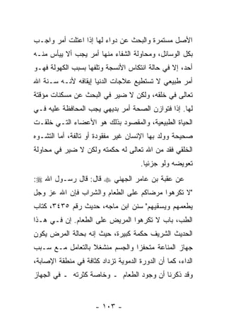 ‫ﺍﻷﺼل ﻤﺴﺘﻤﺭﺓ ﻭﺍﻟﺒﺤﺙ ﻋﻥ ﺩﻭﺍﺀ ﻟﻬﺎ ﺇﺫﺍ ﺍﻋﺘﻠﺕ ﺃﻤﺭ ﻭﺍﺠـﺏ‬
‫ﺒﻜل ﺍﻟﻭﺴﺎﺌل، ﻭﻤﺤﺎﻭﻟﺔ ﺍﻟﺸﻔﺎﺀ ﻤﻨﻬﺎ ﺃﻤﺭ ﻴﺠﺏ ﺃﻻ ﻴﻴﺄﺱ ﻤﻨـﻪ‬
          ‫ﹼ‬
‫ﺃﺤﺩ، ﺇﻻ ﻓﻲ ﺤﺎﻟﺔ ﺍﻨﺘﻜﺎﺱ ﺍﻷﻨﺴﺠﺔ ﻭﺘﻠﻔﻬﺎ ﺒﺴﺒﺏ ﺍﻟﻜﻬﻭﻟﺔ ﻓﻬـﻭ‬
‫ﺃﻤﺭ ﻁﺒﻴﻌﻲ ﻻ ﺘﺴﺘﻁﻴﻊ ﻋﻼﺠﺎﺕ ﺍﻟﺩﻨﻴﺎ ﺇﻴﻘﺎﻓﻪ ﻷ ﹼـﻪ ﺴـ ﹼﺔ ﺍﷲ‬
    ‫ﻨ‬      ‫ﻨ‬
‫ﺘﻌﺎﻟﻰ ﻓﻲ ﺨﻠﻘﻪ، ﻭﻟﻜﻥ ﻻ ﻀﻴﺭ ﻓﻲ ﺍﻟﺒﺤﺙ ﻋﻥ ﻤﺴﻜﻨﺎﺕ ﻤﺅﻗﺘﺔ‬
‫ﻟﻬﺎ. ﺇ ﹰﺍ ﻓﺘﻭﺍﺯﻥ ﺍﻟﺼﺤﺔ ﺃﻤﺭ ﺒﺩﻴﻬﻲ ﻴﺠﺏ ﺍﻟﻤﺤﺎﻓﻅﺔ ﻋﻠﻴﻪ ﻓـﻲ‬
                                              ‫ﺫ‬
‫ﺍﻟﺤﻴﺎﺓ ﺍﻟﻁﺒﻴﻌﻴﺔ، ﻭﺍﻟﻤﻘﺼﻭﺩ ﺒﺫﻟﻙ ﻫﻭ ﺍﻷﻋﻀﺎﺀ ﺍﻟﺘـﻲ ﺨﻠﻘـﺕ‬
‫ﺼﺤﻴﺤﺔ ﻭﻭﻟﺩ ﺒﻬﺎ ﺍﻹﻨﺴﺎﻥ ﻏﻴﺭ ﻤﻔﻘﻭﺩﺓ ﺃﻭ ﺘﺎﻟﻔﺔ، ﺃﻤﺎ ﺍﻟﺘﺸـﻭﻩ‬
‫ﺍﻟﺨﻠﻘﻲ ﻓﻘﺩ ﻤﻥ ﺍﷲ ﺘﻌﺎﻟﻰ ﻟﻪ ﺤﻜﻤﺘﻪ ﻭﻟﻜﻥ ﻻ ﻀﻴﺭ ﻓﻲ ﻤﺤﺎﻭﻟﺔ‬
                                      ‫ﺘﻌﻭﻴﻀﻪ ﻭﻟﻭ ﺠﺯﺌ ‪‬ﺎ.‬
                                        ‫ﻴ‬
‫ﻋﻥ ﻋﻘﺒﺔ ﺒﻥ ﻋﺎﻤﺭ ﺍﻟﺠﻬﻨﻲ ‪ ‬ﻗﺎل: ﻗﺎل ﺭﺴـﻭل ﺍﷲ ‪:‬‬
‫"ﻻ ﺘﻜﺭﻫﻭﺍ ﻤﺭﻀﺎﻜﻡ ﻋﻠﻰ ﺍﻟﻁﻌﺎﻡ ﻭﺍﻟﺸﺭﺍﺏ ﻓﺈﻥ ﺍﷲ ﻋﺯ ﻭﺠل‬
‫ﻴﻁﻌﻤﻬﻡ ﻭﻴﺴﻘﻴﻬﻡ" ﺴﻨﻥ ﺍﺒﻥ ﻤﺎﺠﻪ، ﺤﺩﻴﺙ ﺭﻗﻡ ٥٣٤٣، ﻜﺘﺎﺏ‬
‫ﺍﻟﻁﺏ، ﺒﺎﺏ ﻻ ﹸﻜﺭﻫﻭﺍ ﺍﻟﻤﺭﻴﺽ ﻋﻠﻰ ﺍﻟﻁﻌﺎﻡ. ﺇﻥ ﻓـﻲ ﻫـﺫﺍ‬
         ‫‪‬‬                          ‫ﺘ‬
‫ﺍﻟﺤﺩﻴﺙ ﺍﻟﺸﺭﻴﻑ ﺤﻜﻤﺔ ﻜﺒﻴﺭﺓ، ﺤﻴﺙ ﺇ ﹼﻪ ﺒﺤﺎﻟﺔ ﺍﻟﻤﺭﺽ ﻴﻜﻭﻥ‬
                  ‫ﻨ‬
‫ﺠﻬﺎﺯ ﺍﻟﻤﻨﺎﻋﺔ ﻤﺘﺤﻔ ‪‬ﺍ ﻭﺍﻟﺠﺴﻡ ﻤﻨﺸﻐﻼ ﺒﺎﻟﺘﻌﺎﻤل ﻤـﻊ ﺴـﺒﺏ‬
                  ‫ﹰ‬             ‫ﺯ‬
‫ﺍﻟﺩﺍﺀ، ﻜﻤﺎ ﺃﻥ ﺍﻟﺩﻭﺭﺓ ﺍﻟﺩﻤﻭﻴﺔ ﺘﺯﺩﺍﺩ ﻜﺜﺎﻓﺔ ﻓﻲ ﻤﻨﻁﻘﺔ ﺍﻹﺼﺎﺒﺔ،‬
                                            ‫‪‬‬
‫ﻭﻗﺩ ﺫﻜﺭﻨﺎ ﺃﻥ ﻭﺠﻭﺩ ﺍﻟﻁﻌﺎﻡ ـ ﻭﺨﺎﺼﺔ ﻜﺜﺭﺘﻪ ـ ﻓﻲ ﺍﻟﺠﻬﺎﺯ‬
                                      ‫‪‬‬


                      ‫- ٣٠١ -‬
 