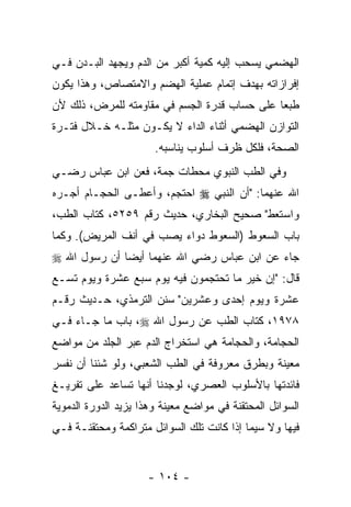 ‫ﺍﻟﻬﻀﻤﻲ ﻴﺴﺤﺏ ﺇﻟﻴﻪ ﻜﻤﻴﺔ ﺃﻜﺒﺭ ﻤﻥ ﺍﻟﺩﻡ ﻭﻴﺠﻬﺩ ﺍﻟﺒـﺩﻥ ﻓـﻲ‬
‫ﺇﻓﺭﺍﺯﺍﺘﻪ ﺒﻬﺩﻑ ﺇﺘﻤﺎﻡ ﻋﻤﻠﻴﺔ ﺍﻟﻬﻀﻡ ﻭﺍﻻﻤﺘﺼﺎﺹ، ﻭﻫﺫﺍ ﻴﻜﻭﻥ‬
‫ﻁﺒ ‪‬ﺎ ﻋﻠﻰ ﺤﺴﺎﺏ ﻗﺩﺭﺓ ﺍﻟﺠﺴﻡ ﻓﻲ ﻤﻘﺎﻭﻤﺘﻪ ﻟﻠﻤﺭﺽ، ﺫﻟﻙ ﻷﻥ‬
‫‪‬‬                                             ‫ﻌ‬
‫ﺍﻟﺘﻭﺍﺯﻥ ﺍﻟﻬﻀﻤﻲ ﺃﺜﻨﺎﺀ ﺍﻟﺩﺍﺀ ﻻ ﻴﻜـﻭﻥ ﻤﺜﻠـﻪ ﺨـﻼل ﻓﺘـﺭﺓ‬
                       ‫ﺍﻟﺼﺤﺔ، ﻓﻠﻜل ﻅﺭﻑ ﺃﺴﻠﻭﺏ ﻴﻨﺎﺴﺒﻪ.‬
‫ﻭﻓﻲ ﺍﻟﻁﺏ ﺍﻟﻨﺒﻭﻱ ﻤﺤﻁﺎﺕ ﺠ ‪‬ﺔ، ﻓﻌﻥ ﺍﺒﻥ ﻋﺒﺎﺱ ﺭﻀـﻲ‬
                    ‫ﻤ‬
‫ﺍﷲ ﻋﻨﻬﻤﺎ: "ﺃﻥ ﺍﻟﻨﺒﻲ ‪ ‬ﺍﺤﺘﺠﻡ، ﻭﺃﻋﻁـﻰ ﺍﻟﺤﺠـﺎﻡ ﺃﺠـﺭﻩ‬
‫ﻭﺍﺴﺘﻌﻁ" ﺼﺤﻴﺢ ﺍﻟﺒﺨﺎﺭﻱ، ﺤﺩﻴﺙ ﺭﻗﻡ ٩٥٢٥، ﻜﺘﺎﺏ ﺍﻟﻁﺏ،‬
‫ﺒﺎﺏ ﺍﻟﺴﻌﻭﻁ )ﺍﻟﺴﻌﻭﻁ ﺩﻭﺍﺀ ‪‬ﺼﺏ ﻓﻲ ﺃﻨﻑ ﺍﻟﻤﺭﻴﺽ(. ﻭﻜﻤﺎ‬
                     ‫ﻴ ‪‬‬
‫ﺠﺎﺀ ﻋﻥ ﺍﺒﻥ ﻋﺒﺎﺱ ﺭﻀﻲ ﺍﷲ ﻋﻨﻬﻤﺎ ﺃﻴ ‪‬ﺎ ﺃﻥ ﺭﺴﻭل ﺍﷲ ‪‬‬
              ‫ﻀ‬
‫ﻗﺎل: "ﺇﻥ ﺨﻴﺭ ﻤﺎ ﺘﺤﺘﺠﻤﻭﻥ ﻓﻴﻪ ﻴﻭﻡ ﺴﺒﻊ ﻋﺸﺭﺓ ﻭﻴﻭﻡ ﺘﺴـﻊ‬
                                          ‫‪‬‬
‫ﻋﺸﺭﺓ ﻭﻴﻭﻡ ﺇﺤﺩﻯ ﻭﻋﺸﺭﻴﻥ" ﺴﻨﻥ ﺍﻟﺘﺭﻤﺫﻱ، ﺤـﺩﻴﺙ ﺭﻗـﻡ‬
‫٨٧٩١، ﻜﺘﺎﺏ ﺍﻟﻁﺏ ﻋﻥ ﺭﺴﻭل ﺍﷲ ‪ ،‬ﺒﺎﺏ ﻤﺎ ﺠـﺎﺀ ﻓـﻲ‬
‫ﺍﻟﺤﺠﺎﻤﺔ، ﻭﺍﻟﺤﺠﺎﻤﺔ ﻫﻲ ﺍﺴﺘﺨﺭﺍﺝ ﺍﻟﺩﻡ ﻋﺒﺭ ﺍﻟﺠﻠﺩ ﻤﻥ ﻤﻭﺍﻀﻊ‬
‫ﻤﻌﻴﻨﺔ ﻭﺒﻁﺭﻕ ﻤﻌﺭﻭﻓﺔ ﻓﻲ ﺍﻟﻁﺏ ﺍﻟﺸﻌﺒﻲ، ﻭﻟﻭ ﺸﺌﻨﺎ ﺃﻥ ﻨﻔﺴﺭ‬
     ‫‪‬‬
‫ﻓﺎﺌﺩﺘﻬﺎ ﺒﺎﻷﺴﻠﻭﺏ ﺍﻟﻌﺼﺭﻱ، ﻟﻭﺠﺩﻨﺎ ﺃﻨﻬﺎ ﺘﺴﺎﻋﺩ ﻋﻠﻰ ﺘﻔﺭﻴـﻎ‬
‫ﺍﻟﺴﻭﺍﺌل ﺍﻟﻤﺤﺘﻘﻨﺔ ﻓﻲ ﻤﻭﺍﻀﻊ ﻤﻌﻴﻨﺔ ﻭﻫﺫﺍ ﻴﺯﻴﺩ ﺍﻟﺩﻭﺭﺓ ﺍﻟﺩﻤﻭﻴﺔ‬
‫ﻓﻴﻬﺎ ﻭﻻ ﺴﻴﻤﺎ ﺇﺫﺍ ﻜﺎﻨﺕ ﺘﻠﻙ ﺍﻟﺴﻭﺍﺌل ﻤﺘﺭﺍﻜﻤﺔ ﻭﻤﺤﺘﻘﻨـﺔ ﻓـﻲ‬


                     ‫- ٤٠١ -‬
 