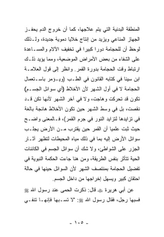 ‫ﺍﻟﻤﻨﻁﻘﺔ ﺍﻟﺒﺩﻨﻴﺔ ﺍﻟﺘﻲ ﻴﺘﻡ ﻋﻼﺠﻬﺎ، ﻜﻤﺎ ﺃﻥ ﺨﺭﻭﺝ ﺍﻟﺩﻡ ﻴﺤﻔـﺯ‬
                ‫‪‬‬
‫ﺍﻟﺠﻬﺎﺯ ﺍﻟﻤﻨﺎﻋﻲ ﻭﻴﺯﻴﺩ ﻤﻥ ﺇﻨﺘﺎﺝ ﺨﻼﻴﺎ ﺩﻤﻭﻴﺔ ﺠﺩﻴﺩﺓ، ﻭﻟـﺫﻟﻙ‬
‫ﻟﻭﺤﻅ ﺃﻥ ﻟﻠﺤﺠﺎﻤﺔ ﺩﻭ ‪‬ﺍ ﻜﺒﻴ ‪‬ﺍ ﻓﻲ ﺘﺨﻔﻴﻑ ﺍﻵﻻﻡ ﻭﺍﻟﻤﺴـﺎﻋﺩﺓ‬
                          ‫ﺭ ﺭ‬                 ‫‪‬‬
‫ﻋﻠﻰ ﺍﻟﺸﻔﺎﺀ ﻤﻥ ﺒﻌﺽ ﺍﻷﻤﺭﺍﺽ ﺍﻟﻤﻭﻀﻌﻴﺔ، ﻭﻤﻤﺎ ﻴﺅﻴﺩ ﺫﻟـﻙ‬
‫ﺍﺭﺘﺒﺎﻁ ﻭﻗﺕ ﺍﻟﺤﺠﺎﻤﺔ ﺒﺩﻭﺭﺓ ﺍﻟﻘﻤﺭ. ﻭﹸﻨﻅﺭ ﺇﻟﻰ ﻗﻭل ﺍﻟﻌﻼﻤـﺔ‬
                   ‫ﺍ‬
‫ﺍﺒﻥ ﺴﻴﻨﺎ ﻓﻲ ﻜﺘﺎﺒﻪ ﺍﻟﻘﺎﻨﻭﻥ ﻓﻲ ﺍﻟﻁـﺏ )ﻭﻴـﺅﻤﺭ ﺒﺎﺴـﺘﻌﻤﺎل‬
‫ﺍﻟﺤﺠﺎﻤﺔ ﻻ ﻓﻲ ﺃﻭل ﺍﻟﺸﻬﺭ ﻷﻥ ﺍﻷﺨﻼﻁ )ﺃﻱ ﺴﻭﺍﺌل ﺍﻟﺠﺴـﻡ(‬
‫ﺘﻜﻭﻥ ﻗﺩ ﺘﺤﺭﻜﺕ ﻭﻫﺎﺠﺕ، ﻭﻻ ﻓﻲ ﺁﺨﺭ ﺍﻟﺸﻬﺭ ﻷﻨﻬﺎ ﺘﻜﻥ ﻗـﺩ‬
‫ﻨﻘﺼﺕ، ﺒل ﻓﻲ ﻭﺴﻁ ﺍﻟﺸﻬﺭ ﺤﻴﻥ ﺘﻜﻭﻥ ﺍﻷﺨﻼﻁ ﻫﺎﺌﺠﺔ ﺒﺎﻟﻐﺔ‬
‫ﻓﻲ ﺘﺯﺍﻴﺩﻫﺎ ﻟﺘﺯﺍﻴﺩ ﺍﻟﻨﻭﺭ ﻓﻲ ﺠﺭﻡ ﺍﻟﻘﻤﺭ(، ﻓـﺎﻟﻤﻌﻨﻰ ﻭﺍﻀـﺢ‬
‫ﺤﻴﺙ ﺜﺒﺕ ﻋﻠﻤ ‪‬ﺎ ﺃﻥ ﺍﻟﻘﻤﺭ ﺤﻴﻥ ﻴﻘﺘﺭﺏ ﻤـﻥ ﺍﻷﺭﺽ ﻴﺠﻠـﺏ‬
                               ‫ﻴ ‪‬‬
‫ﺴﻭﺍﺌل ﺍﻷﺭﺽ ﺇﻟﻴﻪ ﺒﻤﺎ ﻓﻲ ﺫﻟﻙ ﻤﻴﺎﻩ ﺍﻟﻤﺤﻴﻁﺎﺕ ﻟﺘﻅﻬﺭ ﺁﺜـﺎﺭ‬
‫ﺍﻟﺠﺯﺭ ﻋﻠﻰ ﺍﻟﺸﻭﺍﻁﺊ، ﻭﻻ ﺸﻙ ﺃﻥ ﺴﻭﺍﺌل ﺍﻟﺠﺴﻡ ﻓﻲ ﺍﻟﻜﺎﺌﻨﺎﺕ‬
                        ‫‪‬‬
‫ﺍﻟﺤﻴﺔ ﺘﺘﺄﺜﺭ ﺒﻨﻔﺱ ﺍﻟﻁﺭﻴﻘﺔ، ﻭﻤﻥ ﻫﻨﺎ ﺠﺎﺀﺕ ﺍﻟﺤﻜﻤﺔ ﺍﻟﻨﺒﻭﻴﺔ ﻓﻲ‬
‫ﺘﻔﻀﻴل ﺍﻟﺤﺠﺎﻤﺔ ﺒﻤﻨﺘﺼﻑ ﺍﻟﺸﻬﺭ ﻷﻥ ﺍﻟﺴﻭﺍﺌل ﺤﻴﻨﻬﺎ ﻓﻲ ﺤﺎﻟﺔ‬
                      ‫‪‬‬
             ‫ﺍﺤﺘﻘﺎﻥ ﻜﺒﻴﺭ ﻭﻴﺴﻬل ﺇﺨﺭﺍﺠﻬﺎ ﻤﻥ ﺩﺍﺨل ﺍﻟﺠﺴﻡ.‬
‫ﻋﻥ ﺃﺒﻲ ﻫﺭﻴﺭﺓ ‪ ‬ﻗﺎل: ﹸﻜﺭﺕ ﺍﻟﺤﻤﻰ ﻋﻨﺩ ﺭﺴﻭل ﺍﷲ ‪‬‬
                       ‫ﺫ‬
‫ﻓﺴ ‪‬ﻬﺎ ﺭﺠل، ﻓﻘﺎل ﺭﺴﻭل ﺍﷲ ‪" :‬ﻻ ﺘﺴـﺒﻬﺎ ﻓﺈﻨﻬـﺎ ﺘﻨﻔـﻲ‬
                                              ‫ﺒ‬


                     ‫- ٥٠١ -‬
 