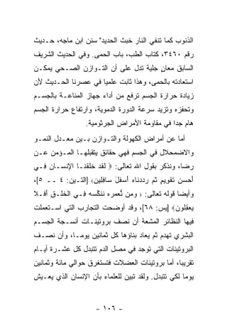 ‫ﺍﻟﺫﻨﻭﺏ ﻜﻤﺎ ﺘﻨﻔﻲ ﺍﻟﻨﺎﺭ ﺨﺒﺙ ﺍﻟﺤﺩﻴﺩ" ﺴﻨﻥ ﺍﺒﻥ ﻤﺎﺠﻪ، ﺤـﺩﻴﺙ‬
‫ﺭﻗﻡ ٠٦٤٣، ﻜﺘﺎﺏ ﺍﻟﻁﺏ، ﺒﺎﺏ ﺍﻟﺤﻤﻰ. ﻭﻓﻲ ﺍﻟﺤﺩﻴﺙ ﺍﻟﺸﺭﻴﻑ‬
‫ﺍﻟﺴﺎﺒﻕ ﻤﻌﺎﻥ ﺠﻠ ‪‬ﺔ ﺘﺩل ﻋﻠﻰ ﺃﻥ ﺍﻟﺘـﻭﺍﺯﻥ ﺍﻟﺼـﺤﻲ ﻴﻤﻜـﻥ‬
                      ‫‪‬‬           ‫ٍ ﻴ‬
‫ﺍﺴﺘﻌﺎﺩﺘﻪ ﺒﺎﻟﺤﻤﻰ، ﻭﻫﺫﺍ ﺜﺎﺒﺕ ﻋﻠﻤ ‪‬ﺎ ﻓﻲ ﻋﺼﺭﻨﺎ ﺍﻟﺤـﺩﻴﺙ ﻷﻥ‬
                     ‫ﻴ‬
‫ﺯﻴﺎﺩﺓ ﺤﺭﺍﺭﺓ ﺍﻟﺠﺴﻡ ﺘﺭﻓﻊ ﻤﻥ ﺃﺩﺍﺀ ﺠﻬﺎﺯ ﺍﻟﻤﻨﺎﻋـﺔ ﺒﺎﻟﺠﺴـﻡ‬
‫ﻭﺘﺤﻔﺯﻩ ﻭﺘﺯﻴﺩ ﺴﺭﻋﺔ ﺍﻟﺩﻭﺭﺓ ﺍﻟﺩﻤﻭﻴﺔ، ﻭﺍﺭﺘﻔﺎﻉ ﺤﺭﺍﺭﺓ ﺍﻟﺠﺴﻡ‬
                  ‫ﻫﺎﻡ ﺠ ‪‬ﺍ ﻓﻲ ﻤﻘﺎﻭﻤﺔ ﺍﻷﻤﺭﺍﺽ ﺍﻟﺠﺭﺜﻭﻤﻴﺔ.‬
                                               ‫ﺩ‬
‫ﺃﻤﺎ ﻋﻥ ﺃﻤﺭﺍﺽ ﺍﻟﻜﻬﻭﻟﺔ ﻭﺍﻟﺘـﻭﺍﺯﻥ ﺒـﻴﻥ ﻤﻌـﺩل ﺍﻟﻨﻤـﻭ‬
‫ﻭﺍﻻﻀﻤﺤﻼل ﻓﻲ ﺍﻟﺠﺴﻡ ﻓﻬﻲ ﺤﻘﺎﺌﻕ ﻴﺘﻘﺒﻠﻬـﺎ ﺍﻟﻤـﺅﻤﻥ ﻋـﻥ‬
‫ﺭﻀﺎ، ﻭﻨﺫﻜﺭ ﺒﻘﻭل ﺍﷲ ﺘﻌﺎﻟﻰ: ‪ ‬ﻟﻘﺩ ﺨﻠﻘ ﹶـﺎ ﺍﻹﻨ ‪‬ـﺎﻥ ِـﻲ‬
  ‫ِ ﹾﺴ ‪ ‬ﻓ‬     ‫ﹶ ﹶ ‪ ‬ﹶ ﹶ ﹾﻨ‬
‫ﺃﺤ ‪ ِ ‬ﺘﻘ ِﻴﻡ ﺜ ‪ ‬ﺭﺩﺩ ﹶﺎﻩ ﺃﺴﻔل ‪‬ﺎﻓ ِﻴﻥ‪] ‬ﺍﻟﺘـﻴﻥ: ٤ ــ ٥[،‬
                   ‫َ ‪‬ﺴﻥ ﹶ ﹾﻭ ٍ ﹸﻡ ‪  ‬ﻨ ‪  َ ‬ﹶ َ ﺴ ِﻠ ‪‬‬
‫ﻭﺃﻴ ‪‬ﺎ ﻗﻭﻟﻪ ﺘﻌﺎﻟﻰ: ‪ ‬ﻭ ‪‬ﻥ ﱡﻌﻤﺭﻩ ﻨﻨ ﱢﺴﻪ ِـﻲ ﺍﻟﺨﻠﹾـﻕ ﺃ ﹶـﻼ‬
‫ﹾ ﹶ ِ َﻓ ﹶ‬      ‫‪ ‬ﻤ ﻨ ‪    ‬ﹸ ﹶﻜ ‪  ‬ﻓ‬           ‫ﻀ‬
‫ﻴﻌﻘﹸﻭﻥ‪] ‬ﻴﺱ: ٨٦[، ﻭﻗﺩ ﺃﻭﻀﺤﺕ ﺍﻟﺘﺠﺎﺭﺏ ﺍﻟﺘﻲ ﹸﺴـﺘﻌﻤﻠﺕ‬
       ‫ﺍ‬                                   ‫‪ِ  ‬ﻠ ‪‬‬
‫ﻓﻴﻬﺎ ﺍﻟﻨﻅﺎﺌﺭ ﺍﻟﻤﺸﻌﺔ ﺃﻥ ﻨﺼﻑ ﺒﺭﻭﺘﻴﻨـﺎﺕ ﺃﻨﺴـﺠﺔ ﺍﻟﺠﺴـﻡ‬
                            ‫‪‬‬
‫ﺍﻟﺒﺸﺭﻱ ﹸﻬﺩﻡ ﺜﻡ ‪‬ﻌﺎﺩ ﺒﻨﺎﺅﻫﺎ ﻜل ﺜﻤﺎﻨﻴﻥ ﻴﻭ ‪‬ـﺎ، ﻭﺃﻥ ﻨﺼـﻑ‬
     ‫‪‬‬      ‫ﻤ‬                        ‫ﻴ‬       ‫ﺘ‬
‫ﺍﻟﺒﺭﻭﺘﻴﻨﺎﺕ ﺍﻟﺘﻲ ﺘﻭﺠﺩ ﻓﻲ ﻤﺼل ﺍﻟﺩﻡ ﺘﺘﺒﺩل ﻜل ﻋﺸـﺭﺓ ﺃﻴـﺎﻡ‬
‫ﺘﻘﺭﻴ ‪‬ﺎ، ﺃﻤﺎ ﺒﺭﻭﺘﻴﻨﺎﺕ ﺍﻟﻌﻀﻼﺕ ﻓﺘﺴﺘﻐﺭﻕ ﺤﻭﺍﻟﻲ ﻤﺎﺌﺔ ﻭﺜﻤﺎﻨﻴﻥ‬
                                                 ‫ﺒ‬
‫ﻴﻭ ‪‬ﺎ ﻟﻜﻲ ﺘﺘﺒﺩل. ﻭﻟﻘﺩ ﺘﺒﻴﻥ ﻟﻠﻌﻠﻤﺎﺀ ﺒﺄﻥ ﺍﻹﻨﺴﺎﻥ ﺍﻟﺫﻱ ﻴﻌـﻴﺵ‬
                                                    ‫ﻤ‬


                      ‫- ٦٠١ -‬
 