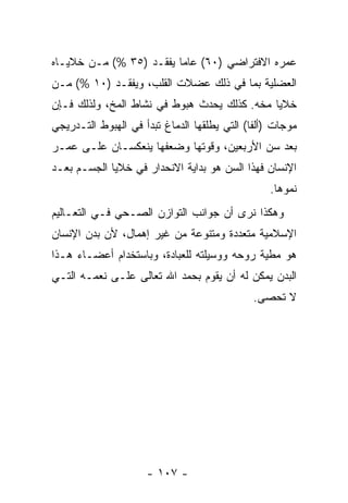 ‫ﻋﻤﺭﻩ ﺍﻻﻓﺘﺭﺍﻀﻲ )٠٦( ﻋﺎ ‪‬ﺎ ﻴﻔﻘـﺩ )٥٣ %( ﻤـﻥ ﺨﻼﻴـﺎﻩ‬
                         ‫ﻤ‬
‫ﺍﻟﻌﻀﻠﻴﺔ ﺒﻤﺎ ﻓﻲ ﺫﻟﻙ ﻋﻀﻼﺕ ﺍﻟﻘﻠﺏ، ﻭﻴﻔﻘـﺩ )٠١ %( ﻤـﻥ‬
‫ﺨﻼﻴﺎ ﻤ ﹼﻪ. ﻜﺫﻟﻙ ﻴﺤﺩﺙ ﻫﺒﻭﻁ ﻓﻲ ﻨﺸﺎﻁ ﺍﻟﻤﺦ، ﻭﻟﺫﻟﻙ ﻓـﺈﻥ‬
‫‪‬‬                                         ‫ﺨ‬
‫ﻤﻭﺠﺎﺕ )ﺃﻟﻔﺎ( ﺍﻟﺘﻲ ﻴﻁﻠﻘﻬﺎ ﺍﻟﺩﻤﺎﻍ ﺘﺒﺩﺃ ﻓﻲ ﺍﻟﻬﺒﻭﻁ ﺍﻟﺘـﺩﺭﻴﺠﻲ‬
‫ﺒﻌﺩ ﺴﻥ ﺍﻷﺭﺒﻌﻴﻥ، ﻭﻗﻭﺘﻬﺎ ﻭﻀﻌﻔﻬﺎ ﻴﻨﻌﻜﺴـﺎﻥ ﻋﻠـﻰ ﻋﻤـﺭ‬
‫ﺍﻹﻨﺴﺎﻥ ﻓﻬﺫﺍ ﺍﻟﺴﻥ ﻫﻭ ﺒﺩﺍﻴﺔ ﺍﻻﻨﺤﺩﺍﺭ ﻓﻲ ﺨﻼﻴﺎ ﺍﻟﺠﺴـﻡ ﺒﻌـﺩ‬
                                                 ‫ﻨﻤﻭﻫﺎ.‬
‫ﻭﻫﻜﺫﺍ ﻨﺭﻯ ﺃﻥ ﺠﻭﺍﻨﺏ ﺍﻟﺘﻭﺍﺯﻥ ﺍﻟﺼـﺤﻲ ﻓـﻲ ﺍﻟﺘﻌـﺎﻟﻴﻡ‬
                                   ‫‪‬‬
‫ﺍﻹﺴﻼﻤﻴﺔ ﻤﺘﻌﺩﺩﺓ ﻭﻤﺘﻨﻭﻋﺔ ﻤﻥ ﻏﻴﺭ ﺇﻫﻤﺎل، ﻷﻥ ﺒﺩﻥ ﺍﻹﻨﺴﺎﻥ‬
           ‫‪‬‬
‫ﻫﻭ ﻤﻁﻴﺔ ﺭﻭﺤﻪ ﻭﻭﺴﻴﻠﺘﻪ ﻟﻠﻌﺒﺎﺩﺓ، ﻭﺒﺎﺴﺘﺨﺩﺍﻡ ﺃﻋﻀـﺎﺀ ﻫـﺫﺍ‬
‫ﺍﻟﺒﺩﻥ ﻴﻤﻜﻥ ﻟﻪ ﺃﻥ ﻴﻘﻭﻡ ﺒﺤﻤﺩ ﺍﷲ ﺘﻌﺎﻟﻰ ﻋﻠـﻰ ﻨﻌﻤـﻪ ﺍﻟﺘـﻲ‬
                                    ‫‪‬‬
                                              ‫ﻻ ﹸﺤﺼﻰ.‬
                                                  ‫ﺘ‬




                     ‫- ٧٠١ -‬
 