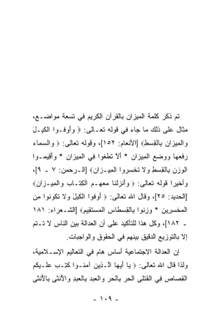 ‫ﺘﻡ ﺫﻜﺭ ﻜﻠﻤﺔ ﺍﻟﻤﻴﺯﺍﻥ ﺒﺎﻟﻘﺭﺁﻥ ﺍﻟﻜﺭﻴﻡ ﻓﻲ ﺘﺴﻌﺔ ﻤﻭﺍﻀـﻊ،‬
‫ﻤﺜﺎل ﻋﻠﻰ ﺫﻟﻙ ﻤﺎ ﺠﺎﺀ ﻓﻲ ﻗﻭﻟﻪ ﺘﻌـﺎﻟﻰ: ‪ ‬ﻭﺃﻭ ﹸـﻭﺍ ﺍﻟﻜﻴ‪‬ـل‬
‫ﹾﹶ َ‬       ‫‪ َ ‬ﻓ‬
‫‪‬ﺍﻟ ِﻴ ‪‬ﺍﻥ ِﺎﻟﻘﺴﻁ‪] ‬ﺍﻷﻨﻌﺎﻡ: ٢٥١[، ﻭﻗﻭﻟﻪ ﺘﻌﺎﻟﻰ: ‪ ‬ﺍﻟﺴ ‪‬ﺎﺀ‬
‫ﻭ ‪‬ﻤ ‪‬‬                                  ‫ﻭ ﹾﻤ ﺯ ‪ ‬ﺒ ﹾ ِ ‪ِ ‬‬
‫ﺭﻓﻌ ‪‬ﺎ ﻭﻭﻀﻊ ﺍﻟ ِﻴ ‪‬ﺍﻥ * ﺃﻻ ﺘﻁﻐﻭ‪‬ﺍ ِﻲ ﺍﻟ ِﻴ ‪‬ﺍﻥ * ‪‬ﺃ ِﻴ ‪‬ـﻭﺍ‬
   ‫‪ ‬ﹶ ‪‬ﻬ ‪    ‬ﹾﻤ ﺯ ‪ َ ‬ﱠ ﹶ ﹾ ﹶ ﻓ ﹾﻤ ﺯ ِ ﻭَﻗ ﻤ‬
‫ﺍﻟﻭﺯﻥ ِﺎﻟﻘﺴﻁ ‪‬ﻻ ﺘﺨﺴ ‪‬ﻭﺍ ﺍﻟ ِﻴـ ‪‬ﺍﻥ‪] ‬ﺍﻟـﺭﺤﻤﻥ: ٧ ـ ٩[،‬
                   ‫ﹾ ‪   ‬ﺒ ﹾ ِ ‪ ِ ‬ﻭ ﹶ ﹸ ﹾ ِﺭ ﹾ ﻤ ﺯ ‪‬‬
‫ﻭﺃﺨﻴ ‪‬ﺍ ﻗﻭﻟﻪ ﺘﻌﺎﻟﻰ: ‪ ‬ﻭﺃﻨﺯﻟ ﹶﺎ ﻤﻌ ‪‬ـﻡ ﺍﻟ ِ ﹶـﺎ ‪ ‬ﺍﻟ ِﻴـ ‪‬ﺍﻥ‪‬‬
 ‫‪ َ‬ﹾ ‪ ‬ﹾﻨ ‪ ‬ﻬ ‪ ‬ﹾﻜﺘ ﺏ ﻭ ﹾﻤ ﺯ ‪‬‬                       ‫ﺭ‬
‫]ﺍﻟﺤﺩﻴﺩ: ٥٢[، ﻭﻗﺎل ﺍﷲ ﺘﻌﺎﻟﻰ: ‪ ‬ﺃﻭ ﹸﻭﺍ ﺍﻟﻜﻴل ‪‬ﻻ ﺘ ﹸﻭ ﹸﻭﺍ ﻤﻥ‬
‫َ ‪‬ﻓ ﹾ ﹶ ‪ َ ‬ﻭ ﹶ ﹶﻜ ﻨ ِ ‪‬‬
‫ﺍﻟﻤﺨﺴ ِﻴﻥ * ﻭﺯ ﹸﻭﺍ ِﺎﻟﻘﺴ ﹶﺎﺱ ﺍﻟﻤﺴﺘ ِﻴﻡ‪] ‬ﺍﻟﺸـﻌﺭﺍﺀ: ١٨١‬
                ‫ﹾ ‪ ‬ﹾ ِﺭ ‪ِ  ‬ﻨ ﺒ ﹾ ِ ‪‬ﻁ ِ ﹾ ‪  ‬ﹶﻘ ِ‬
‫ـ ٢٨١[، ﻭﻜل ﻫﺫﺍ ﻟﻠﺘﺄﻜﻴﺩ ﻋﻠﻰ ﺃﻥ ﺍﻟﻌﺩﺍﻟﺔ ﺒﻴﻥ ﺍﻟﻨﺎﺱ ﻻ ﺘـﺘﻡ‬
                         ‫‪‬‬
             ‫ﺇﻻ ﺒﺎﻟﺘﻭﺯﻴﻊ ﺍﻟﺩﻗﻴﻕ ﺒﻴﻨﻬﻡ ﻓﻲ ﺍﻟﺤﻘﻭﻕ ﻭﺍﻟﻭﺍﺠﺒﺎﺕ.‬
‫ﺇﻥ ﺍﻟﻌﺩﺍﻟﺔ ﺍﻻﺠﺘﻤﺎﻋﻴﺔ ﺃﺴﺎﺱ ﻫﺎﻡ ﻓﻲ ﺍﻟﺘﻌﺎﻟﻴﻡ ﺍﻹﺴـﻼﻤﻴﺔ،‬
                                                 ‫‪‬‬
‫ﻭﻟﺫﺍ ﻗﺎل ﺍﷲ ﺘﻌﺎﻟﻰ: ‪ ‬ﺎ ﺃﻴ ‪‬ﺎ ﺍﱠـ ِﻴﻥ ﺁﻤ ﹸـﻭﺍ ﻜ ِـﺏ ﻋ ﹶـﻴ ﹸﻡ‬
‫ﹸﺘ ‪ ‬ﻠ ‪‬ﻜ ‪‬‬      ‫ﻴ َ ‪‬ﻬ ﻟ ﺫ ‪  ‬ﻨ‬
‫ﺍﻟﻘ ‪‬ﺎﺹ ِﻲ ﺍﻟﻘﺘ ﹶﻰ ﺍﻟﺤ ‪ِ ‬ﺎﻟﺤﺭ ‪‬ﺍﻟﻌﺒﺩ ِﺎﻟﻌﺒﺩ ‪‬ﺍﻷﻨ ﹶﻰ ِﺎﻷﻨ ﹶﻰ‬
 ‫ﹾ ِﺼ ‪ ‬ﻓ ﹾ ﹶ ﹾﻠ ﹾ ‪‬ﺭ ﺒ ﹾ ‪  ‬ﻭ ﹾ ‪   ‬ﺒ ﹾ ‪ ِ  ‬ﻭ ُ ﹾﺜ ﺒ ُ ﹾﺜ‬

                        ‫- ٩٠١ -‬
 