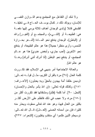 ‫ﻭﻻ ﺸﻙ ﺃﻥ ﺍﻟﺘﻔﺎﻋل ﻤﻊ ﺍﻟﻤﺠﺘﻤﻊ ﻴﺩﻋﻡ ﺍﻟﺘـﻭﺍﺯﻥ ﺍﻟﻨﻔﺴـﻲ‬
                                         ‫‪‬‬
‫ﻟﻺﻨﺴﺎﻥ، ﻭﻴﺅﻜﺩ ﺫﻟﻙ ﺩ. ﻜﻤﺎل ﻴﻭﺴـﻑ ﺍﻟﺤـﺎﺝ ﻓـﻲ ﺘﻌﻠﻴﻘـﻪ‬
‫ﺍﻟﻔﻠﺴﻔﻲ ﻗﺎﺌﻼ )ﻭﻟﺩﻯ ﺍﻟﻭﺠﺩﺍﻥ ﺃﻫﺩﺍﻑ ﺜﻼﺜﺔ ﻴﺭﻤﻲ ﺇﻟﻴﻬﺎ ﺩﻓﻌـﺔ‬
                                          ‫ﹰ‬
‫ﻫﻲ: ﺍﻟﻁﺒﻴﻌـﺔ ﺃﻭ )ﺍﻟﺸـﻲﺀ(، ﻭﺍﻟﻤﺠﺘﻤـﻊ ﺃﻭ )ﺍﻟﻐﻴـﺭ( ﻭﺍﷲ‬
‫ﺃﻭ )ﺍﻟﺒﺎﻁﻥ(، ﺍﻟﻭﺠﺩﺍﻥ ﻴﻨﺩﻓﻊ ﻨﺤﻭ ﺍﻟﻤـﺎﺩﺓ )ﺃﺸـﻌﺭ ﺒﺤـﺭﺍﺭﺓ‬
‫ﺍﻟﺸﻤﺱ، ﻭﺃﺭﻯ ﻤﻨﻅ ‪‬ﺍ ﺠﻤﻴﻼ( ﻫﺫﺍ ﻫﻭ ﻋﺎﻟﻡ ﺍﻟﻁﺒﻴﻌﺔ، ﺃﻭ ﻴﻨﺩﻓﻊ‬
                               ‫ﹰ‬     ‫ﺭ‬
‫ﻨﺤﻭ ﺍﻵﺨﺭﻴﻥ )ﺃﺤﺏ ﺠﺎﺭﻱ، ﻭﺃﺒﻐﺽ ﻋﺩﻭﻱ( ﻫﺫﺍ ﻫﻭ ﻋـﺎﻟﻡ‬
‫ﺍﻟﻤﺠﺘﻤﻊ، ﺃﻭ ﻴﻨﺩﻓﻊ ﻨﺤﻭ ﺍﻟﺒﺎﻁﻥ )ﺃﻨﺎ ﺃﺩﺭﻙ ﺃﻨﻨﻲ ﺃﺩﺭﻙ( ﻭﻫـﺫﺍ‬
                                               ‫ﻫﻭ ﻋﺎﻟﻡ ﺍﷲ(.‬
‫ﻭﺍﻟﻌﺩﺍﻟﺔ ﺍﻻﺠﺘﻤﺎﻋﻴﺔ ﺃﻤﺭ ﺒﺩﻴﻬﻲ ﻓﻲ ﺍﻹﺴﻼﻡ، ﻓﻘﺩ ﺘﻜـﺭﺭﺕ‬
                           ‫‪‬‬
‫ﻜﻠﻤﺔ ﺍﻟﻌﺩل )٤٢( ﻤ ‪‬ﺓ ﺒﺎﻟﻘﺭﺁﻥ ﺍﻟﻜﺭﻴﻡ، ﻤﺜـل ﻗﻭﻟـﻪ ﺘﻌـﺎﻟﻰ:‬
                                    ‫ﺭ‬
‫‪‬ﻭﻤﻤﻥ ﺨﻠﻘ ﹶﺎ ﺃﻤﺔ ﻴﻬ ‪‬ﻭﻥ ِﺎﻟﺤﻕ ﻭﺒﻪ ﻴﻌﺩﹸﻭﻥ‪] ‬ﺍﻷﻋـﺭﺍﻑ:‬
           ‫‪   ِ ‬ﹶ ﹶ ﹾﻨ ُ ‪ ‬ﹲ ‪ ‬ﺩ ‪ ‬ﺒ ﹾ ‪ ‬ﱢ ‪ِ   ِ ِ ‬ﻟ ‪‬‬
‫١٨١[، ﻭﻜﺫﻟﻙ ﻗﻭﻟﻪ ﺘﻌﺎﻟﻰ: ‪‬ﺇﻥ ﺍﷲ ﻴﺄﻤﺭ ِﺎﻟﻌﺩل ‪‬ﺍﻹﺤ ‪‬ﺎﻥ‪‬‬
 ‫ِ ‪   ْ  َ ‬ﺒ ﹾ ‪ ِ  ‬ﻭ ‪‬ﺴ ِ‬
‫]ﺍﻟﻨﺤل: ٠٩[. ﺃﻤﺎ ﻜﻠﻤﺔ )ﻅﻠﻡ( ﻭﻤﺸﺘﻘﺎﺘﻬﺎ ﻓﻘﺩ ﺘﻜﺭﺭﺕ ﺃﻜﺜﺭ ﻤﻥ‬
‫)٠٥١( ﻤﺭﺓ، ﻭﻻ ﻋﺠﺏ ﻓﻲ ﺫﻟﻙ ﻓﺎﻟﻅﻠﻡ ﻋﻠﻰ ﺍﻷﺭﺽ ﺃﻜﺜـﺭ‬
‫ﺒﻜﺜﻴﺭ ﻤﻥ ﺍﻟﻌﺩل ﻓﻴﻬﺎ، ﻭﻫﻭ ﻋﻨﺩ ﺍﷲ ﺘﻌﺎﻟﻰ ﻤﻤﻘﻭﺕ ﻭﻴﺤﺫﺭ ﻤﻨﻪ‬
‫ﻜﺜﻴ ‪‬ﺍ، ﻓﺈﻥ ﻤﻥ ﺃﺴﻤﺎﺌﻪ ﺍﻟﺤﺴﻨﻰ )ﺍﻟﻌـﺩل(، ﻗـﺎل ﺍﷲ ﺘﻌـﺎﻟﻰ:‬
                                           ‫‪‬‬     ‫ﺭ‬
‫‪   ‬ﻌﻠﻡ ﺍﻟ ِﻴﻥ ﻅﻠ ‪‬ﻭﺍ ﺃﻱ ‪‬ﻨﻘﻠ ٍ ‪‬ﻨﻘﻠ ‪‬ﻭﻥ‪] ‬ﺍﻟﺸﻌﺭﺍﺀ: ٧٢٢[،‬
                 ‫ﻭﺴﻴ ‪ ‬ﹶ ‪ ‬ﱠﺫ ‪ ‬ﹶ ﹶﻤ َ ‪ ‬ﻤ ﹶ ﹶﺏ ﻴ ﹶ ِﺒ ‪‬‬


                       ‫- ١١١ -‬
 