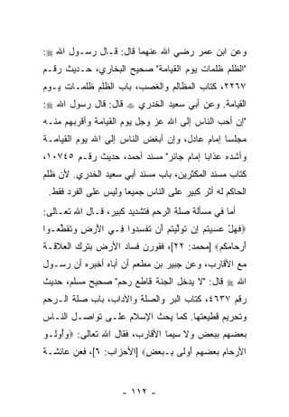 ‫ﻭﻋﻥ ﺍﺒﻥ ﻋﻤﺭ ﺭﻀﻲ ﺍﷲ ﻋﻨﻬﻤﺎ ﻗﺎل: ﻗـﺎل ﺭﺴـﻭل ﺍﷲ ‪:‬‬
‫"ﺍﻟﻅﻠﻡ ﻅﻠﻤﺎﺕ ﻴﻭﻡ ﺍﻟﻘﻴﺎﻤﺔ" ﺼﺤﻴﺢ ﺍﻟﺒﺨﺎﺭﻱ، ﺤـﺩﻴﺙ ﺭﻗـﻡ‬
‫٧٦٢٢، ﻜﺘﺎﺏ ﺍﻟﻤﻅﺎﻟﻡ ﻭﺍﻟﻐﺼﺏ، ﺒﺎﺏ ﺍﻟﻅﻠﻡ ﻅﻠﻤـﺎﺕ ﻴـﻭﻡ‬
‫ﺍﻟﻘﻴﺎﻤﺔ. ﻭﻋﻥ ﺃﺒﻲ ﺴﻌﻴﺩ ﺍﻟﺨﺩﺭﻱ ‪ ‬ﻗﺎل: ﻗﺎل ﺭﺴﻭل ﺍﷲ ‪:‬‬
‫"ﺇﻥ ﺃﺤﺏ ﺍﻟﻨﺎﺱ ﺇﻟﻰ ﺍﷲ ﻋﺯ ﻭﺠل ﻴﻭﻡ ﺍﻟﻘﻴﺎﻤﺔ ﻭﺃﻗﺭﺒﻬﻡ ﻤﻨـﻪ‬
                                             ‫‪‬‬   ‫‪‬‬
‫ﻤﺠﻠ ‪‬ﺎ ﺇﻤﺎﻡ ﻋﺎﺩل، ﻭﺇﻥ ﺃﺒﻐﺽ ﺍﻟﻨﺎﺱ ﺇﻟﻰ ﺍﷲ ﻴﻭﻡ ﺍﻟﻘﻴﺎﻤـﺔ‬
                               ‫‪‬‬               ‫ﺴ‬
‫ﻭﺃﺸﺩﻩ ﻋﺫﺍ ‪‬ﺎ ﺇﻤﺎﻡ ﺠﺎﺌﺭ" ﻤﺴﻨﺩ ﺃﺤﻤﺩ، ﺤﺩﻴﺙ ﺭﻗـﻡ ٥٤٧٠١،‬
                                        ‫ﺒ‬
‫ﻜﺘﺎﺏ ﻤﺴﻨﺩ ﺍﻟﻤﻜﺜﺭﻴﻥ، ﺒﺎﺏ ﻤﺴﻨﺩ ﺃﺒﻲ ﺴﻌﻴﺩ ﺍﻟﺨﺩﺭﻱ. ﻷﻥ ﻅﻠﻡ‬
    ‫‪‬‬
 ‫ﺍﻟﺤﺎﻜﻡ ﻟﻪ ﺃﺜﺭ ﻜﺒﻴﺭ ﻋﻠﻰ ﺍﻟﻨﺎﺱ ﺠﻤﻴ ‪‬ﺎ ﻭﻟﻴﺱ ﻋﻠﻰ ﺍﻟﻔﺭﺩ ﻓﻘﻁ.‬
                      ‫ﻌ‬               ‫‪ ‬‬
‫ﺃﻤﺎ ﻓﻲ ﻤﺴﺄﻟﺔ ﺼﻠﺔ ﺍﻟﺭﺤﻡ ﻓﺘﺸﺩﻴﺩ ﻜﺒﻴﺭ، ﻗـﺎل ﺍﷲ ﺘﻌـﺎﻟﻰ:‬
‫‪‬ﻓﻬل ﻋﺴﻴﺘﻡ ِﻥ ﺘﻭﻟﻴﺘﻡ َﻥ ﺘﻔﺴ ‪‬ﻭﺍ ِـﻲ ﺍﻷﺭ ِ ﻭﺘﻘﻁ ‪‬ـﻭﺍ‬
   ‫َ ‪ ‬ﺽ ‪ ‬ﹸ ﹶ ﱢﻌ‬ ‫ﹶ ‪    ْ ‬ﹸ ‪ ‬ﺇ ﹶ ‪ ‬ﱠ ‪ ‬ﹸ ‪ ‬ﺃ ﹸ ﹾ ِﺩ ﻓ‬
‫ﺃﺭ ‪‬ﺎﻤﻜﻡ‪] ‬ﻤﺤﻤﺩ: ٢٢[، ﻓﻘﻭﺭﻥ ﻓﺴﺎﺩ ﺍﻷﺭﺽ ﺒﺘﺭﻙ ﺍﻟﻌﻼﻗـﺔ‬
                                          ‫َ ‪‬ﺤ ‪ ‬ﹸ ‪‬‬
‫ﻤﻊ ﺍﻷﻗﺎﺭﺏ، ﻭﻋﻥ ﺠﺒﻴﺭ ﺒﻥ ﻤﻁﻌﻡ ﺃﻥ ﺃﺒﺎﻩ ﺃﺨﺒﺭﻩ ﺃﻥ ﺭﺴـﻭل‬
                    ‫‪‬‬
‫ﺍﷲ ‪ ‬ﻗﺎل: "ﻻ ﻴﺩﺨل ﺍﻟﺠﻨﺔ ﻗﺎﻁﻊ ﺭﺤﻡ" ﺼﺤﻴﺢ ﻤﺴﻠﻡ، ﺤﺩﻴﺙ‬
‫ﺭﻗﻡ ٧٣٦٤، ﻜﺘﺎﺏ ﺍﻟﺒﺭ ﻭﺍﻟﺼﻠﺔ ﻭﺍﻵﺩﺍﺏ، ﺒﺎﺏ ﺼﻠﺔ ﺍﻟـﺭﺤﻡ‬
‫ﻭﺘﺤﺭﻴﻡ ﻗﻁﻴﻌﺘﻬﺎ. ﻜﻤﺎ ﻴﺤﺙ ﺍﻹﺴﻼﻡ ﻋﻠـﻰ ﺘﻭﺍﺼـل ﺍﻟﻨـﺎﺱ‬
‫ﺒﻌﻀﻬﻡ ﺒﺒﻌﺽ ﻭﻻ ﺴﻴﻤﺎ ﺍﻷﻗﺎﺭﺏ، ﻓﻘﺎل ﺍﷲ ﺘﻌﺎﻟﻰ: ‪‬ﻭُﻭﹸـﻭ‬
  ‫‪‬ﺃ ﻟ‬
‫ﺍﻷﺭ ‪‬ﺎﻡ ﺒﻌﻀﻬﻡ ﺃﻭ ﹶﻰ ِـﺒﻌﺽ‪] ‬ﺍﻷﺤﺯﺍﺏ: ٦[، ﻓﻌﻥ ﻋﺎﺌﺸـﺔ‬
                         ‫‪‬ﺤ ِ ‪ َ     ‬ﻟ ﺒ ‪ٍ  ‬‬


                      ‫- ٢١١ -‬
 