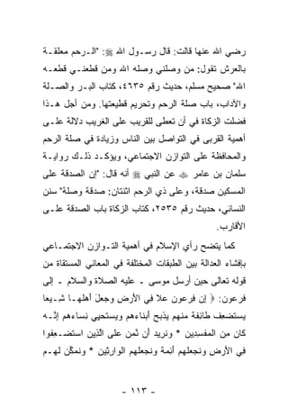 ‫ﺭﻀﻲ ﺍﷲ ﻋﻨﻬﺎ ﻗﺎﻟﺕ: ﻗﺎل ﺭﺴـﻭل ﺍﷲ ‪" :‬ﺍﻟـﺭﺤﻡ ﻤﻌﻠﻘـﺔ‬
‫ﺒﺎﻟﻌﺭﺵ ﺘﻘﻭل: ﻤﻥ ﻭﺼﻠﻨﻲ ﻭﺼﻠﻪ ﺍﷲ ﻭﻤﻥ ﻗﻁﻌﻨـﻲ ﻗﻁﻌـﻪ‬
‫ﺍﷲ" ﺼﺤﻴﺢ ﻤﺴﻠﻡ، ﺤﺩﻴﺙ ﺭﻗﻡ ٥٣٦٤، ﻜﺘﺎﺏ ﺍﻟﺒـﺭ ﻭﺍﻟﺼـﻠﺔ‬
‫ﻭﺍﻵﺩﺍﺏ، ﺒﺎﺏ ﺼﻠﺔ ﺍﻟﺭﺤﻡ ﻭﺘﺤﺭﻴﻡ ﻗﻁﻴﻌﺘﻬﺎ. ﻭﻤﻥ ﺃﺠل ﻫـﺫﺍ‬
‫ﻓ ‪‬ﻠﺕ ﺍﻟﺯﻜﺎﺓ ﻓﻲ ﺃﻥ ﹸﻌﻁﻰ ﻟﻠﻘﺭﻴﺏ ﻋﻠﻰ ﺍﻟﻐﺭﻴﺏ ﺩﻻﻟﺔ ﻋﻠـﻰ‬
                               ‫‪‬ﺘ‬               ‫ﹸﻀ‬
‫ﺃﻫﻤﻴﺔ ﺍﻟﻘﺭﺒﻰ ﻓﻲ ﺍﻟﺘﻭﺍﺼل ﺒﻴﻥ ﺍﻟﻨﺎﺱ ﻭﺯﻴﺎﺩﺓ ﻓﻲ ﺼﻠﺔ ﺍﻟﺭﺤﻡ‬
‫ﻭﺍﻟﻤﺤﺎﻓﻅﺔ ﻋﻠﻰ ﺍﻟﺘﻭﺍﺯﻥ ﺍﻻﺠﺘﻤﺎﻋﻲ، ﻭﻴﺅﻜـﺩ ﺫﻟـﻙ ﺭﻭﺍﻴـﺔ‬
‫ﺴﻠﻤﺎﻥ ﺒﻥ ﻋﺎﻤﺭ ‪ ‬ﻋﻥ ﺍﻟﻨﺒﻲ ‪ ‬ﺃﻨﻪ ﻗﺎل: "ﺇﻥ ﺍﻟﺼﺩﻗﺔ ﻋﻠﻰ‬
           ‫‪‬‬
‫ﺍﻟﻤﺴﻜﻴﻥ ﺼﺩﻗﺔ، ﻭﻋﻠﻰ ﺫﻱ ﺍﻟﺭﺤﻡ ﺍﺜﻨﺘﺎﻥ: ﺼﺩﻗﺔ ﻭﺼﻠﺔ" ﺴﻨﻥ‬
‫ﺍﻟﻨﺴﺎﺌﻲ، ﺤﺩﻴﺙ ﺭﻗﻡ ٥٣٥٢، ﻜﺘﺎﺏ ﺍﻟﺯﻜﺎﺓ ﺒﺎﺏ ﺍﻟﺼﺩﻗﺔ ﻋﻠـﻰ‬
                                                           ‫ﺍﻷﻗﺎﺭﺏ.‬
‫ﻜﻤﺎ ﻴﺘﻀﺢ ﺭﺃﻱ ﺍﻹﺴﻼﻡ ﻓﻲ ﺃﻫﻤﻴﺔ ﺍﻟﺘـﻭﺍﺯﻥ ﺍﻻﺠﺘﻤـﺎﻋﻲ‬
‫ﺒﺈﻓﺸﺎﺀ ﺍﻟﻌﺩﺍﻟﺔ ﺒﻴﻥ ﺍﻟﻁﺒﻘﺎﺕ ﺍﻟﻤﺨﺘﻠﻔﺔ ﻓﻲ ﺍﻟﻤﻌﺎﻨﻲ ﺍﻟﻤﺴﺘﻘﺎﺓ ﻤﻥ‬
‫ﻗﻭﻟﻪ ﺘﻌﺎﻟﻰ ﺤﻴﻥ ﺃﺭﺴل ﻤﻭﺴﻰ ـ ﻋﻠﻴﻪ ﺍﻟﺼﻼﺓ ﻭﺍﻟﺴﻼﻡ ـ ﺇﻟﻰ‬
‫ﻓﺭﻋﻭﻥ: ‪ ‬ﺇﻥ ﻓﺭﻋﻭﻥ ‪‬ﻼ ِﻲ ﺍﻷﺭ ِ ‪  ‬ل ﺃﻫﻠ ‪‬ـﺎ ِـﻴ ‪‬ﺎ‬
 ‫ِ ‪     ِ ‬ﻋ ﹶ ﻓ َ ‪‬ﺽ ﻭﺠﻌ َ َ ‪ ‬ﹶﻬ ﺸ ‪‬ﻌ‬
‫ﻴﺴﺘﻀﻌﻑ ﹶﺎ ِﻔ ﹰ ﻤﻨﻬﻡ ﻴﺫ ‪‬ﺢ ﺃﺒ ﹶﺎﺀﻫﻡ ﻭﻴﺴﺘﺤ ِﻲ ﻨ ‪‬ﺎﺀﻫﻡ ﺇ ﱠـﻪ‬
‫‪  ‬ﹶ ‪ ِ ‬ﹸ ﻁ ﺌ ﹶﺔ ‪ ‬ﹾ ‪   ‬ﹶﺒ ‪ َ ‬ﻨ ‪      ‬ﹶ ‪‬ﻴ ِﺴ ‪ِ   ‬ﻨ ‪‬‬
‫ﹶﺎﻥ ﻤﻥ ﺍﻟﻤﻔﺴ ِﻴﻥ * ﻭﻨ ِﻴﺩ َﻥ ﱠﻤ ‪ ‬ﻋ ﹶﻰ ﺍﻟ ِﻴﻥ ﺍﺴﺘﻀ‪‬ـﻌ ﹸﻭﺍ‬
  ‫ِﻔ‬    ‫ﻜ ‪  ِ ‬ﹾ ‪ ‬ﹾ ِﺩ ‪  ‬ﹸﺭ ‪ ‬ﺃ ﻨ ‪‬ﻥ ‪‬ﻠ ﱠﺫ ‪  ‬ﹸ‬
‫ِﻲ ﺍﻷﺭ ِ ﻭﻨﺠﻌﻠﻬﻡ ﺃ ِﻤ ﹰ ﻭﻨﺠﻌﻠﻬﻡ ﺍﻟ ‪‬ﺍﺭ ِﻴﻥ * ﻭﻨﻤﻜﻥ ﻟ ‪‬ـﻡ‬
‫ﻓ َ ‪‬ﺽ ‪ ‬ﹶ ‪  ‬ﹶ ‪َ  ‬ﺌ ‪‬ﺔ ‪ ‬ﹶ ‪  ‬ﹶ ‪  ‬ﹾﻭ ِﺜ ‪  ‬ﹸ ‪ ‬ﱢ ‪ ‬ﹶﻬ ‪‬‬


                          ‫- ٣١١ -‬
 