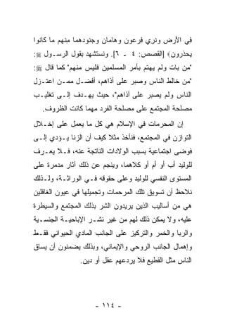 ‫ِﻲ ﺍﻷﺭ ِ ﻭﻨﺭﻱ ﻓﺭﻋﻭﻥ ﻭ ‪‬ﺎ ‪‬ﺎﻥ ﻭﺠ ﹸﻭﺩﻫ ‪‬ﺎ ﻤﻨ ‪‬ﻡ ‪‬ﺎ ﹶﺎ ﹸﻭﺍ‬
  ‫ﻓ َ ‪‬ﺽ ‪ ‬ﹸ ِ ‪     ِ ‬ﻫ ﻤ ‪  ‬ﻨ ‪ ‬ﻤ ِ ﹾﻬ ﻤ ﻜ ﻨ‬
‫‪‬ﺤ ﹶﺭﻭ ‪] ‬ﺍﻟﻘﺼﺹ: ٤ ـ ٦[. ﻭﻨﺴﺘﺸﻬﺩ ﺒﻘﻭل ﺍﻟﺭﺴـﻭل ‪:‬‬
                                         ‫ﻴ ‪‬ﺫ ﻥ‬
‫"ﻤﻥ ﺒﺎﺕ ﻭﻟﻡ ﻴﻬﺘﻡ ﺒﺄﻤﺭ ﺍﻟﻤﺴﻠﻤﻴﻥ ﻓﻠﻴﺱ ﻤﻨﻬﻡ" ﻜﻤﺎ ﻗﺎل ‪:‬‬
‫"ﻤﻥ ﺨﺎﻟﻁ ﺍﻟﻨﺎﺱ ﻭﺼﺒﺭ ﻋﻠﻰ ﺃﺫﺍﻫﻡ، ﺃﻓﻀـل ﻤﻤـﻥ ﺍﻋﺘـﺯل‬
‫ﺍﻟﻨﺎﺱ ﻭﻟﻡ ﻴﺼﺒﺭ ﻋﻠﻰ ﺃﺫﺍﻫﻡ"، ﺤﻴﺙ ﻴﻬـﺩﻑ ﺇﻟـﻰ ﺘﻐﻠﻴـﺏ‬
   ‫ﻤﺼﻠﺤﺔ ﺍﻟﻤﺠﺘﻤﻊ ﻋﻠﻰ ﻤﺼﻠﺤﺔ ﺍﻟﻔﺭﺩ ﻤﻬﻤﺎ ﻜﺎﻨﺕ ﺍﻟﻅﺭﻭﻑ.‬
‫ﺇﻥ ﺍﻟﻤﺤﺭﻤﺎﺕ ﻓﻲ ﺍﻹﺴﻼﻡ ﻫﻲ ﻜل ﻤﺎ ﻴﻌﻤل ﻋﻠﻰ ﺇﺨـﻼل‬
                                          ‫‪‬‬
‫ﺍﻟﺘﻭﺍﺯﻥ ﻓﻲ ﺍﻟﻤﺠﺘﻤﻊ، ﻓﻨﺄﺨﺫ ﻤﺜﻼ ﻜﻴﻑ ﺃﻥ ﺍﻟﺯﻨﺎ ﻴـﺅﺩﻱ ﺇﻟـﻰ‬
                 ‫‪‬‬      ‫ﹰ‬
‫ﻓﻭﻀﻰ ﺍﺠﺘﻤﺎﻋﻴﺔ ﺒﺴﺒﺏ ﺍﻟﻭﻻﺩﺍﺕ ﺍﻟﻨﺎﺘﺠﺔ ﻋﻨﻪ، ﻓـﻼ ‪‬ﻌـﺭﻑ‬
    ‫ﻴ‬
‫ﻟﻠﻭﻟﻴﺩ ﺃﺏ ﺃﻭ ﺃﻡ ﺃﻭ ﻜﻼﻫﻤﺎ، ﻭﻴﻨﺠﻡ ﻋﻥ ﺫﻟﻙ ﺁﺜﺎﺭ ﻤﺩﻤﺭﺓ ﻋﻠﻰ‬
                                            ‫‪‬‬
‫ﺍﻟﻤﺴﺘﻭﻯ ﺍﻟﻨﻔﺴﻲ ﻟﻠﻭﻟﻴﺩ ﻭﻋﻠﻰ ﺤﻘﻭﻗﻪ ﻓـﻲ ﺍﻟﻭﺭﺍﺜـﺔ، ﻭﻟـﺫﻟﻙ‬
‫ﻨﻼﺤﻅ ﺃﻥ ﺘﺴﻭﻴﻕ ﺘﻠﻙ ﺍﻟﻤﺭﺤﻤﺎﺕ ﻭﺘﺠﻤﻴﻠﻬﺎ ﻓﻲ ﻋﻴﻭﻥ ﺍﻟﻐﺎﻓﻠﻴﻥ‬
                                             ‫‪‬‬
‫ﻫﻲ ﻤﻥ ﺃﺴﺎﻟﻴﺏ ﺍﻟﺫﻴﻥ ﻴﺭﻴﺩﻭﻥ ﺍﻟﺸﺭ ﺒﺫﻟﻙ ﺍﻟﻤﺠﺘﻤﻊ ﻭﺍﻟﺴﻴﻁﺭﺓ‬
‫ﻋﻠﻴﻪ، ﻭﻻ ﻴﻤﻜﻥ ﺫﻟﻙ ﻟﻬﻡ ﻤﻥ ﻏﻴﺭ ﻨﺸـﺭ ﺍﻹﺒﺎﺤﻴـﺔ ﺍﻟﺠﻨﺴـﻴﺔ‬
‫ﻭﺍﻟﺭﺒﺎ ﻭﺍﻟﺨﻤﺭ ﻭﺍﻟﺘﺭﻜﻴﺯ ﻋﻠﻰ ﺍﻟﺠﺎﻨﺏ ﺍﻟﻤﺎﺩﻱ ﺍﻟﺤﻴﻭﺍﻨﻲ ﻓﻘـﻁ‬
‫ﻭﺇﻫﻤﺎل ﺍﻟﺠﺎﻨﺏ ﺍﻟﺭﻭﺤﻲ ﻭﺍﻹﻴﻤﺎﻨﻲ، ﻭﺒﺫﻟﻙ ﻴﻀﻤﻨﻭﻥ ﺃﻥ ‪‬ﺴﺎﻕ‬
   ‫‪‬ﻴ‬
                ‫ﺍﻟﻨﺎﺱ ﻤﺜل ﺍﻟﻘﻁﻴﻊ ﻓﻼ ﻴﺭﺩﻋﻬﻡ ﻋﻘل ﺃﻭ ﺩﻴﻥ.‬




                     ‫- ٤١١ -‬
 