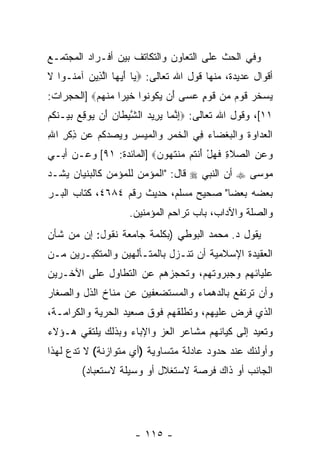 ‫ﻭﻓﻲ ﺍﻟﺤﺙ ﻋﻠﻰ ﺍﻟﺘﻌﺎﻭﻥ ﻭﺍﻟﺘﻜﺎﺘﻑ ﺒﻴﻥ ﺃﻓـﺭﺍﺩ ﺍﻟﻤﺠﺘﻤـﻊ‬
‫ﺃﻗﻭﺍل ﻋﺩﻴﺩﺓ، ﻤﻨﻬﺎ ﻗﻭل ﺍﷲ ﺘﻌﺎﻟﻰ: ‪ ‬ﺎ ﺃﻴ ‪‬ﺎ ﺍﻟ ِﻴﻥ ﺁﻤ ﹸـﻭﺍ ﻻ‬
‫ﹶ‬    ‫ﻴ َ ‪‬ﻬ ﱠﺫ ‪ ‬ﻨ‬
‫ﻴﺴﺨﺭ ﻗﻭﻡ ‪‬ﻥ ﻗﻭ ٍ ﻋ ‪‬ﻰ َﻥ ﻴ ﹸﻭ ﹸﻭﺍ ﺨﻴ ‪‬ﺍ ﻤﻨﻬﻡ‪] ‬ﺍﻟﺤﺠﺭﺍﺕ:‬
           ‫‪  ‬ﹶ ‪ ‬ﹶ ‪  ‬ﻤ ﹶ ‪‬ﻡ ‪‬ﺴ ﺃ ‪ ‬ﻜ ﻨ ﹶ ‪ ‬ﺭ ‪ ‬ﹾ ‪ ‬‬
‫١١[، ﻭﻗﻭل ﺍﷲ ﺘﻌﺎﻟﻰ: ‪‬ﺇﻨ ‪‬ﺎ ﻴ ِﻴﺩ ﺍﻟﺸﻴ ﹶﺎﻥ َﻥ ‪‬ﻭﻗﻊ ﺒﻴ‪‬ـﻨ ﹸﻡ‬
‫ِ ﱠ ﻤ ‪ ‬ﺭ ‪ ‬ﱠ ‪‬ﻁ ‪ ‬ﺃ ﻴ ِ ‪  ‬ﹶﻜ ‪‬‬
‫ﺍﻟﻌ ‪‬ﺍ ‪‬ﺓ ‪‬ﺍﻟﺒﻐ ‪‬ﺎﺀ ِﻲ ﺍﻟﺨﻤﺭ ‪‬ﺍﻟﻤﻴﺴﺭ ﻭﻴﺼﺩﻜﻡ ‪‬ﻥ ﺫﻜﺭ ﺍﷲ‬
‫ﹾ ‪‬ﺩ ﻭ ﹶ ﻭ ﹾ ‪ ‬ﹾﻀ ‪ ‬ﻓ ﹾ ﹶ ‪ ِ ‬ﻭ ﹾ ‪     ِ ِ  ‬ﹸ ‪ ‬ﻋ ِ ﹾ ِ ِ‬
‫ﻭﻋﻥ ﺍﻟﺼﻼ ِ ﻓﻬل ﺃﻨ ﹸﻡ ‪‬ﻨﺘ ‪‬ﻭﻥ‪] ‬ﺍﻟﻤﺎﺌﺩﺓ: ١٩[ ﻭﻋـﻥ ﺃﺒـﻲ‬
                         ‫‪  ِ  ‬ﹶﺓ ﹶ ‪ َ ْ ‬ﹾﺘ ﻤ ﹶﻬ ‪‬‬
‫ﻤﻭﺴﻰ ‪ ‬ﺃﻥ ﺍﻟﻨﺒﻲ ‪ ‬ﻗﺎل: "ﺍﻟﻤﺅﻤﻥ ﻟﻠﻤﺅﻤﻥ ﻜﺎﻟﺒﻨﻴﺎﻥ ﻴﺸـﺩ‬
‫‪‬‬                                         ‫‪‬‬
‫ﺒﻌﻀﻪ ﺒﻌ ‪‬ﺎ" ﺼﺤﻴﺢ ﻤﺴﻠﻡ، ﺤﺩﻴﺙ ﺭﻗﻡ ٤٨٦٤، ﻜﺘﺎﺏ ﺍﻟﺒـﺭ‬
                                       ‫ﻀ‬
                      ‫ﻭﺍﻟﺼﻠﺔ ﻭﺍﻵﺩﺍﺏ، ﺒﺎﺏ ﺘﺭﺍﺤﻡ ﺍﻟﻤﺅﻤﻨﻴﻥ.‬
‫ﻴﻘﻭل ﺩ. ﻤﺤﻤﺩ ﺍﻟﺒﻭﻁﻲ )ﺒﻜﻠﻤﺔ ﺠﺎﻤﻌﺔ ﻨﻘﻭل: ﺇﻥ ﻤﻥ ﺸﺄﻥ‬
       ‫‪‬‬
‫ﺍﻟﻌﻘﻴﺩﺓ ﺍﻹﺴﻼﻤﻴﺔ ﺃﻥ ﹸﻨـﺯل ﺒﺎﻟﻤﺘـﺄﻟﻬﻴﻥ ﻭﺍﻟﻤﺘﻜﺒـﺭﻴﻥ ﻤـﻥ‬
                                ‫ﺘ‬
‫ﻋﻠﻴﺎﺌﻬﻡ ﻭﺠﺒﺭﻭﺘﻬﻡ، ﻭﺘﺤﺠﺯﻫﻡ ﻋﻥ ﺍﻟﺘﻁﺎﻭل ﻋﻠﻰ ﺍﻵﺨـﺭﻴﻥ‬
‫ﻭﺃﻥ ﺘﺭﺘﻔﻊ ﺒﺎﻟﺩﻫﻤﺎﺀ ﻭﺍﻟﻤﺴﺘﻀﻌﻔﻴﻥ ﻋﻥ ﻤﻨﺎﺥ ﺍﻟﺫل ﻭﺍﻟﺼﻐﺎﺭ‬
                                                ‫‪‬‬
‫ﺍﻟﺫﻱ ﻓﺭﺽ ﻋﻠﻴﻬﻡ، ﻭﺘﻁﻠﻘﻬﻡ ﻓﻭﻕ ﺼﻌﻴﺩ ﺍﻟﺤﺭﻴﺔ ﻭﺍﻟﻜﺭﺍﻤـﺔ،‬
‫ﻭﺘﻌﻴﺩ ﺇﻟﻰ ﻜﻴﺎﻨﻬﻡ ﻤﺸﺎﻋﺭ ﺍﻟﻌﺯ ﻭﺍﻹﺒﺎﺀ ﻭﺒﺫﻟﻙ ﻴﻠﺘﻘﻲ ﻫـﺅﻻﺀ‬
‫ﻭﺃﻭﻟﺌﻙ ﻋﻨﺩ ﺤﺩﻭﺩ ﻋﺎﺩﻟﺔ ﻤﺘﺴﺎﻭﻴﺔ )ﺃﻱ ﻤﺘﻭﺍﺯﻨﺔ( ﻻ ﺘﺩﻉ ﻟﻬﺫﺍ‬
         ‫ﺍﻟﺠﺎﻨﺏ ﺃﻭ ﺫﺍﻙ ﻓﺭﺼﺔ ﻻﺴﺘﻐﻼل ﺃﻭ ﻭﺴﻴﻠﺔ ﻻﺴﺘﻌﺒﺎﺩ(‬




                        ‫- ٥١١ -‬
 