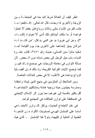 ‫ﹸﻨﻅﺭ ﻜﻴﻑ ﺃﻥ ﺍﻟﻌﺩﺍﻟﺔ ﺸﺭﻁ ﻻﺒﺩ ﻤﻨﻪ ﻓﻲ ﺍﻟﻤﻌﺎﻤﻠـﺔ ﺒـﻴﻥ‬
                                      ‫‪‬‬         ‫ﺍ‬
‫ﺍﻟﺯﻭﺠﺔ ﻭﺍﻷﺨﺭﻯ ﺇﺫﺍ ﻭﺠﺩﺕ، ﻗﺎل ﺍﷲ ﺘﻌﺎﻟﻰ: ‪ ‬ﹶـﺎﻨﻜ ‪‬ﻭﺍ ‪‬ـﺎ‬
  ‫ﻓ ِﺤ ﻤ‬
‫ﹶﺎﺏ ﻟ ﹸﻡ ﻤﻥ ﺍﻟﻨ ‪‬ﺎﺀ ﻤﺜ ﹶﻰ ‪‬ﺜﻼﺙ ﻭﺭ ‪‬ﺎﻉ ﻓﺈﻥ ﺨﻔﺘﻡ ﺃﻻ ﺘﻌﺩﹸﻭﺍ‬
  ‫ﻁ ‪ ‬ﹶﻜ ‪  ‬ﱢﺴ ِ ‪ ‬ﹾﻨ ﻭ ﹸ ﹶ ﹶ ‪ ‬ﺒ ‪ ‬ﹶ ِ ‪ ِ ‬ﹾ ﹸ ‪ َ ‬ﱠ ﹶ ‪ِ ‬ﻟ‬
‫ﻓ ‪‬ﺍﺤﺩﺓ ﺃﻭ ‪‬ﺎ ‪‬ﻠﻜﺕ ﺃﻴ ‪‬ﺎﻨﻜﻡ ﺫ ِ ‪ ‬ﺃﺩ ﹶﻰ ﺃﻻ ﺘ ‪‬ﻭﹸﻭﺍ‪] ‬ﺍﻟﻨﺴـﺎﺀ:‬
             ‫ﹶﻭ ِ ‪ ‬ﹰ َ ‪ ‬ﻤ ﻤ ﹶ ﹶ ﹾ َ ‪‬ﻤ ﹸ ﹸ ‪ ‬ﹶﻟﻙ َ ‪‬ﻨ َ ﱠ ﹶﻌ ﻟ‬
‫٣[، ﻭﻋﻥ ﺃﺒﻲ ﻫﺭﻴﺭﺓ ‪ ‬ﻋﻥ ﺍﻟﻨﺒﻲ ‪ ‬ﻗﺎل: "ﻤﻥ ﻜﺎﻨـﺕ ﻟـﻪ‬
‫ﺍﻤﺭﺃﺘﺎﻥ ﻴﻤﻴل ﻹﺤﺩﺍﻫﻤﺎ ﻋﻠﻰ ﺍﻷﺨﺭﻯ ﺠﺎﺀ ﻴﻭﻡ ﺍﻟﻘﻴﺎﻤﺔ ﺃﺤـﺩ‬
‫ﺸﻘﻴﻪ ﻤﺎﺌل" ﺴﻨﻥ ﺍﻟﻨﺴﺎﺌﻲ، ﺤﺩﻴﺙ ﺭﻗﻡ ١٨٨٣، ﻜﺘﺎﺏ ﻋﺸـﺭﺓ‬
    ‫ِ‬
‫ﺍﻟﻨﺴﺎﺀ، ﺒﺎﺏ ﻤﻴل ﺍﻟﺭﺠل ﺇﻟﻰ ﺒﻌﺽ ﻨﺴﺎﺌﻪ ﺩﻭﻥ ﺍﻟـﺒﻌﺽ. ﻷﻥ‬
‫‪‬‬
‫ﻤﺴﺄﻟﺔ ﺍﻟﺘﻭﺍﺯﻥ ﻓﻲ ﻤﻌﺎﻤﻠﺔ ﺍﻟﺯﻭﺠﺎﺕ ﻫﻲ ﻤﻭﻀﻊ ﺸـﻙ ﻜﺒﻴـﺭ‬
‫ﻜﻤﺎ ﺘﻭﻀﺢ ﺍﻵﻴﺎﺕ ﺍﻟﻘﺭﺁﻨﻴﺔ ﺍﻟﻜﺭﻴﻤﺔ، ﻭﻟـﺫﻟﻙ ﻓـﺈﻥ ﺃﻓﻀـﻠﻴﺔ‬
        ‫‪‬‬
 ‫ﺍﻟﺯﻭﺍﺝ ﺒﻭﺍﺤﺩﺓ ﻫﻲ ﺍﻷﻏﻠﺏ، ﺇﻻ ﻓﻲ ﺒﻌﺽ ﺍﻟﺤﺎﻻﺕ ﺍﻟﺨﺎﺼﺔ.‬
‫ﻭﻤﻥ ﺍﻟﻤﻼﺤﻅ ﺃﻥ ﺍﻟﻤﻠﺘﺯﻤﻴﻥ ﻓﻲ ﻤﻨﻬﺞ ﺍﻟﺩﻴﻥ ﺇﻴﻤﺎ ﹰﺎ ﻭﺍﻋﺘﻘﺎ ‪‬ﺍ‬
 ‫ﺩ‬         ‫ﻨ‬                              ‫‪‬‬
‫ﻭﻤﻤﺎﺭﺴﺔ ﻴﻌﻴﺸﻭﻥ ﺤﻴﺎﺓ ﺯﻭﺠﻴﺔ ﻫﺎﺩﺌﺔ ﻭﻤﺸﺎﻜﻠﻬﻡ ﺍﻻﺠﺘﻤﺎﻋﻴـﺔ‬
                                            ‫ﹰ‬
‫ﺃﻗل ﺒﻜﺜﻴﺭ ﺒﺎﻟﻨﺴﺒﺔ ﺇﻟﻰ ﻏﻴﺭﻫﻡ، ﻤﻤﺎ ﻴﺒﺭﺯ ﺃﺜﺭ ﺍﻹﺴﻼﻡ ﺍﻹﻴﺠﺎﺒﻲ‬
      ‫ﻓﻲ ﺍﻟﻤﺤﺎﻓﻅﺔ ﻋﻠﻰ ﺘﻭﺍﺯﻥ ﺍﻟﻌﻼﻗﺎﺕ ﻓﻲ ﺍﻟﻤﺠﺘﻤﻊ ﺍﻟﻭﺍﺤﺩ.‬
‫ﻓﻲ ﻋﻠﻡ ﺍﻻﺠﺘﻤﺎﻉ ﺍﻟﺤﺩﻴﺙ، ﻴﺭﺘﻜﺯ ﺍﻟﺘـﻭﺍﺯﻥ ﺍﻻﺠﺘﻤـﺎﻋﻲ‬
‫ﺃﺴﺎ ‪‬ﺎ ﻋﻠﻰ ﺍﻟﺘﺴﻠﺴل ﺍﻟﻬﺭﻤﻲ ﻟﻤﺴﺘﻭﻴﺎﺕ ﺍﻷﻓﺭﺍﺩ ﻤـﻥ ﺍﻟﻨﺎﺤﻴـﺔ‬
                                                 ‫ﺴ‬
‫ﺍﻟﻌﻠﻤﻴﺔ ﺃﻭ ﺍﻟﻤﺎﻟﻴﺔ ﺃﻭ ﻜﻠﻴﻬﻤﺎ، ﻭﻟﻭﻻ ﻫﺫﺍ ﺍﻟﺘﺴﻠﺴل ـ ﺍﻟﺫﻱ ﻫﻴﺄﻩ‬


                        ‫- ٦١١ -‬
 