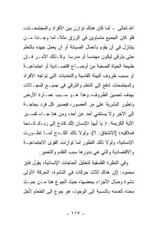 ‫ﺍﷲ ﺘﻌﺎﻟﻰ ـ ﻟﻤﺎ ﻜﺎﻥ ﻫﻨﺎﻙ ﺘﻭﺍﺯﻥ ﺒﻴﻥ ﺍﻷﻓﺭﺍﺩ ﻭﺍﻟﻤﺠﺘﻤﻌـﺎﺕ،‬
‫ﻓﻠﻭ ﻜﺎﻥ ﺍﻟﺠﻤﻴﻊ ﻤﺘﺴﺎﻭﻴﻥ ﻓﻲ ﺍﻟﺭﺯﻕ ﻤﺜ ﹰ، ﻟﻤﺎ ﻭﺠـﺩﻨﺎ ﻤـﻥ‬
                ‫ﻼ‬
‫ﻴﺘﻨﺎﺯل ﻓﻲ ﺃﻥ ﻴﻘﻭﻡ ﺒﺄﻋﻤﺎل ﺍﻟﺼﻴﺎﻨﺔ ﺃﻭ ﺃﻥ ﻴﻌﻤل ﺠﻬﺩﻩ ﺒﺎﻟﺘﻌﻠﻡ‬
                  ‫‪‬‬                         ‫‪‬‬
‫ﺤﺘﻰ ﻴﺘﺭﻗﻰ ﻟﻴﻜﻭﻥ ﻤﻬﻨﺩ ‪‬ﺎ ﺃﻭ ﻤﺩﺭ ‪‬ﺎ. ﻭﻜـﺫﻟﻙ ﺍﻷﻤـﺭ ﻓـﺈﻥ‬
‫‪‬‬                   ‫ﺴ‬         ‫ﺴ‬
‫ﻁﺒﻴﻌﺔ ﺍﻟﺤﻴﺎﺓ ﺍﻟﺼﻌﺒﺔ ﻤﻥ ﺃﻭﻀـﺎﻉ ﺍﻗﺘﺼـﺎﺩﻴﺔ ﺃﻭ ﺍﺠﺘﻤﺎﻋﻴـﺔ‬
‫ﺃﻭ ﺒﺴﺒﺏ ﻅﺭﻭﻑ ﺍﻟﺒﻴﺌﺔ ﺍﻟﻘﺎﺴﻴﺔ ﻭﺍﻟﺘﺤﺩﻴﺎﺕ ﺍﻟﺘﻲ ﺘﻭﺍﺠﻪ ﺍﻷﻓﺭﺍﺩ‬
‫ﻭﺍﻟﻤﺠﺘﻤﻌﺎﺕ ﺘﺩﻓﻊ ﺇﻟﻰ ﺍﻟﺘﻌﻠﻡ ﻭﺍﻟﺘﺭﻗﻲ ﻓﻲ ﺠﻤﻴـﻊ ﺍﻟﻤﺠـﺎﻻﺕ‬
‫ﺒﻬﺩﻑ ﺘﺤﺴﻴﻥ ﺍﻟﻅﺭﻭﻑ، ﻭﻫﺫﺍ ﻫـﻭ ﺴـﺒﺏ ﻋﻤـﺎﺭﺓ ﺍﻷﺭﺽ‬
‫ﻭﺘﻁﻭﺭ ﺍﻟﺒﺸﺭﻴﺔ ﻋﻠﻰ ﻤﺭ ﺍﻟﻌﺼﻭﺭ، ﻓﻴﺼﻴﺭ ﻜل ﻓﺭﺩ ﺒﺤﺎﺠـﺔ‬
                            ‫‪‬‬
‫ﺇﻟﻰ ﺍﻵﺨﺭ ﻭﻻ ﻴﺴﺘﻐﻨﻲ ﺃﺤﺩ ﻋﻥ ﺃﺤﺩ، ﻭﻤﻥ ﻫﻨﺎ ﺠـﺎﺀ ﺘﻔﺴـﻴﺭ‬
                            ‫‪‬‬
‫ﺍﻵﻴﺔ ﺍﻟﻜﺭﻴﻤﺔ: ‪ ‬ﺎ ﺃﻴ ‪‬ﺎ ﺍﻹﻨ ‪‬ﺎﻥ ﺇﻨﻙ ﹶﺎﺩﺡ ﺇ ﹶﻰ ﺭ ‪‬ـﻙ ﹶـﺩ ‪‬ﺎ‬
 ‫ﻴ َ ‪‬ﻬ ِ ﹾﺴ ‪ ِ ‬ﱠ ‪ ‬ﻜ ِ ‪ِ ‬ﻟ ‪‬ﺒ ‪ ‬ﻜ ‪‬ﺤ‬
‫ﻓﻤﻼ ِﻴﻪ‪] ‬ﺍﻻﻨﺸﻘﺎﻕ: ٦[، ﻭﻟﻭﻻ ﺫﻟﻙ ﺍﻟﻜـﺩﺡ ﻟﻤـﺎ ﺘﻁـﻭﺭﺕ‬
                                           ‫ﹶ ‪ ‬ﹶﻗ ِ‬
‫ﺍﻹﻨﺴﺎﻨﻴﺔ، ﻭﻟﻭﻻ ﺫﻟﻙ ﺍﻟﺘﻁﻭﺭ ﻟﻤﺎ ﺘﻭﺍﺯﻨﺕ ﺍﻟﻘﻭﻯ ﺍﻻﺠﺘﻤﺎﻋﻴـﺔ‬
        ‫ﻭﺍﻻﻗﺘﺼﺎﺩﻴﺔ ﻭﺍﻟﺘﻲ ﻫﻲ ﺒﺩﻭﺭﻫﺎ ﺴﺒﺏ ﺍﻟﺘﻘﺩﻡ ﻭﺍﻟﺘﻌﻤﻴﺭ.‬
‫ﻭﻓﻲ ﺍﻟﻨﻅﺭﺓ ﺍﻟﻔﻠﺴﻔﻴﺔ ﻟﺘﺤﻠﻴل ﺍﻟﺤﺎﺠﺎﺕ ﺍﻹﻨﺴﺎﻨﻴﺔ، ﻴﻘﻭل ﻓﺎﻴﺯ‬
‫ﻤﺤﻤﻭﺩ: )ﺇﻥ ﻫﻨﺎﻙ ﺜﻼﺙ ﺤﺭﻜﺎﺕ ﻓﻲ ﺍﻟﻨﺸﻭﺓ، ﺍﻟﺤﺭﻜﺔ ﺍﻷﻭﻟﻰ‬
                                       ‫‪‬‬
‫ﻨﺸﻭﺓ ﻭﺼﺎل ﺍﻷﺠﺯﺍﺀ ﺒﺒﻌﻀﻬﺎ، ﺤﻴﺙ ﺍﻟﺠﻭﻉ ﻫﻨﺎ ﻤـﻥ ﺤﻴـﺙ‬
‫ﻤﻌﻨﺎﻩ ﻜﻌﺩﻤﻪ ﺒﺎﻟﻨﺴﺒﺔ ﺇﻟﻰ ﺍﻟﻭﺠﻭﺩ، ﻫﻭ ﺠﻭﻉ ﺇﻟﻰ ﺍﻟﻁﻌﺎﻡ ﻷﺠل‬


                      ‫- ٧١١ -‬
 