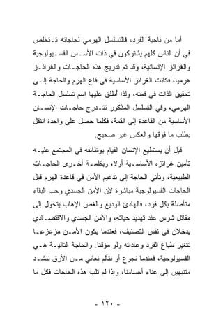 ‫ﺃﻤﺎ ﻤﻥ ﻨﺎﺤﻴﺔ ﺍﻟﻔﺭﺩ، ﻓﺎﻟﺘﺴﻠﺴل ﺍﻟﻬﺭﻤﻲ ﻟﺤﺎﺠﺎﺘﻪ ﺘـﺘﺨﻠﺹ‬
‫ﻓﻲ ﺃﻥ ﺍﻟﻨﺎﺱ ﻜﻠﻬﻡ ﻴﺸﺘﺭﻜﻭﻥ ﻓﻲ ﺫﺍﺕ ﺍﻷﺴـﺱ ﺍﻟﻔﺴـﻴﻭﻟﻭﺠﻴﺔ‬
                                             ‫‪‬‬
‫ﻭﺍﻟﻐﺭﺍﺌﺯ ﺍﻹﻨﺴﺎﻨﻴﺔ، ﻭﻗﺩ ﺘﻡ ﺘﺩﺭﻴﺞ ﻫﺫﻩ ﺍﻟﺤﺎﺠـﺎﺕ ﻭﺍﻟﻐﺭﺍﺌـﺯ‬
‫ﻫﺭﻤ ‪‬ﺎ، ﻓﻜﺎﻨﺕ ﺍﻟﻐﺭﺍﺌﺯ ﺍﻷﺴﺎﺴﻴﺔ ﻓﻲ ﻗﺎﻉ ﺍﻟﻬﺭﻡ ﻭﺍﻟﺤﺎﺠﺔ ﺇﻟـﻰ‬
                                                  ‫ﻴ‬
‫ﺘﺤﻘﻴﻕ ﺍﻟﺫﺍﺕ ﻓﻲ ﻗ ‪‬ﺘﻪ، ﻭﻟﺫﺍ ُﻁﻠﻕ ﻋﻠﻴﻬﺎ ﺍﺴﻡ ﺘﺴﻠﺴل ﺍﻟﺤﺎﺠـﺔ‬
                           ‫ﺃ‬         ‫ﻤ‬
‫ﺍﻟﻬﺭﻤﻲ، ﻭﻓﻲ ﺍﻟﺘﺴﻠﺴل ﺍﻟﻤﺫﻜﻭﺭ ﺘﺘـﺩﺭﺝ ﺤﺎﺠـﺎﺕ ﺍﻹﻨﺴـﺎﻥ‬
‫ﺍﻷﺴﺎﺴﻴﺔ ﻤﻥ ﺍﻟﻘﺎﻋﺩﺓ ﺇﻟﻰ ﺍﻟﻘﻤﺔ، ﻓﻜﻠﻤﺎ ﺤﺼل ﻋﻠﻰ ﻭﺍﺤﺩﺓ ﺍﻨﺘﻘل‬
                      ‫ﻴﻁﻠﺏ ﻤﺎ ﻓﻭﻗﻬﺎ ﻭﺍﻟﻌﻜﺱ ﻏﻴﺭ ﺼﺤﻴﺢ.‬
‫ﻗﺒل ﺃﻥ ﻴﺴﺘﻁﻴﻊ ﺍﻹﻨﺴﺎﻥ ﺍﻟﻘﻴﺎﻡ ﺒﻭﻅﺎﺌﻔﻪ ﻓﻲ ﺍﻟﻤﺠﺘﻤﻊ ﻋﻠﻴـﻪ‬
‫ﺘﺄﻤﻴﻥ ﻏﺭﺍﺌﺯﻩ ﺍﻷﺴﺎﺴـﻴﺔ ﺃﻭ ﹰ، ﻭﺒﻜﻠﻤـﺔ ﺃﺨـﺭﻯ ﺍﻟﺤﺎﺠـﺎﺕ‬
                        ‫ﻻ‬
‫ﺍﻟﻁﺒﻴﻌﻴﺔ، ﻭﺘﺄﺘﻲ ﺍﻟﺤﺎﺠﺔ ﺇﻟﻰ ﺘﺩﻋﻴﻡ ﺍﻷﻤﻥ ﻓﻲ ﻗﺎﻋﺩﺓ ﺍﻟﻬﺭﻡ ﻗﺒل‬
‫ﺍﻟﺤﺎﺠﺎﺕ ﺍﻟﻔﺴﻴﻭﻟﻭﺠﻴﺔ ﻤﺒﺎﺸﺭﺓ ﻷﻥ ﺍﻷﻤﻥ ﺍﻟﺠﺴﺩﻱ ﻭﺤﺏ ﺍﻟﺒﻘﺎﺀ‬
       ‫‪‬‬               ‫‪‬‬
‫ﻤﺘﺄﺼﻠﺔ ﺒﻜل ﻓﺭﺩ، ﻓﺎﻟﻬﺎﺩﺉ ﺍﻟﻭﺩﻴﻊ ﻭﺍﻟﻐﺽ ﺍﻹﻫﺎﺏ ﻴﺘﺤﻭل ﺇﻟﻰ‬
‫ﻤﻘﺎﺘل ﺸﺭﺱ ﻋﻨﺩ ﺘﻬﺩﻴﺩ ﺤﻴﺎﺘﻪ، ﻭﺍﻷﻤﻥ ﺍﻟﺠﺴﺩﻱ ﻭﺍﻻﻗﺘﺼـﺎﺩﻱ‬
‫ﻴﺩﺨﻼﻥ ﻓﻲ ﻨﻔﺱ ﺍﻟﺘﺼﻨﻴﻑ، ﻓﻌﻨﺩﻤﺎ ﻴﻜﻭﻥ ﺍﻷﻤـﻥ ﻤﺯﻋﺯ ‪‬ـﺎ‬
  ‫ﻋ‬
‫ﺘﺘﻐﻴﺭ ﻁﺒﺎﻉ ﺍﻟﻔﺭﺩ ﻭﻋﺎﺩﺍﺘﻪ ﻭﻟﻭ ﻤﺅﻗ ﹰﺎ. ﻭﺍﻟﺤﺎﺠﺔ ﺍﻟﺘﺎﻟﻴـﺔ ﻫـﻲ‬
                       ‫ﺘ‬
‫ﺍﻟﻔﺴﻴﻭﻟﻭﺠﻴﺔ، ﻓﻌﻨﺩﻤﺎ ﻨﺠﻭﻉ ﺃﻭ ﻨﺘﺄﻟﻡ ﻨﻌﺎﻨﻲ ﻤـﻥ ﺍﻷﺭﻕ ﻨﻨﺸـﺩ‬
‫ﻤﺘﻨﺒﻬﻴﻥ ﺇﻟﻰ ﻋﻨﺎﺀ ﺃﺠﺴﺎﻤﻨﺎ، ﻭﺇﺫﺍ ﻟﻡ ﺘﻠ ‪ ‬ﻫﺫﻩ ﺍﻟﺤﺎﺠﺎﺕ ﻓﻜل ﻤﺎ‬
                   ‫ﹸﹶﺏ‬


                      ‫- ٠٢١ -‬
 