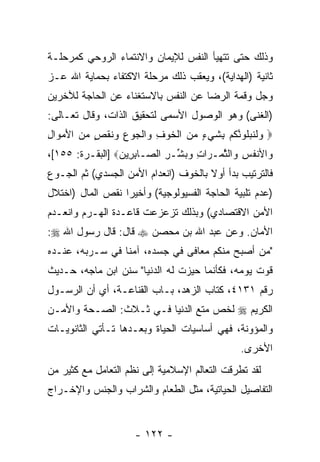 ‫ﻭﺫﻟﻙ ﺤﺘﻰ ﺘﺘﻬﻴﺄ ﺍﻟﻨﻔﺱ ﻟﻺﻴﻤﺎﻥ ﻭﺍﻻﻨﺘﻤﺎﺀ ﺍﻟﺭﻭﺤﻲ ﻜﻤﺭﺤﻠـﺔ‬
‫ﺜﺎﻨﻴﺔ )ﺍﻟﻬﺩﺍﻴﺔ(، ﻭﻴﻌﻘﺏ ﺫﻟﻙ ﻤﺭﺤﻠﺔ ﺍﻻﻜﺘﻔﺎﺀ ﺒﺤﻤﺎﻴﺔ ﺍﷲ ﻋـﺯ‬
‫ﻭﺠل ﻭﻗﻤﺔ ﺍﻟﺭﻀﺎ ﻋﻥ ﺍﻟﻨﻔﺱ ﺒﺎﻻﺴﺘﻐﻨﺎﺀ ﻋﻥ ﺍﻟﺤﺎﺠﺔ ﻟﻶﺨﺭﻴﻥ‬
‫)ﺍﻟﻐﻨﻰ( ﻭﻫﻭ ﺍﻟﻭﺼﻭل ﺍﻷﺴﻤﻰ ﻟﺘﺤﻘﻴﻕ ﺍﻟﺫﺍﺕ، ﻭﻗﺎل ﺘﻌـﺎﻟﻰ:‬
‫‪ ‬ﻭﻟﻨﺒﻠﻭ ﱠﻜﻡ ِﺸﻲ ٍ ﻤﻥ ﺍﻟﺨﻭﻑ ‪‬ﺍﻟ ‪‬ﻭﻉ ‪‬ﻨﻘ ٍ ﻤﻥ ﺍﻷﻤ ‪‬ﺍل‬
‫‪ ‬ﹶ ﹶ ‪‬ﹸ ‪‬ﻨ ﹸ ‪ ‬ﺒ ﹶ ‪‬ﺀ ‪  ‬ﹾ ﹶ ‪ ِ ‬ﻭ ﹾﺠ ِ ﻭ ﹶ ﹾﺹ ‪ َ  ‬ﻭ ِ‬
‫‪‬ﺍﻷﻨﻔﺱ ‪‬ﺍﻟﺜ ‪‬ـ ‪‬ﺍﺕ ﻭﺒ ﱢـﺭ ﺍﻟ ‪‬ـﺎﺒ ِﻴﻥ‪] ‬ﺍﻟﺒﻘـﺭﺓ: ٥٥١[،‬
                 ‫ﻭ ﹸ ِ ﻭ ﱠ ﻤ ﺭ ِ ‪  ‬ﺸ ِ ﺼ ِﺭ ‪‬‬
‫ﻓﺎﻟﺘﺭﺘﻴﺏ ﺒﺩﺃ ﺃﻭﻻ ﺒﺎﻟﺨﻭﻑ )ﺍﻨﻌﺩﺍﻡ ﺍﻷﻤﻥ ﺍﻟﺠﺴﺩﻱ( ﺜﻡ ﺍﻟﺠـﻭﻉ‬
                                      ‫ﹰ‬
‫)ﻋﺩﻡ ﺘﻠﺒﻴﺔ ﺍﻟﺤﺎﺠﺔ ﺍﻟﻔﺴﻴﻭﻟﻭﺠﻴﺔ( ﻭﺃﺨﻴ ‪‬ﺍ ﻨﻘﺹ ﺍﻟﻤﺎل )ﺍﺨﺘﻼل‬
                  ‫ﺭ‬
‫ﺍﻷﻤﻥ ﺍﻻﻗﺘﺼﺎﺩﻱ( ﻭﺒﺫﻟﻙ ﺘﺯﻋﺯﻋﺕ ﻗﺎﻋـﺩﺓ ﺍﻟﻬـﺭﻡ ﻭﺍﻨﻌـﺩﻡ‬
‫ﺍﻷﻤﺎﻥ. ﻭﻋﻥ ﻋﺒﺩ ﺍﷲ ﺒﻥ ﻤﺤﺼﻥ ‪ ‬ﻗﺎل: ﻗﺎل ﺭﺴﻭل ﺍﷲ ‪:‬‬
‫"ﻤﻥ ﺃﺼﺒﺢ ﻤﻨﻜﻡ ﻤﻌﺎﻓﻰ ﻓﻲ ﺠﺴﺩﻩ، ﺁﻤ ﹰﺎ ﻓﻲ ﺴـﺭﺒﻪ، ﻋﻨـﺩﻩ‬
                 ‫ﻨ‬
‫ﻗﻭﺕ ﻴﻭﻤﻪ، ﻓﻜﺄﻨﻤﺎ ﺤﻴﺯﺕ ﻟﻪ ﺍﻟﺩﻨﻴﺎ" ﺴﻨﻥ ﺍﺒﻥ ﻤﺎﺠﻪ، ﺤـﺩﻴﺙ‬
‫ﺭﻗﻡ ١٣١٤، ﻜﺘﺎﺏ ﺍﻟﺯﻫﺩ، ﺒـﺎﺏ ﺍﻟﻘﻨﺎﻋـﺔ، ﺃﻱ ﺃﻥ ﺍﻟﺭﺴـﻭل‬
‫ﺍﻟﻜﺭﻴﻡ ‪ ‬ﻟ ﹼﺹ ‪‬ﺘﻊ ﺍﻟﺩﻨﻴﺎ ﻓـﻲ ﺜـﻼﺙ: ﺍﻟﺼـﺤﺔ ﻭﺍﻷﻤـﻥ‬
                                 ‫ﺨ ﻤ‬
‫ﻭﺍﻟﻤﺅﻭﻨﺔ، ﻓﻬﻲ ﺃﺴﺎﺴﻴﺎﺕ ﺍﻟﺤﻴﺎﺓ ﻭﺒﻌـﺩﻫﺎ ﺘـﺄﺘﻲ ﺍﻟﺜﺎﻨﻭﻴـﺎﺕ‬
                                                  ‫ﺍﻷﺨﺭﻯ.‬
‫ﻟﻘﺩ ﺘﻁﺭﻗﺕ ﺍﻟﺘﻌﺎﻟﻡ ﺍﻹﺴﻼﻤﻴﺔ ﺇﻟﻰ ﻨﻅﻡ ﺍﻟﺘﻌﺎﻤل ﻤﻊ ﻜﺜﻴﺭ ﻤﻥ‬
‫ﺍﻟﺘﻔﺎﺼﻴل ﺍﻟﺤﻴﺎﺘﻴﺔ، ﻤﺜل ﺍﻟﻁﻌﺎﻡ ﻭﺍﻟﺸﺭﺍﺏ ﻭﺍﻟﺠﻨﺱ ﻭﺍﻹﺨـﺭﺍﺝ‬


                      ‫- ٢٢١ -‬
 